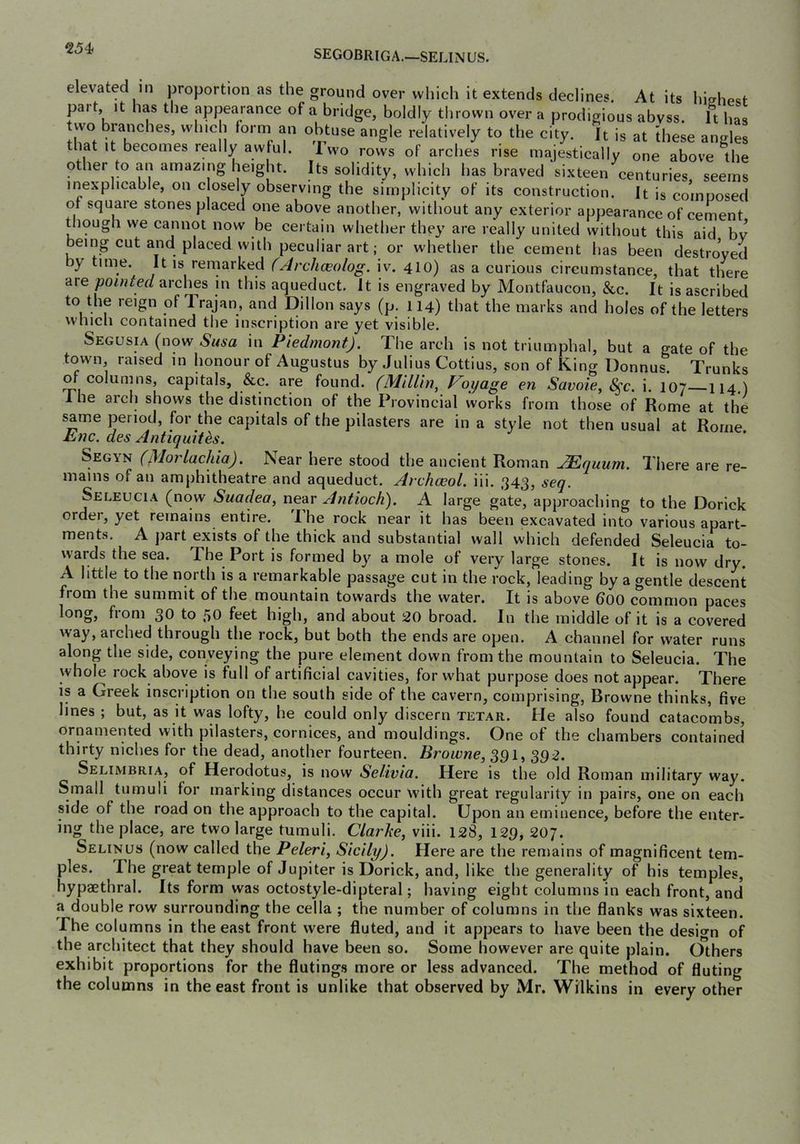SEGOBRIGA.—SELINUS. elevated in proportion as the ground over wliich it extends declines. At its hishest part. It has the appearance of a bridge, boldly thrown over a prodigious abyss. It has two branches, which form an obtuse angle relatively to the city. It is at these angles that it becomes really awful. Iwo rows of arches rise majestically one above the other to an amazing height. Its solidity, which has braved sixteen centuries seems inexplicable, on closely observing the simplicity of its construction. It is comnosed of square stones placed one above another, without any exterior appearance of cement though we cannot now be certain whether they are really united without this aid bv being cut and placed with peculiar art; or whether the cement has been destroyed by time. It is remarked CArchceolog. iv. 410) as a curious circumstance, that there are arches in this aqueduct. It is engraved by Montfaucon, &c. It is ascribed to the reign of Trajan, and Dillon says (p. 114) that the marks and holes of the letters which contained the inscription are yet visible. Segusia (now Susa in Piedmont). The arch is not triumphal, but a gate of the town, raised in honour of Augustus by Julius Cottius, son of King Donnus. Trunks o columns, capitals, &c. are found. (MllUn^ Voyage en Savoie^ 8^c. i. 107 II4.) Ihe arcli shows the distinction of the Provincial works from those of Rome at the same period, for the capitals of the pilasters are in a style not then usual at Rome Enc. des Antiquites. Segyn (Morlachia). Near here stood the ancient Roman Mquum. There are re- mains of an amphitheatre and aqueduct. Archceol. iii. 343, seq. Seleucia (now Suadea, near Antioch). A large gate, approaching to the Dorick order, yet remains entire. Ihe rock near it has been excavated into various apart- ments. A ])art exists of the thick and substantial wall which defended Seleucia to- wards the sea. The Port is formed by a mole of very large stones. It is now dry. A little to the north is a remarkable passage cut in the rock, leading by a gentle descent from the summit of the mountain towards the water. It is above boo common paces long, from 30 to 50 feet high, and about 20 broad. In the middle of it is a covered way, arched through the rock, but both the ends are open. A channel for water runs along the side, conveying the pure element down from the mountain to Seleucia. The whole lock above is full of artificial cavities, for what purpose does not appear. There is a Greek inscription on the south side of the cavern, comprising, Browne thinks, five lines ; but, as it was lofty, he could only discern tetar. He also found catacombs, ornamented with pilasters, cornices, and mouldings. One of the chambers contained thirty niches for the dead, another fourteen. Browne, 391, 392. Selimbria, of Herodotus, is now Selivia. Here is the old Roman military way. Small tumuli for marking distances occur with great regularity in pairs, one on each side of the road on the approach to the capital. Upon an eminence, before the enter- ing the place, are two large tumuli. Clarke, viii. 128, 129, 207. Selin us (now called the Peleri, Sicily). Here are the remains of magnificent tem- ples. The great temple of Jupiter is Dorick, and, like the generality of his temples, hypaethral. Its form was octostyle-dipteral; having eight columns in each front, and a double row surrounding the cella ; the number of columns in the flanks was sixteen. The columns in the east front were fluted, and it appears to have been the desio-n of the architect that they should have been so. Some however are quite plain. Others exhibit proportions for the flutings more or less advanced. The method of fluting the columns in the east front is unlike that observed by Mr. Wilkins in every other