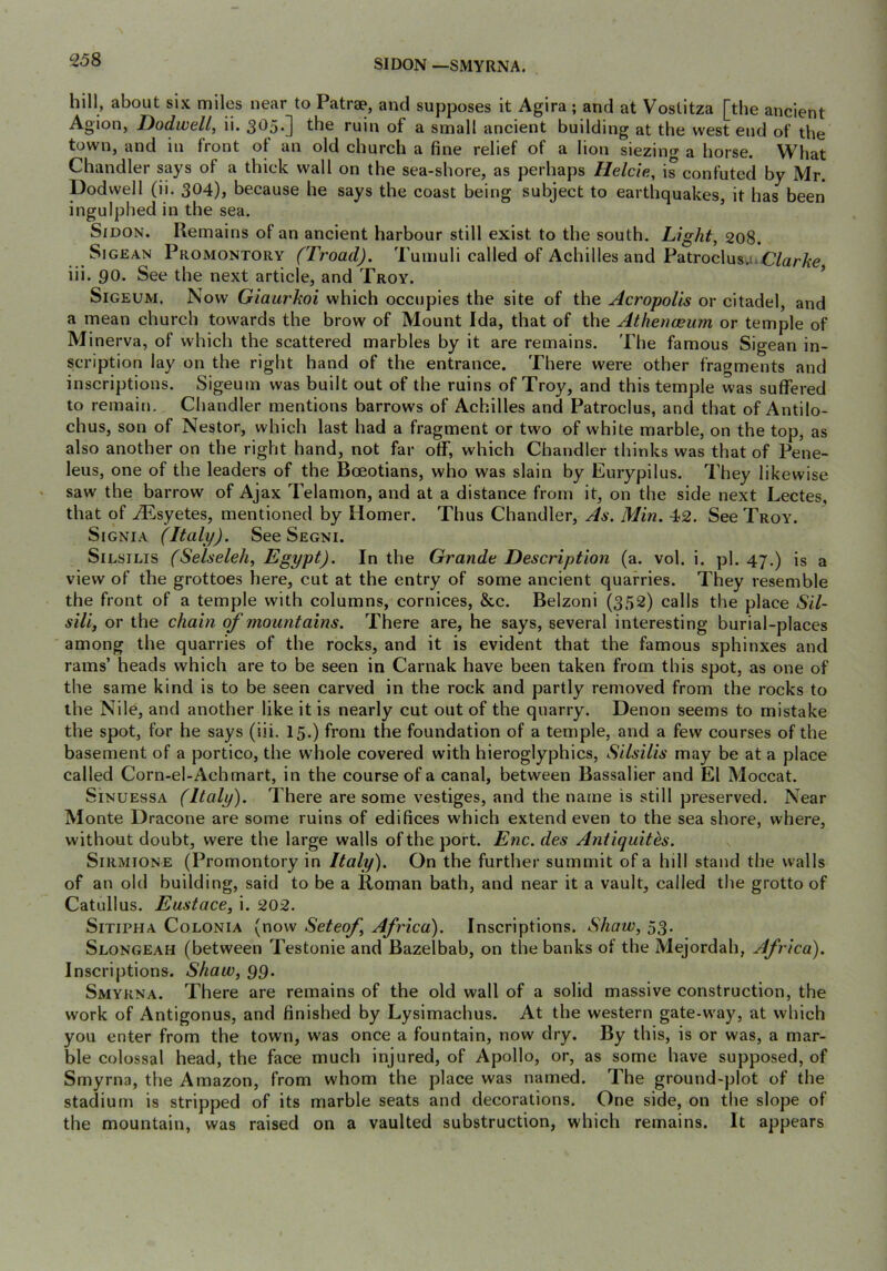 SI DON —SMYRNA. hill, about six miles near to Patrae, and supposes it Agira ; and at Vostitza [the ancient Agion, Dodwell, ii. 305*] the ruin of a small ancient building at the west end of the town, and in front of an old church a fine relief of a lion siezing a horse. What Chandler says of a thick wall on the sea-shore, as perhaps Helcie, is confuted by Mr. podwell (ii. 304), because he says the coast being subject to earthquakes, it has been ingulphed in the sea. SiDON. Remains of an ancient harbour still exist to the south. Light, 208. SiGEAN Promontory (Troad). Tumuli called of Achilles and Patroclus.iiC/aryte iii. 90. See the next article, and Troy. ’ SiGEUM. Now Giaurkoi which occupies the site of the Acropolis or citadel, and a mean church towards the brow of Mount Ida, that of the Athenoeum or temple of Minerva, of which the scattered marbles by it are remains. The famous Sigean in- scription lay on the right hand of the entrance. There were other fragments and inscriptions. Sigeum was built out of the ruins of Troy, and this temple was suffered to remain. Chandler mentions barrows of Achilles and Patroclus, and that of Antilo- chus, son of Nestor, which last had a fragment or two of white marble, on the top, as also another on the right hand, not far off, which Chandler thinks was that of Pene- leus, one of the leaders of the Boeotians, who was slain by Eurypilus. They likewise saw the barrow of Ajax Telamon, and at a distance from it, on the side next Lectes, that of .^syetes, mentioned by Homer. Thus Chandler, As. Min. 42. See Troy. SiGNiA (Italy). See Segni. SiLSiLis (Selseleh, Egypt). In the Grande Description (a. vol. i. pi. 47.) is a view of the grottoes here, cut at the entry of some ancient quarries. They resemble the front of a temple with columns, cornices, &c. Belzoni (352) calls the place Sil- sili, or the chain of mountains. There are, he says, several interesting burial-places among the quarries of the rocks, and it is evident that the famous sphinxes and rams’ heads which are to be seen in Carnak have been taken from this spot, as one of the same kind is to be seen carved in the rock and partly removed from the rocks to the Nile, and another like it is nearly cut out of the quarry. Denon seems to mistake the spot, for he says (iii. 15.) from the foundation of a temple, and a few courses of the basement of a portico, the w'hole covered with hieroglyphics, Silsilis may be at a place called Corn-el-Achmart, in the course of a canal, between Bassalier and El Moccat. SiNUEssA (Italy). There are some vestiges, and the name is still preserved. Near Monte Dracone are some ruins of edifices which extend even to the sea shore, where, without doubt, were the large walls of the port. Enc. des Antiquith. SiRMiONE (Promontory in Italy). On the further summit of a hill stand the walls of an old building, said to be a Roman bath, and near it a vault, called the grotto of Catullus. Eustace, i. 202. SiTiPHA CoLONiA (now Setcof Africa). Inscriptions. Shaw, 53. Slongeah (between Testonie and Bazelbab, on the banks of the Mejordah, Africa). Inscriptions. Shaw, 99. Smyrna. There are remains of the old wall of a solid massive construction, the work of Antigonus, and finished by Lysimachus. At the western gate-way, at which you enter from the town, was once a fountain, now dry. By this, is or was, a mar- ble colossal head, the face much injured, of Apollo, or, as some have supposed, of Smyrna, the Amazon, from whom the place was named. The ground-plot of the stadium is stripped of its marble seats and decorations. One side, on the slope of the mountain, was raised on a vaulted substruction, which remains. It appears