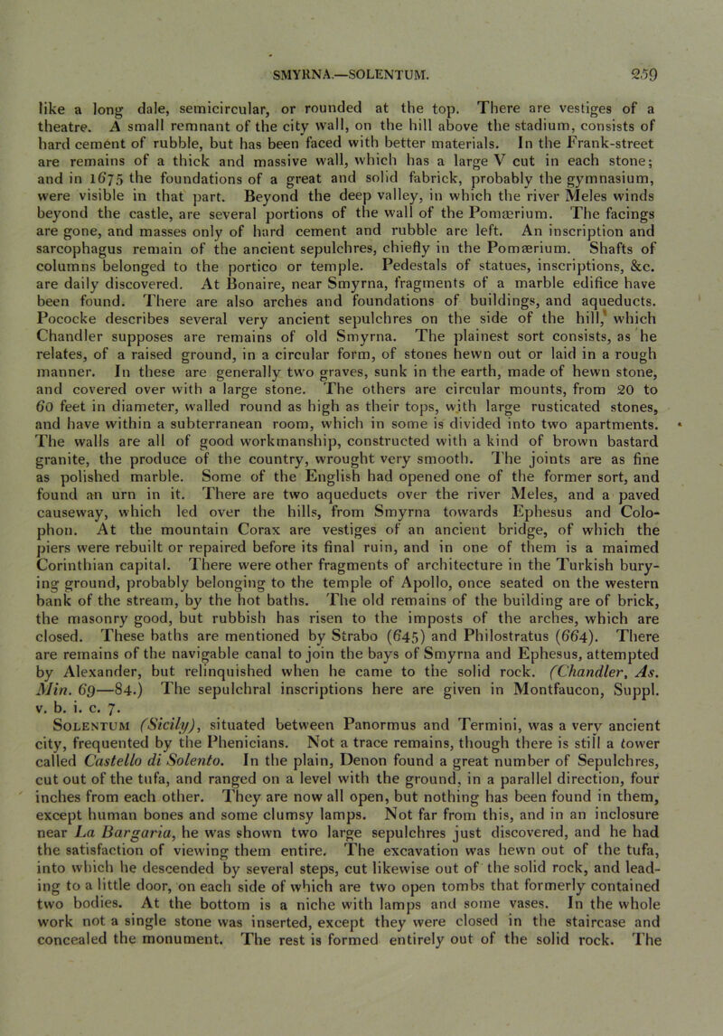 like a long dale, semicircular, or rounded at the top. There are vestiges of a theatre. A small remnant of the city wall, on the hill above the stadium, consists of hard cement of rubble, but has been faced with better materials. In the Frank-street are remains of a thick and massive wall, which has a large V cut in each stone; and in 1(j75 the foundations of a great and solid fabrick, probably the gymnasium, were visible in that part. Beyond the deep valley, in which the river Meles winds beyond the castle, are several portions of the wall of the Pomaerium. The facings are gone, and masses only of hard cement and rubble are left. An inscription and sarcophagus remain of the ancient sepulchres, chiefly in the Pomaerium. Shafts of columns belonged to the portico or temple. Pedestals of statues, inscriptions, &c. are daily discovered. At Bonaire, near Smyrna, fragments of a marble edifice have been found. There are also arches and foundations of buildings, and aqueducts. Pococke describes several very ancient sepulchres on the side of the hill,' which Chandler supposes are remains of old Smyrna. The plainest sort consists, as he relates, of a raised ground, in a circular form, of stones hewn out or laid in a rough manner. In these are generally two graves, sunk in the earth, made of hewn stone, and covered over with a large stone. The others are circular mounts, from 20 to 6o feet in diameter, walled round as high as their tops, with large rusticated stones, and have within a subterranean room, which in some is divided into two apartments. The walls are all of good workmanship, constructed with a kind of brown bastard granite, the produce of the country, wrought very smooth. The joints are as fine as polished marble. Some of the English had opened one of the former sort, and found an urn in it. There are two aqueducts over the river Meles, and a paved causeway, which led over the hills, from Smyrna towards Ephesus and Colo- phon. At the mountain Corax are vestiges of an ancient bridge, of which the piers were rebuilt or repaired before its final ruin, and in one of them is a maimed Corinthian capital. There were other fragments of architecture in the Turkish bury- ing ground, probably belonging to the temple of Apollo, once seated on the western bank of the stream, by the hot baths. The old remains of the building are of brick, the masonry good, but rubbish has risen to the imposts of the arches, which are closed. These baths are mentioned by Strabo (645) and Philostratus (664). There are remains of the navigable canal to join the bays of Smyrna and Ephesus, attempted by Alexander, but relinquished when he came to the solid rock. (Chandler, As. Min. 69—84.) The sepulchral inscriptions here are given in Montfaucon, Suppl. v. b. i. c. 7. SoLENTUM (Sicily), situated between Panormus and Termini, was a very ancient city, frequented by the Phenicians. Not a trace remains, though there is still a tower called Castello di Solento. In the plain, Denon found a great number of Sepulchres, cut out of the tufa, and ranged on a level with the ground, in a parallel direction, four inches from each other. They are now all open, but nothing has been found in them, except human bones and some clumsy lamps. Not far from this, and in an inclosure near La Bargaria, he was shown two large sepulchres just discovered, and he had the satisfaction of viewing them entire. The excavation was hewn out of the tufa, into which he descended by several steps, cut likewise out of the solid rock, and lead- ing to a little door, on each side of which are twm open tombs that formerly contained two bodies. At the bottom is a niche with lamps and some vases. In the whole work not a single stone was inserted, except they were closed in the staircase and concealed the monument. The rest is formed entirely out of the solid rock. The