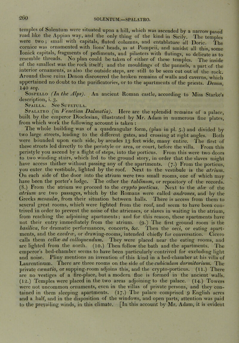 SOLENTUM.—SPALATRO. temples of Solentum were situated upon a hill, which was ascended by a narrow paved road like the Appian way, and the only thing of the kind in Sicily. The temples were two ; small with capitals, fluted columns, and entablature all Doric. The cornice was ornamented with lions’ heads, as at Pompeii, and amidst all this, some lonick capitals, fragments of pediments, and pilasters with flutings, so delicate as to resemble threads. No plan could be taken of either of these temples. The inside of the smallest was the rock itself; and the mouldings of the pannels, a part of the interior ornaments', as also the outside steps, are still to be seen cut out of the rock. Around these ruins Denon discovered the broken remains of walls and caverns, which appertained no doubt to the purificatories, or to the apartments of the priests. Denon, 140 seq. SosPELLO (In the Alps). An ancient Roman castle, according to Miss Starke’s description, i. 3. Spailla. See Sufetula. Spalatro (in enetian Dalmatia). Here are tlie splendid remains of a palace, built by the emperor Dioclesian, illustrated by Mr. Adam in numerous fine plates, from which work the following account is taken : The whole building w'as of a quadrangular form, (plan in pi. 5.) and divided by two large streets, leading to the different gates, and crossing at right angles. Both were bounded upon each side, by arcades I3 feet wide, many entire. The first of these streets led directly to the peristyle or area, or court, before the villa. From this peristyle you ascend by a flight of steps, into the portions. From this were tw'o doors to two winding stairs, which led to the ground story, in order that the slaves might , have access thither without passing any of the apartments. (7.) From the porticus, you enter the vestibule, lighted by the roof. Next to the vestibule is the atrium. On each side of the door into the atrium were two small rooms, one of which may have been the porter’s lodge. The other the tablinum, or repository of the records. (8.) From the atrium we proceed to the crypto porticus. Next to the aloe of the atrium are two passages, which by the Romans were called andrones, and by the Greeks mesaulce, from their situation between halls. There is access from them to several great rooms, which were lighted from the roof, and seem to have been con- trived in order to prevent the noise of the atrienses, or slaves in waiting in the atrium, from reaching the adjoining apartments; and for this reason, these apartments have not their entry immediately from the atrium. (9.) The first ground room is the basilica, for dramatic performances, concerts, &c. Then the oeci, or eating apart- ments, and the exedroe, or drawing-rooms, intended chiefly for conversation. Cicero calls them cellw ad colloquendum. They were placed near the eating rooms, and are lighted from the north. (lO.) Then follow the bath and the apartments. The emperor’s bed-chamber seems to have been particularly contrived for excluding light and noise. Pliny mentions an invention of this kind in a bed-chamber at his villa of Laurentinum. There are three rooms on the side of thecubiculum dormitorium. The private ccenatio, or supping-room adjoins this, and the crypto-porticus. (ll.) There are no vestiges of a fire-place, but a modern flue is formed in the ancient walls. (12.) Temples were placed in the two areas adjoining to the palace. (14.) Towers were not uncommon ornaments, even in the villas of private persons, and they con- tained in them sleeping apartments. (17-) palace comprised 9 English acres and a half, and in the disposition of the windows, and open parts, attention was paid to the prevailing winds, in this climate. [In this account by Mr. Adam, it is evident