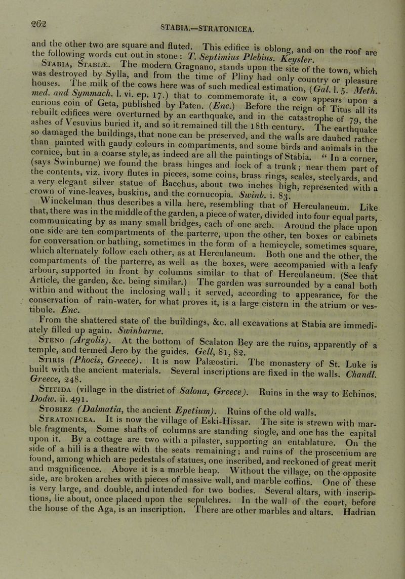 STADIA.—STRATON ICE A. and the other two are square and fluted. This edifice is oblony and on tho the following words cut out in stone : T. Septimius Plehim. Keysler. ^ tabia, Stabile. The modern Gragnano, stands upon the site of the town wR; k was destroyed by Sy la and fron, tl,e^i,„e’of Plin/had onlfc^f.X r please houses. 1 he milk of the cows here was of such medical estimation, (Gal. 1, k Meth ined. and Symmach.\.\\.^p that to commemorate it, a cow appears^ unon a curious com of Geta, published by Paten. {Enc.) Before the reign of Titus dl its ashes of earthquake, and in the catastrophe of 79 the ashes of Vesuvius buried it, and so it remained till the 18th century. The earthoLt! so damaged the buildings, that none can be preserved, and the walls are daubed father corni K Colours in compartments, and some birds and animals in the coinice, iDut in a coarse style, as indeed are all the paintings of Stabia. “ In a corner (says Swinburne) we found the brass hinges and lock of a trunk; near them nart of the contents, viz ivory flutes in pieces, some coins, brass rings, scales, steelyards and a veryelegant silver statue of Bacchus, about two inches high, re^resS^^^^ Clown of vine-leaves, buskins, and the cornucopia. Swinb. i. 83. Winckelman thus describes a villa here, resembling that of Herculaneum. Like that, there was m the middle of the garden, a piece of water, divided into four equal parts communicating by as many small bridges, each of one arch. Around the place upon one side are ten compartments of the parterre, upon the other, ten boxes or cabinets for conversation, or bathing, sometimes in the form of a hemicycle, sometimes square which alternately follow each other, as at Herculaneum. Both one and the other the compartments of the parterre, as well as the boxes, were accompanied with a leafy arbour, supported in front by columns similar to that of Herculaneum. (See that Article, the garden, &c. being similar.) The garden was surrounded by a canal both within and without the inclosing wall; it served, according to appearance for the XTe'''£r a cistern in the atrium or ves- f ^°mi shattered state of the buildings, &c. all excavations at Stabia are immedi- ately filled up again. Swinburne. Steno (Argolis) At the bottom of Scalaton Bey are the ruins, apparently of a temple, and termed Jero by the guides. Gell, 8i, 82. ^ ^ (Phocis, Greece). It is now Palaeostiri. The monastery of St. Luke is ^ilt with the ancient materials. Several inscriptions are fixed in the walls Chandl Greece^ 248. ‘ ‘ SjiTiDA (village in the district of Sahna, Greece). Ruins in the way to Echinos Stobiez (Dalmatia, \}[\& Epetium). Ruins of the old walls. Stratonicea. It is now the village of Eski-Hissar. The site is strewn with mar- ble fragments. Some shafts of columns are standing single, and one has the capital upon it. By a cottage are two with a pilaster, supporting an entablature. On the side of a hill is a theatre with the seats remaining; and ruins of the proscenium are found, among which are pedestals of statues, one inscribed, and reckoned of great merit and magnificence. Above it is a marble heap. Without the village, on the opposite side, are broken arches with pieces of massive wall, and marble coffins. One of these IS very large, and double, and intended for two bodies. Several altars, with inscrip- tions, he about, once placed upon the sepulchres. In the wall of the’ court, before the house of the Aga, is an inscription. There are other marbles and altars. Hadrian