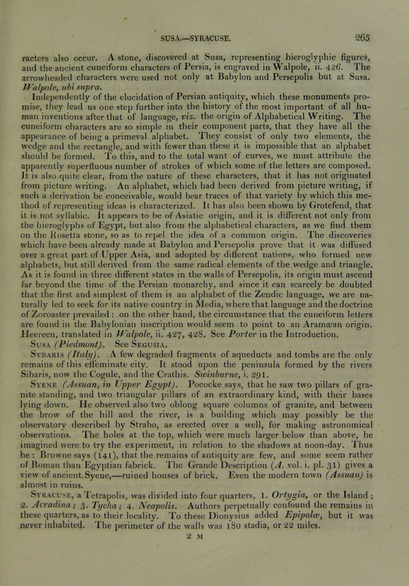 racters also occur. A stone, discovered at Susa, representing hieroglyphic figures, and the ancient cuneiform characters of Persia, is engraved in Walpole, ii. 426. The arrowheaded characters were used not only at Babylon and Persepolis but at Susa. IValpole, uhi supra. Independently of the elucidation of Persian antiquity, which these monuments pro- mise, they lead us one step further into the history of the most important of all hu- man inventions after that of language, the origin of Alphabetical Writing. The cuneiform characters are so simple in their component parts, that they have all the appearance of being a primeval alphabet. They consist of only two elements, the wedge and the rectangle, and with fewer than these it is impossible that an alphabet should be formed. To this, and to the total want of curves, we must attribute the apparently superfluous number of strokes of which some of the letters are composed. It is also quite clear, from the nature of these characters, that it has not originated from picture writing. An alphabet, which had been derived from picture writing, if such a derivation be conceivable, w'ould bear traces of that variety by which this me- thod of re})resenting ideas is characterized. It has also been shown by Grotefend, that it is not syllabic. It appears to be of Asiatic origin, and it is different not only from the hieroglyphs of Egypt, but also from the alphabetical characters, as we find them on the Rosetta stone, so as to repel the idea of a common origin. The discoveries which have been already made at Babylon and Persepolis prove that it was diffused over a great part of Upper Asia, and adopted by different nations, who formed new alphabets, but still derived from the same radical elements of the wedge and triangle. As it is found in three different states in the walls of Persepolis, its origin must ascend far beyond the time of the Persian monarchy, and since it can scarcely be doubted that the first and simplest of them is an alphabet of the Zendic language, we are na- turally led to seek for its native country in Media, where that language and the doctrine of Zoroaster prevailed : on the other hand, the circumstance that the cuneiform letters are found in the Babylonian inscription would seem to point to an Aramaean origin. Heereen, translated in PFalpole, ii. 427, 428. See Porter in the Introduction. Susa (Piedmont). See Segusia. Sybaris (Italy). A few degraded fragments of aqueducts and tombs are the only remains of this effeminate city. It stood upon the peninsula formed by the rivers Sibaris, now the Cogule, and the Crathis. Swmhurne, i. 291. Syene (Assuan, in Upper Egypt). Pococke says, that he saw two pillars of gra- nite standing, and two triangular pillars of an extraordinary kind, with their bases lying down. He observed also two oblong square columns of granite, and between the brow of the hill and the river, is a building which may possibly be the observatory described by Strabo, as erected over a well, for making astronomical observations. The holes at the top, which w'ere much larger below than above, he imagined were to try the experiment, in relation to the shadows at noon-day. Thus he: Browne says (141), that the remains of antiquity are few, and some seem rather of Roman than Egyptian fabrick. The Grande Description [A. vol. i. pi. 31) gives a view of ancient.Syene,—ruined houses of brick. Even the modern town (Assuan) is almost in ruins. Syracuse, a Tetrapolis, was divided into four quarters, 1. Ortygia, or the Island ; 2. Acradina; 3. Tycha; 4. Neapolis. Authors perpetually confound the remains in these quarters, as to their locality. To these Dionysius added Epipolce, but it was never inhabited. The perimeter of the walls was 180 stadia, or 22 miles. 2 M