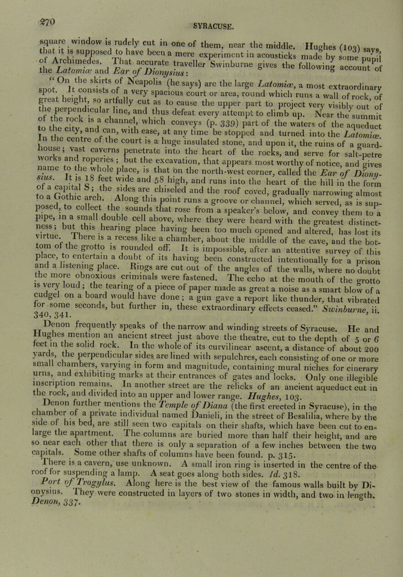 SYRACUSE. square window is rudely cut in one of them, near the middle. Hudies that It IS supposed to have been a mere experiment in acousticks rnadf by some punil 'the Swinburne gives the following account^of spot Latomice, a most extraordinary ^ Ih ■ , . f. spacious court or area, round which runs a wall of rock of great height, so ar fully cut as to cause the upper part to project very vtiblv out of the pelpendicular line, and thus defeat every attempt to climb up. N^ar the^summit Tn thp rll\ stopped and turned into the Latomice the centre of the court is a huge insulated stone, and upon it, the ruins of a guard- house; vast caverns penetrate into the heart of the rocks, and serve for salt-petre works and roperies ; but the excavation, that appears most worthy of notice, and gives n s'^Jfe r ^ s'! north-west corner, called the Ear of ofony. sms Jt , 18 feet wide and 58 high, and runs into the heart of the hill in the form are chiseled and the roof coved, gradually narrowing almost U I T\' .1^’°^ -hich served, a! is suT uine^in°, ^at rose from a speaker’s below, and convey them to^a pipe, in a small double ce 1 above, where they were heard with the greatest distinct- vfrh P hearing p ace having been too much opened and altered, has lost its virtue. 1 here is a recess like a chamber, about the middle of the cave, and the bot- om ot the grotto is rounded off. It is impossible, after an attentive survey of this place, to entertain a doubt of its having been constructed intentionally for a prison and a listening place. Rings are cut out of the angles of the walls, where no doubt the more obnoxious criminals were fastened. The echo at the mouth of the crrotto IS very oud ; the tearing of a piece of paper made as great a noise as a smart blow of a cudgel on a board would have done ; a gun gave a report like thunder, that vibrated tor some seconds, but further in, these extraordinary effects ceased.” Sivinhurne, ii. Denon frequently speaks of the narrow and winding streets of Syracuse. He and Wughes mention an ancient street just above the theatre, cut to the depth of 5 or 6 feet in the solid rock. In the whole of its curvilinear ascent, a distance of about 200 \ards, t^he perpendicular sides are lined with sepulchres, each consisting of one or more small chambers, varying in form and magnitude, containing mural niches for cinerary urns, and exhibiting marks at their entrances of gates and locks. Only one illegible inscription remains. In another street are the relicks of an ancient aqueduct cut in the rock, and divided into an upper and lower range. Hughes, 103. Denon hirther mentions the Temple of Diana (the first erected in Syracuse), in the chamber or a jirivate individual named Danieli, in the street of Besalilia, where by the side of his bed, are still seen two capitals on their shafts, which have been cut to en- large the apartment. The columns are buried more than half their height, and are so near each other that there is only a separation of a few inches between the two capitals. Some other shafts of columns have been found, p. 315. There is a cavern, use unknown. A small iron ring is inserted in the centre of the roof for suspending a lamp. A seat goes along both sides. Id. 318. Port of Trogylus. Along here is the best view of the famous walls built by Di- (^ysius. They were constructed in layers of two stones in width, and two in length. Denon, 337. ^
