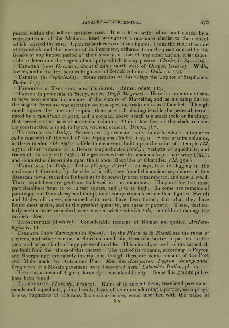 peared within the ball an earthern vase. It was filled with ashes, and closed by a representation of the Medusa’s head, wrought in a substance similar to the cement which covered the vase. Upon its surface were black figures. From the rude structure of this relick, and the manner of its interment, different from the practise used by the Greeks at any known period of their history, or that of any other nation, it is impos- sible to determine the degree of antiquity which it may possess. Clarke, ii. 84—104. Tanagra (now Gremata, about 6 miles north-west of Oropos, Greece). Walls, towers, and a theatre, besides fragments of lonick columns. Dodw. ii. 156. Taphios (in Cephalenia). Some remains at this village the Taphos of Stephanus. Dodw. i. 77. Taphrura or Taparura, now Tarfoicah. Ruins. Shaw, II3. Tapsus (a peninsula in Sicily, called Degli Magnisi). Here is a monument said to have been erected in memory of the victory of Marcellus, and as his camp during the siege of Syracuse was certainly on this spot, the tradition is well founded. Though, much injured by time and rapine, there are still distinguishable the pedestal termi- nated by a cymatmm or gola, and a cornice, above which is a small socle or finishing, that served as the basis of a circular column. Only a few feet of the shaft remain. Its construction is solid, in layers, without cement. Denon, 387. Tarentum (in Italy). Scarce a vestige remains only rubbish, which antiquaries call a remnant of the wall of the Japygians (Swinb. i. 232). Some granite columns, in the cathedral (Id. 236) ; a Celestine convent, built upon the ruins of a temple (Id. 237); slight remains of a Roman amphitheatre (ibid.) ; vestiges of aqueducts, and traces of the city wall (238); the grottoes where the ancients kept their wine (251); and some ruins discernible upon the islands Electrides or Charades. (Id. 352.) TARauiNiA (in Italy). Labat (Voyage d'ltal. t. v.) says, that in digging in the environs of Cornetto, by the side of a hill, they found the ancient sepulchres of this Etruscan town, ruined so far back as to be scarcely even remembered, and now a wood. These sepulchres are grottoes, hollowed in the mountain. They are for the most part chambers from 10 to 12 feet square, and 9 to 10 high. In some are remains of paintings, but from decay and damp, mere compartments rather than figures. Swords and blades of knives, consumed with rust, have been found ; but what they have found most entire, and in the greatest quantity, are vases of pottery. These, particu- larly such as were varnished, were covered with a whitish talc, that did not damage the varnish. Enc. TARauiNPOLE (France). Considerable remains of Roman antiquities. Archceo- logia,\\. 11. Tarraco (now Tarragona in Spain). In the Placa de la Fuenth are the ruins of a circus, and where is now the church of our Lady, those of a theatre, in part cut in the rock, and in part built of large pieces of marble. This church, as well as the cathedral, are built from the relicks of this theatre. The rest of its remains, according to Peyron and Bourgoanne, are mostly inscriptions, though there are some remains of the Port and Mole made by Antoninus Pius. Enc. des Antiquitds. Peyron. Bourgoanne. Fragments of a Mosaic pavement were discovered here. Laborde's Italica, pi. xx. Tattabi, a town of Algiers, formerly a considerable city. Some fine granite pillars have been found. Tauroentum (Tarento, France). Ruins of an ancient town, tesselated pavement, canals and aqueducts, painted walls, bases of columns adorning a portico, sarcophagi, bricks, fragments of columns, &c. curious bricks, some inscribed with the name of 2 N