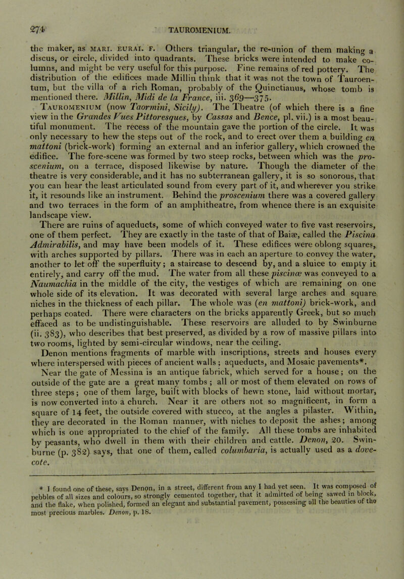 the maker, as mari. eurai. f. Others triangular, the re-union of them makino- a discus, or circle, divided into quadrants. These bricks were intended to make co- lumns, and might be very useful for this purpose. Fine remains of red pottery. The distribution of the edifices made Millin think that it was not the town of Tauroen- tum, but the villa of a rich Roman, probably of the Quinctianus, whose tomb is mentioned there. Millin, Midi de la France, iii. 369—375. Tauromenium (now Taormini, Sicily). The Theatre (of which there is a fine view in the Grandes Vues Pittoresques, by Cassas and Bence, pi. vii.) is a most beau- tiful monument. The recess of the mountain gave the portion of the cirele. It was only necessary to hew the steps out of the rock, and to erect over them a building en mattoni (brick-work) forming an external and an inferior gallery, which crowned the edifice. The fore-scene was formed by two steep rocks, between which was the yi'a- scenium, on a terrace, disposed likewise by nature. Though the diameter of the theatre is very considerable, and it has no subterranean gallery, it is so sonorous, that you can hear the least articulated sound from every part of it, and wherever you strike it, it resounds like an instrument. Behind the 'proscenium there was a covered gallery and two terraces in the form of an amphitheatre, from whence there is an exquisite landscape view. There are ruins of aqueducts, some of which conveyed water to five vast reservoirs, one of them perfect. They are exactly in the taste of that of Baiae, called the Piscina Admirahilis, and may have been models of it. These edifices were oblong squares, with arches supported by pillars. There w^^as in each an aperture to convey the water, another to let off the superfluity; a staircase to descend by, and a sluice to empty it entirely, and carry off the mud. The water from all these piscinae was conveyed to a Naumachia in the middle of the city, the vestiges of which are remaining on one whole side of its elevation. It was decorated with several large arches and square niches in the thickness of each pillar. The w'hole was {en mattoni) brick-work, and perhaps coated. There were characters on the bricks apparently Greek, but so much effaced as to be undistinguishable. These reservoirs are alluded to by Swinburne (ii, 383), who describes that best preserved, as divided by a row of massive pillars into two rooms, lighted by semi-circular windows, near the ceiling. Denon mentions fragments of marble with inscriptions, streets and houses every where interspersed with pieces of ancient walls ; aqueducts, and Mosaic pavements*. Near the gate of Messina is an antique fabrick, which served for a house; on the outside of the gate are a great many tombs ; all or most of them elevated on rows of three steps; one of them large, built with blocks of hewn stone, laid without mortar, is now converted into a church. Near it are others not so magnificent, in form a square of 14 feet, the outside covered with stucco, at the angles a pilaster. Within, they are decorated in the Roman manner, with niches to deposit the ashes; among which is one appropriated to the chief of the family. All these tombs are inhabited by peasants, who dwell in them with their children and cattle. Denon, 20. Swin- burne (p. 382) says, that one of them, called columbaria, is actually used as a dove- cote. * I found one of these, says Denpn, in a street, different from any I had yet seen. It was composed of pebbles of all sizes and colours, so strongly cemented together, that it admitted of being sawed in block, and the flake, when polished, formed an elegant and substantial pavement, possessing all the beauties ot tbe most precious marbles. Denon, p. 18.