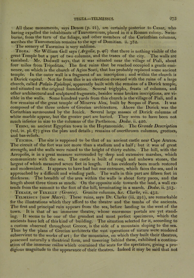 ’ All these monuments, says Denon (p. 2l), are certainly posterior to Caesar, who having expelled the inhabitants of Tauromenium, placed in it a Roman colony. Swin- burne, from the turn of the foliage, and other members of the Corinthian columns, ascribes the Tauromenian remains to the age of Domitian. ii. 382. The scenery of Taormina is very sublime. Tegea. Sir William Cell says {Argolis, p. 46) that there is nothing visible of the great Temple but a part of two columns, and the traces of the city. The walls are vanished. Mr. Dodwell says, that it was situated near the village of Piali, about four miles from Tripolitza. The first ruins that he reached occupied a gentle emi- nence, on which is the church of Agios Sosti, that has probably replaced some ancient temple. In the outer wall is a fragment of an inscription ; and within the church is a Dorick capital. Not far from this is an elevation crowned with the ruins of a large church, called Palaio-Episkopi, apparently built with the remains of a Dorick temple, and situated on the original foundation. Several triglyphs, frusta of columns, and other architectural and sculptured fragments, besides some broken inscriptions, are vi- sible in the walls. Some hundred yards from this church is the village of Piali, and a few remains of the great temple of Minerva Alea, built by Scopas of Paros. It was composed of the three orders of Grecian architecture. Above the Dorick was the Corinthian surmounted by the lonick. Several large masses of Dorick columns of white marble appear, but the greater part are buried. They seem to have been not much inferior in size to the columns of the Parthenon. Dodw. ii. 420. Tehni, an ancient Egyptian town in the Heptanomide. The Grande Description (vol. iv. pi. 67) gives the plan and details ; remains of overthrown columns, grottoes, and bas-reliefs. Teichos. The site is supposed to be that of an ancient castle near Cape Araxos* The circuit of the fort was not more than a stadium and a half; but it was of great strength, and the walls were raised to the height of thirty cubits. The hill, with the Acropolis, is in a great measure surrounded by deep and extensive marshes, which communicate with the sea. The castle is built of rough and unhewn stones, the largest of which measured seven feet in length. It has evidently been much restored and modernized. It appears to have had but one entrance, which faces the sea, and is approached by a difficult and winding path. The walls in this part are fifteen feet in thickness. The breadth of the area within the walls is about forty paces, and the length about three times as much. On the opposite side towards the land, a wall ex- tends from the summit to the foot of the hill, terminating in a marsh. Dodw. ii. 313. Tekale, or Tekelly (Greece). Granite columns, &c. Clarke, vii. 432. Telmessus (now Maori). These ruins, says Dr. Clarke (iii. 291), are remarkable for the illustrations which they afford to the theatre and the tombs of the ancients. The first and principal ruin appears from the sea, before landing to the west of the town. It is that of an immense theatre, whose enormous portals are yet stand- ing. It seems to be one of the grandest and most perfect specimens, which the ancients have left of this kind of building. The situation selected for it, according to a custom observed throughout Greece, is the side of a mountain sloping to the sea. Thus by the plans of Grecian architects the vast operations of nature were rendered subservient to the works of art; for the mountains, on which they built their theatres, possessed naturally a theatrical form, and towering behind them, exhibited a continu- ation of the immense co^7o/^ which contained the seats for the spectators, giving a pro- digious magnitude to the appearance of their theatres. Indeed it may be said that not
