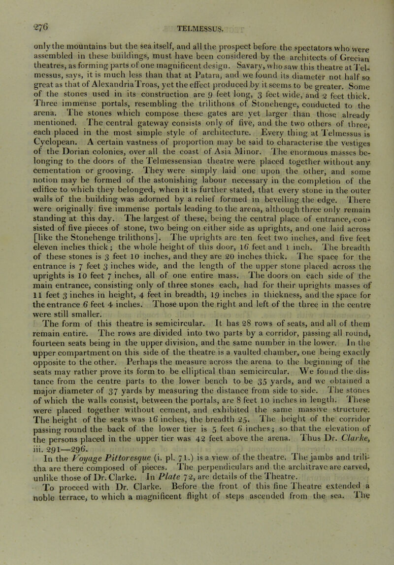 only the mountains but the sea itself, and all the prosj)ect before the spectators who were assembled in these buildings, must have been considered by the architects of Grecian theatres, as forming parts of one magnificent design. Savary, who saw this theatre at Tel- messus, says, it is much less than that at Patara, and we found its diameter not half so great as that of AlexandriaTroas, yet the effect produced by it seems to be greater. Some of the stones used in its construction are g feet long, 3 feet wide, and 2 feet thick. Three immense portals, resembling the trilithons of Stonehenge, conducted to the arena. The stones which compose these gates are yet larger than those already mentioned. The central gateway consists only of five, and the two others of three each placed in the most simple style of architecture. Every thing at I’ehnessus is Cyclopean. A certain vastness of proportion may be said to characterise the Vestiges of the Dorian colonies, over all the coast of Asia Minor. The enormous masses be- longing to the doors of the Telmessensian theatre were placed together without any cementation or grooving. They were simply laid one upon the other, and some notion may be formed of the astonishing labour necessary in the completion of the edifice to which they belonged, when it is further stated, that every stone in the outer walls of the building was adorned by a relief formed in bevelling the edge. There were originally five immense portals leading to the arena, although three only remain standing at this day. The largest of these, being the central place of entrance, con- sisted of five pieces of stone, two being on either side as uprights, and one laid across [like the Stonehenge trilithons]. The uprights are ten feet two inches, and five feet eleven inches thick; the whole height of this door, 16 feet and l inch. The breadth of these stones is 3 feet 10 inches, and they are 20 inches thick. The space for the entrance is 7 feet 3 inches wide, and the length of the upper stone placed across the uprights is 10 feet 7 inches, all of one entire mass. The doors on each side of the main entrance, consisting only of three stones each, had for their uprights masses of 11 feet 3 inches in height, 4 feet in breadth, 19 inches in thickness, and the space for the entrance 6 feet 4 inches. Those upon the right and left of the three in the centre were still smaller. The form of this theatre is semicircular. It has 28 rows of seats, and all of them remain entire. The rows are divided into two parts by a corridor, passing all round, fourteen seats being in the upper division, and the same number in the lower. In the upper compartment on this side of the theatre is a vaulted chamber, one being exactly opposite to the other. Perhaps the measure across the arena to the beginning of the seats may rather prove its form to be elliptical tlian semicircular. We found the dis- tance from the centre parts to the lower bench to be 35 yards, and we obtained a major diameter of 37 yards by measuring the distance from side to side. The stones of which the walls consist, between the portals, are 8 feet 10 inehes in length. These were placed together without cement, and exhibited the same massive structure. The height of the seats was 16 inches, the breadth 25. The height of the corridor passing round the back of the lower tier is 5 feet 6 inches; so that the elevation of the persons placed in the upper tier was 42 feet above the arena. Thus Dr. Clarke, iii. 291—296. In the Voyage Pittoresque (i. pi. 7I.) is a view of the theatre. The jambs and trili- tha are there composed of pieces. The perpendiculars and the arcliitrave are carved, unlike those of Dr. Clarke. In Plate 72, are details of the Theatre. To proceed with Dr. Clarke. Before the front of this fine Theatre extended a noble terrace, to which a magnificent flight of stej)s ascended from the sea. Th^