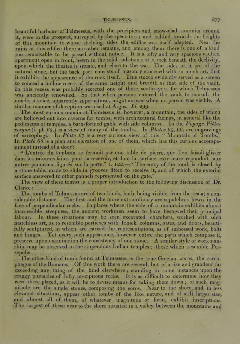 I beautiful harbour of Telinessus, with the j)recipices and snow-clad surruTiits around it, w'ere in the prospect, surveyed by tlve spectators; and behind towards the heights of this mountain to whose shelving sides the edifice was itself adapted. Near the ruins of this edifice there are other remains, and among them there is one of a kind too remarkable to be passed w'ithout notice. It is a lofty and very spacious vaulted apartment open in front, hewn in the solid substance of a rock beneath the declivity, upon which the theatre is situate, and close to the sea. Tlie sides of it are of the natural stone, but the back part consists of masonry stuccoed with so much art, that it exhibits the appearance of the rock itself. This stucco evidently served as a screen to conceal a hollow recess of the same height and breadth as that side of the vault. In this recess was probably secreted one of those soothsayers for which Telmessus .was anciently renowned. So that when persons entered the vault to consult the .oracle, a voice, apparently supernatural, might answer when no person was visible. A similar manner of deception was used at Argos. Id. 2Q9. The most curious remain at Telmessus is, however, a mountain, the sides of which are hollowed out into caverns for tombs, with architectural facings, in general like the pediments of temples, a barn-formed gable with side columns. In the Voyage P'ltto- resque (i. pi. 63.) is a view of many of the tombs. In Plates 65, 66, are engravings of sarcophagi. In Plate 6~l is a very curious view of this “ Mountain of I’ombs.” In Plate 68 is a plan and elevation of one of them, which has this curious accompa- niment instead of a door: “ L’entr^e du tombeau se fermoit par une table de pierre, que Ton faisoit glisser dans les rainures faites pour la recevoir, et dont la surface exterieure repondoit aux autres panneaux figures sur la porte.” i. 122.—“ The entry of the tomb is closed by a stone table, made to slide in grooves fitted to receive it, and of which the exterior surface answered to other pannels represented on the gate.” The view of these tombs is a proper introduction to the following discussion of Dr. Clarke: The tombs of Telmessus are of two kinds, both being visible from the sea at a con- siderable distance. The first and the more extraordinary are sepulchres hewn in the face of perpendicular rocks. In places where the side of a mountain exhibits almost inaccessible steepness, the ancient workmen seem to have bestowed their principal labour. In these situations may be seen excavated chambers, worked with such matchless art, as to resemble porticoes with lonick columns, gates, and doors, beauti- fully sculptured, in which are carved the representa.tions, as of imbossed work, bolts and hinges. Yet every such appearance, however entire the parts which compose it, preserve upon examination the consistency of one stone. A similar style of workman- ship may be observed in the stupendous Indian temples; those which resemble Per- sepolis. The other kind of tomb found at Telmessus, is the true Grecian soros, the sarco- phagus of the Romans. Of this work there are several, but of a size and grandeur far exceeding any thing of the kind elsewhere ; standing in some instances upon the craggy pinnacles of lofty precipitous rocks. It is as difficult to determine how they were there placed, as it will be to devise means for taking them down ; of such mag- nitude are the single stones, composing the soros. Near to the shore, and in less elevated situations, appear other tombs of the like nature, and of still larger size, and almost all of them, of whatever magnitude or form, exhibit inscriptions. The largest of these near to the shore situated in a valley between the mountains and