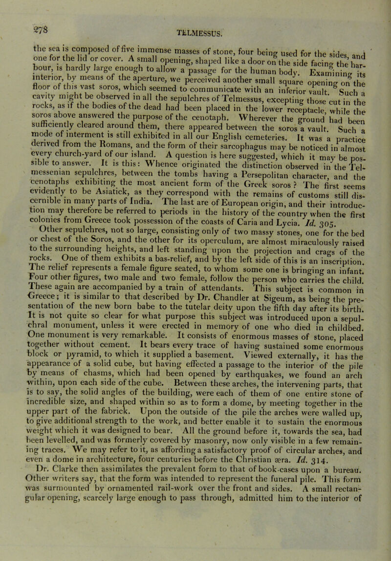 the sea is composed of five immense masses of stone, four being used for the sides and one for the hd or cover. A small opening, shaped like a door on the side facing the h^r hour, IS hardly large enough to allow a passage for the human body. Examinine i s' interior by means of the aperture, we perceived another small square opening on the floor of this vast soros, which seemed to communicate with an inferior vault °Siirh n cavity might be observed in all the sepulchres of Telmessus, excepting those cut in the rocks, as if the bodies of the dead had been placed in the lower receptacle while the soros above answered the purpose of the cenotaph. Wherever the ground’ had been sufficiently cleared around them, there appeared between the soros a vault. Such a mode of interment is still exhibited in all our English cemeteries. It was a practice derived from the Romans, and the form of their sarcophagus may be noticed in almost every church-yard of our island. A question is here suggested, which it may be pos sible to answer. It is this: Whence originated the distinction observed in the Tel- messenian sepulchres, between the tombs having a Persepolitan character, and the cenotaphs exhibiting the most ancient form of the Greek soros? The first seems evidently to be Asiatick, as they correspond with the remains of customs still dis- cernible in many parts of India. The last are of European origin, and their introduc- tion may ther^ore be referred to periods in the history of the country when the first colonies from Greece took possession of the coasts of Caria and Lycia. Id. 305. Other sepulchres, not so large, consisting only of two massy stones, one for the bed or chest of the Soros, and the other for its operculum, are almost miraculously raised to the surrounding heights, and left standing upon the projection and crags of the rocks. One of them exhibits a bas-relief, and by the left side of this is an inscription. The relief represents a female figure seated, to whom some one is bringing an infant.* Four other figures, two male and two female, follow the person who carries the child’ These again are accompanied by a train of attendants. This subject is common in Greece; it is similar to that described by Dr. Chandler at Sigeum, as being the pre- sentation of the new born babe to the tutelar deity upon the fifth day after its birth. It is not quite so clear for what purpose this subject was introduced upon a sepul- chral monument, unless it were erected in memory of one who died in childbed. One monument is very remarkable. It consists of enormous masses of stone, placed together without cement. It bears every trace of having sustained some enormous block or pyramid, to which it supplied a basement. Viewed externally, it has the appearance of a solid cube, but having efl^ected a passage to the interior of the pile by nieans of chasms, which had been opened by earthquakes, we found an arch within, upon each side of the cube. Between these arches, the intervening parts, that is to say, the solid angles of the building, were each of them of one entire stone of incredible size, and shaped within so as to form a dome, by meeting together in the upper part of the fabrick. Upon the outside of the pile the arches were walled up, to give additional strength to the work, and better enable it to sustain the enormous weight which it was designed to bear. All the ground before it, towards the sea, had been levelled, and was formerly covered by masonry, now only visible in a few remain- ing traces. We may refer to it, as affording a satisfactory proof of circular arches, and even a dome in architecture, four centuries before the Christian aera. Id. 314. Dr. Clarke then assimilates the prevalent form to that of book^cases upon a bureau. Other writers say, that the form was intended to represent the funeral pile. This form was surmounted by ornamented rail-work over the front and sides. A small rectan- gular opening, scarcely large enough to pass through, admitted him to the interior of