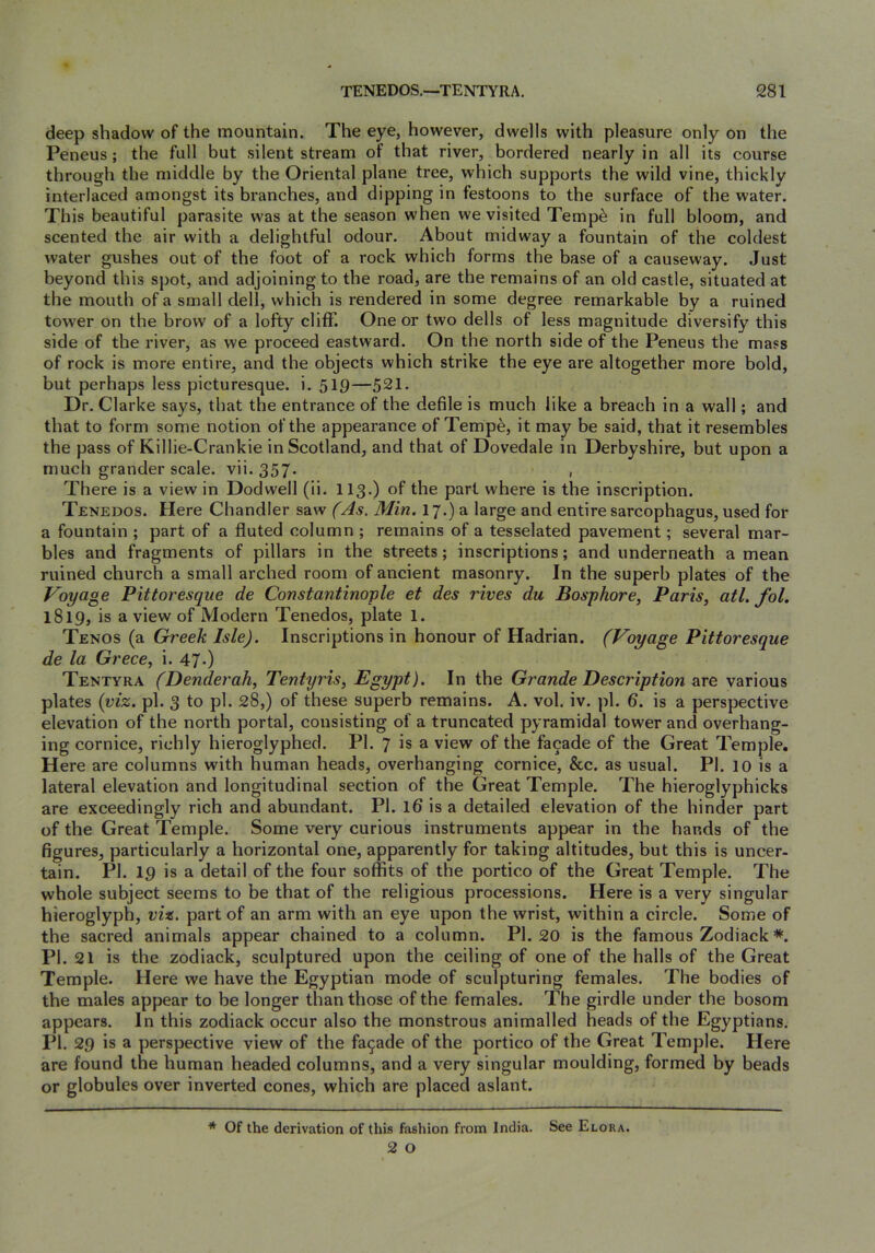 deep shadow of the mountain. The eye, however, dwells with pleasure only on the Peneus; the full but silent stream of that river, bordered nearly in all its course through the middle by the Oriental plane tree, which supports the wild vine, thickly interlaced amongst its branches, and dipping in festoons to the surface of the water. This beautiful parasite was at the season when we visited Temp^ in full bloom, and scented the air with a delightful odour. About midway a fountain of the coldest water gushes out of the foot of a rock which forms the base of a causeway. Just beyond this spot, and adjoining to the road, are the remains of an old castle, situated at the mouth of a small dell, which is rendered in some degree remarkable by a ruined tower on the brow of a lofty cliff. One or two dells of less magnitude diversify this side of the river, as we proceed eastward. On the north side of the Peneus the mass of rock is more entire, and the objects which strike the eye are altogether more bold, but perhaps less picturesque, i. 519—521. Dr. Clarke says, that the entrance of the defile is much like a breach in a wall; and that to form some notion of the appearance of Tempe, it may be said, that it resembles the pass of Killie-Crankie in Scotland, and that of Dovedale in Derbyshire, but upon a much grander scale, vii. 357- , There is a view in Dodwell (ii. 113.) of the part where is the inscription. Tenedos. Here Chandler saw f As. Min. 17.) a large and entire sarcophagus, used for a fountain ; part of a fluted column ; remains of a tesselated pavement; several mar- bles and fragments of pillars in the streets; inscriptions; and underneath a mean ruined church a small arched room of ancient masonry. In the superb plates of the Voyage Pittoresqiie de Constantinople et des rives du Bosphore, Paris, atl. fol. 1819, is a view of Modern Tenedos, plate 1. Tenos (a Greek Isle). Inscriptions in honour of Hadrian. (Voyage Pittoresque de la Grece, i. 47-) Tentyra (Denderah, Tentyris, Egypt). In the Grande Description srce various plates {viz. pi. 3 to pi. 28,) of these superb remains. A. vol. iv. pi. 6. is a perspective elevation of the north portal, consisting of a truncated pyramidal tower and overhang- ing cornice, richly hieroglyphed. PI. 7 is a view of the fa9ade of the Great Temple. Here are columns with human heads, overhanging cornice, &c. as usual. PI. 10 is a lateral elevation and longitudinal section of the Great Temple. The hieroglyphicks are exceedingly rich and abundant. PI. Id is a detailed elevation of the hinder part of the Great Temple. Some very curious instruments appear in the hands of the figures, particularly a horizontal one, apparently for taking altitudes, but this is uncer- tain. PI. 19 is a detail of the four soffits of the portico of the Great Temple. The whole subject seems to be that of the religious processions. Here is a very singular hieroglyph, viz. part of an arm with an eye upon the wrist, within a circle. Some of the sacred animals appear chained to a column. PI. 20 is the famous Zodiack *. PI. 21 is the zodiack, sculptured upon the ceiling of one of the halls of the Great Temple. Here we have the Egyptian mode of sculpturing females. The bodies of the males appear to be longer than those of the females. The girdle under the bosom appears. In this zodiack occur also the monstrous animalled heads of the Egyptians. PI. 29 is a perspective view of the fa9ade of the portico of the Great Temple. Here are found the human headed columns, and a very singular moulding, formed by beads or globules over inverted cones, which are placed aslant. * Of the derivation of this fashion from India. See Elora.