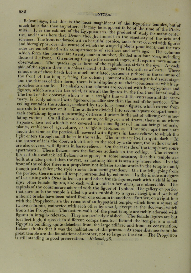 . TENTYRA, r “ T.“ k',-' sciences. 1 he front is adorned with a beautiful cornice, and a frieze coverpd wJfh fi and hieroglyphs, over the centre of which the winged globe is Drom?.^^ u sides are embellished with compartments of sacrifices and offLings Vhe'^P^i^ which form the portico are twenty-four in number, dividedTto four rows inn r' t lose ol the front. On entering the gate the scene changes, and requires more observatmn. I he quadrangular form of the capitals first strikes^the eye At each side of the square there is a colossal head of the goddess Isis, with cows' ears Thprn IS not one of these heads but is much mutilated, particularly those in the cofomns of the front of the temple, facing the outside; but notwithstanding this disadvantafrp and the flatness of their form, there is a simplicity in their countenance which au- pi caches to » smile. The shafts of the columns are covered with hieroglyphicks aild figures, which are all in bas relief, as are all the figures in the front and^aLal walh 1 he front of the doorway, which is in a straight line with the entrance and the sanc- tuaiy, IS richly adorned with figures of smaller size than the rest of the portico The ceiling contains the zodiack, enclosed by two long female figures, which extend from one side to the other of it. The walls are divided into several square compartments each containing hpres representing deities and priests in the act of offering or immo- lating victims. On all t^he walls, columns, ceilings, or architraves, there is no where a space of two feet which is not covered with some figures of human beings, animals plants emblems of agriculture or religious ceremonies. The inner apartments are much the same as the portico, all covered with figures in basso relievo, to which the light enters through small holes in the walls. The sanctuarv itself is quite dark. In the corner of it is the door, which leads to the roof by a staircase, the walls of which are also covered with figures in basso relievo. On the east side of the temple are some apartments. There Belzoni saw the famous zodiack in the ceiling. The circular form of this zodiack led Be zoni to suppose, in some measure, that this temple was built at a later period than the rest, as nothing like it is seen any where else. In the front of the edifice there is a propylaeon not inferior to the works in the temple; and though partly fallen, the style shows its ancient grandeur. On the left going from' the portico, there is a small temple, surrounded by columns. In tbe inside is a figure of Isis sitting with Orus in her lap; and other female figures, each with a child in her lap ; other female figures, also each with a child in her arms, are observable. The capitals of the columns are adorned with the figure of Typhon. The gallery or portico that surrounds the temple is filled up with rubbish to a great height, and walls of unburnt bricks have been raised from one column to another. Further, on a right line with the I ropylaeon, are the remains of an hypaethral temple, which form a square of twelve columns, connected with each other by a wall, except at the doorway, which fronts the Propylaea. Ihe eastern walls of the great temple are richly adorned with figures in intaglio relevato. They are perfectly finished. The female figures are but four feet high, disposed in diflTerent compartments. Behind the temple is a small Egyptian building, quite detached from the large edifice, and from its construction Belzoni thinks that it was the habitation of the priests. At some distance from the great temple are the foundations of another, not so large as the first. The Propylaeon is still standing in good preservation. Belzoni, 36.