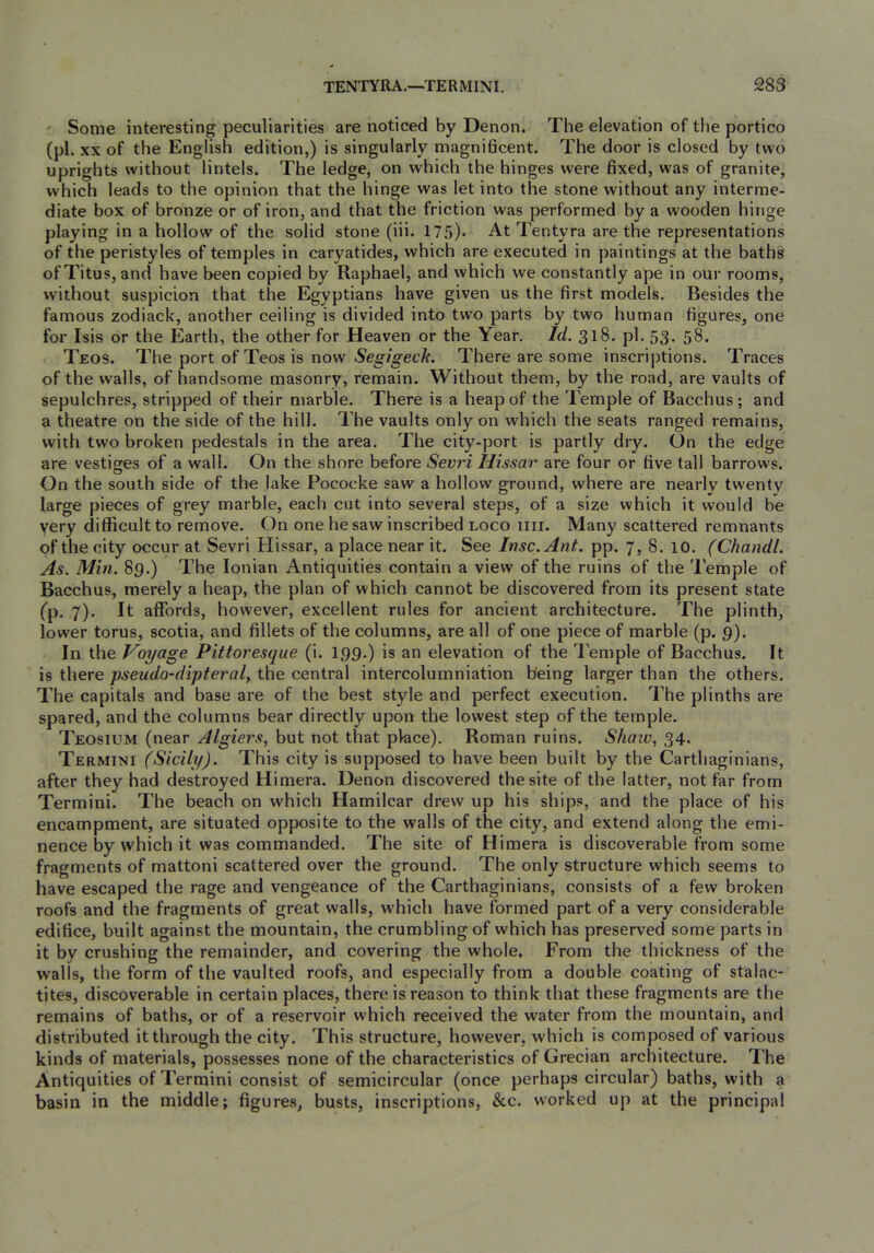 ' Some interesting peculiarities are noticed by Denon. The elevation of the portico (pi. XX of the English edition,) is singularly magnidcent. The door is closed by two uprights without lintels. The ledge, on which the hinges were fixed, was of granite, which leads to the opinion that the hinge was let into the stone without any interme- diate box of bronze or of iron, and that the friction was performed by a wooden hinge playing in a hollow of the solid stone (iii. 17.'))* At Tentyra are the representations of the peristyles of temples in caryatides, which are executed in paintings at the baths of Titus, and have been copied by Raphael, and which we constantly ape in our rooms, without suspicion that the Egyptians have given us the first models. Besides the famous zodiack, another ceiling is divided into two parts by two human figures, one for Isis or the Earth, the other for Heaven or the Year. Id. 318. pi. 53. 58. Teos. The port ofTeosis now Segigech. There are some inscriptions. Traces of the walls, of handsome masonry, remain. Without them, by the road, are vaults of sepulchres, stripped of their marble. There is a heap of the Temple of Bacchus ; and a theatre on the side of the hill. The vaults only on which the seats ranged remains, with two broken pedestals in the area. The city-port is partly dry. On the edge are vestisres of a wall. On the shore before Sevri Hissar are four or five tall barrows. On the south side of the lake Pococke saw a hollow ground, where are nearly twenty large pieces of grey marble, each cut into several steps, of a size which it would be very difficult to remove. On one he saw inscribed loco iiii. Many scattered remnants of the city occur at Sevri Hissar, a place near it. See Insc.Ant. pp. 7, 8. 10. (Chandl. As. Min. 89.) The Ionian Antiquities contain a view of the ruins of the Temple of Bacchus, merely a heap, the plan of which cannot be discovered from its present state fp. 7). It affords, however, excellent rules for ancient architecture. The plinth, lower torus, scotia, and fillets of the columns, are all of one piece of marble (p. 9). In the Voyage Pittoresque (i. 199.) is an elevation of the Temple of Bacchus. It is there pseudo-dipteral^ the central intercolumniation being larger than the others. The capitals and base are of the best style and perfect execution. The plinths are spared, and the columns bear directly upon the lowest step of the temple. Teosium (near Algiers, but not that place). Roman ruins. Shaw, 34. Termini (Sicily). This city is supposed to have been built by the Carthaginians, after they had destroyed Himera. Denon discovered the site of the latter, not far from Termini. The beach on which Hamilcar drew up his ships, and the place of his encampment, are situated opposite to the walls of the city, and extend along the emi- nence by which it was commanded. The site of Himera is discoverable from some fragments of mattoni scattered over the ground. The only structure which seems to have escaped the rage and vengeance of the Carthaginians, consists of a few broken roofs and the fragments of great walls, which have formed part of a very considerable edifice, built against the mountain, the crumbling of which has preserved some parts in it by crushing the remainder, and covering the whole. From the thickness of the walls, the form of the vaulted roofs, and especially from a double coating of stalac- tites, discoverable in certain places, there is reason to think that these fragments are the remains of baths, or of a reservoir which received the water from the mountain, and distributed it through the city. This structure, however, which is composed of various kinds of materials, possesses none of the characteristics of Grecian architecture. The Antiquities of Termini consist of semicircular (once perhaps circular) baths, with a basin in the middle; figures, busts, inscriptions, &c. worked up at the principal