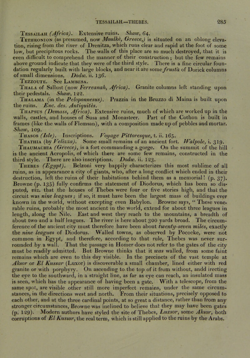 Tessailah (Africa), Extensive ruins. Shaw, 64. Tethronion (as presumed, now Moulkd, Greece,) is situated on an oblong eleva- tion, rising from the river of Drenitza, which runs clear and rapid at the foot of some low, but precipitous rocks. The walls of this place are so much destroyed, that it is even difficult to comprehend the manner of their construction ; but the few remains above ground indicate that they were of the third style. There is a fine circular foun- dation regularly built with large blocks, and near it are some frusta of Dorick columns of small dimensions. Dodw. ii. 136. Tezzoute. See Lambesa. Thala of Sallust (now Ferreanah, Africa). Granite columns left standing upon their pedestals. Shaw,\22. Thalama (in the Peloponnesus). Prazzia in the Bruzzo di Maina is built upon the ruins. Enc. des. Antiquites. Thapsus (Demass, Africa). Extensive ruins, much of which are worked up in the walls, castles, and houses of Susa and Monasteer. Part of the Cothon is built in frames (like the walls of Flemsan), with a composition made up of pebbles and mortar. Shaw, 109. Thasos (Isle). Inscriptions. Voyage Pittoresque, t. ii. 165. Thathia (by Velizza). Some small remains of an ancient fort. PValpole, i. 319. Thaumachia (Greece), is a fort commanding a gorge. On the summit of the hill is the ancient Acropolis, of which there are some few remains, constructed in the third style. There are also inscriptions. Dodw. ii. 123. Thebes (Egypt). Belzoni very happily characterizes this most sublime of all ruins, as in appearance a city of giants, who, after a long conflict which ended in their destruction, left the ruins of their habitations behind them as a memorial! (p. 37). Browne (p. 135) fully confirms the statement of Diodorus, which has been so dis- puted, viz. that the houses of Thebes were four or five stories high, and that the circuit was nine leagues; if so, it must have been the largest mass of buildings ever known in the world, without excepting even Babylon. Browne says, “ These vene- rable ruins, probably the most ancient in the world, extend for about three leagues in length, along the Nile. East and west they reach to the mountains, a breadth of about two and a half leagues. The river is here about 300 yards broad. The circum- ference of the ancient city must therefore have been about twenty-seven miles, exactly the nine leagues of Diodorus. Walled towns, as observed by Pococke, were not common in Egypt, and therefore, according to that rule, Thebes was never sur- rounded by a wall. That the passage in Homer does not refer to the gates of the city must be readily admitted. But Browne thinks that it was walled, from some faint remains which are even to this day visible. In the precincts of the vast temple at Aksor or El Kussar (Luxor) is discoverable a small chamber, lined either with red granite or with porphyry. On ascending to the top of it from without, andd irecting the eye to the southward, in a straight line, as far as eye can reach, an insulated mass is seen, which has the appearance of having been a gate. With a telescope, from the same spot, are visible other still more imperfect remains, under the same circum- stances, in the directions west and north. From their situations, precisely opposed to each other, and at the three cardinal points, at so great a distance, rather than from any stronger circumstances, Browne was inclined to believe that they may have been gates (p. 129)' Modern authors have styled the site of Thebes, Luxsor, some Aksor, both corruptions of El Kussor, the real term, which is still applied to the ruins by the Arabs.