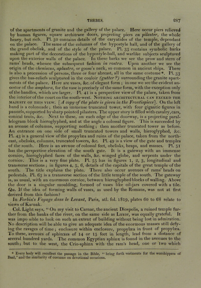of the apartments of granite and the gallery of the palace. Here occur piers relieved by human figures, square architrave doors, projecting piers en pilaster, the whole heavy, but rich. PI. 30 contains details of the caryatides of the temple, dependant on the palace. The same of the columns of the hypostyle hall, and of the gallery of the grand obelisk, and of the style of the palace. PI. 33 contains symbolic barks making part of the decorations of the hypostyle-hall, and warlike subjects sculptured upon the exterior walls of the palace. In these barks we see the prow and stern of rams’ heads, whence the subsequent fashion in rostra. Upon another we see the origin of the cheniscus, aplustre, or goose’s neck, so common in ancient ships. There is also a procession of persons, three or four abreast, all in the same costume*. PI. 33 gives the bas-reliefs sculptured in the couloir (gutter?) surrounding the granite apart- ments of the palace. Here are vases, &c. of elegant form ; in one we see the evident an- cestor of the amphora, for the vase is precisely of the same form, with the exception only of the handles, which are larger. PI, 41 is a perspective view of the palace, taken from the interior of the court on the south-west. Nothing architectural can exceed the MAJESTY OF THIS VIEW. \_A copy of the plate is given in the Frontispiece^. On the left hand is a colonnade; then an immense truncated tower, with four gigantic figures in pannels, supported by sharp pointed pilasters. The upper story is filled with cavalry,cars, conical tents, &c. Next to these, on each edge of the doorway, is a projecting paral- lelogram block hieroglyphed, and at the angle a colossal figure. This is succeeded by an avenue of columns, supporting nothing; then another truncated tower as before. An entrance on one side of small truncated towers and walls, hieroglyphed, &c. PI. 43 is a general view of the propylsea and ruins of the palace, taken from the north- east, obelisks, columns, truncated towers, &c. PI. 49 is a view of the gate and temples of the south. Here is an avenue of colossal feet, obelisks, heaps, and masses. PI. 51 has the perspective elevation of the south gate. It is a gateway with an immense cornice, hieroglyphed faces of the walls, &c. winged globe, and serpents under the cornice. This is a very fine plate. PI. 55 has in figures 1, 2, 3, longitudinal and transverse sections ; in figures 4, 5, 6, details of the capitals of the great temple of the south. The title explains the plate. There also oceur avenues of rams’ heads on pedestals. PI. 63 is a transverse section of the little temple of the south. The gateway is, as usual, with an enormous cornice, between hieroglyphed blocks of walling. Above the door is a singular moulding, formed of vases like oil-jars covered with a tile. Qu. If the idea of forming walls of vases, as used by the Romans, was not at first derived from this fashion? In Fortin's Voyage dans le Levant, Paris, atl. fol. 1819, plates 60 to 68 relate to views of Karnak. Col. Light says, “ On iny visit to Carnac, the ancient Diospolis, a ruined temple fur- ther from the banks of the river, on the same side as Luxor, was equally grateful. It was impo sible to look on such an extent of building without being lost in admiration. No description will be able to give an adequate idea of the enormous masses still defy- ing the ravages of time ; enclosure within enclosure, propylaea in front of propylaea. To these, avenues of sphinxes of 14 or 15 feet in length, lead from a distance of several hundred yards. The common Egyptian sphinx is found in the avenues to the south; but to the west, the Crio-sphinx with the ram’s head, one or 'two which * Every body will recollect the passage in the Bible, “ bring forth vestments for the worshippers of Baal,” and the similarity of costume on devotional occasions.