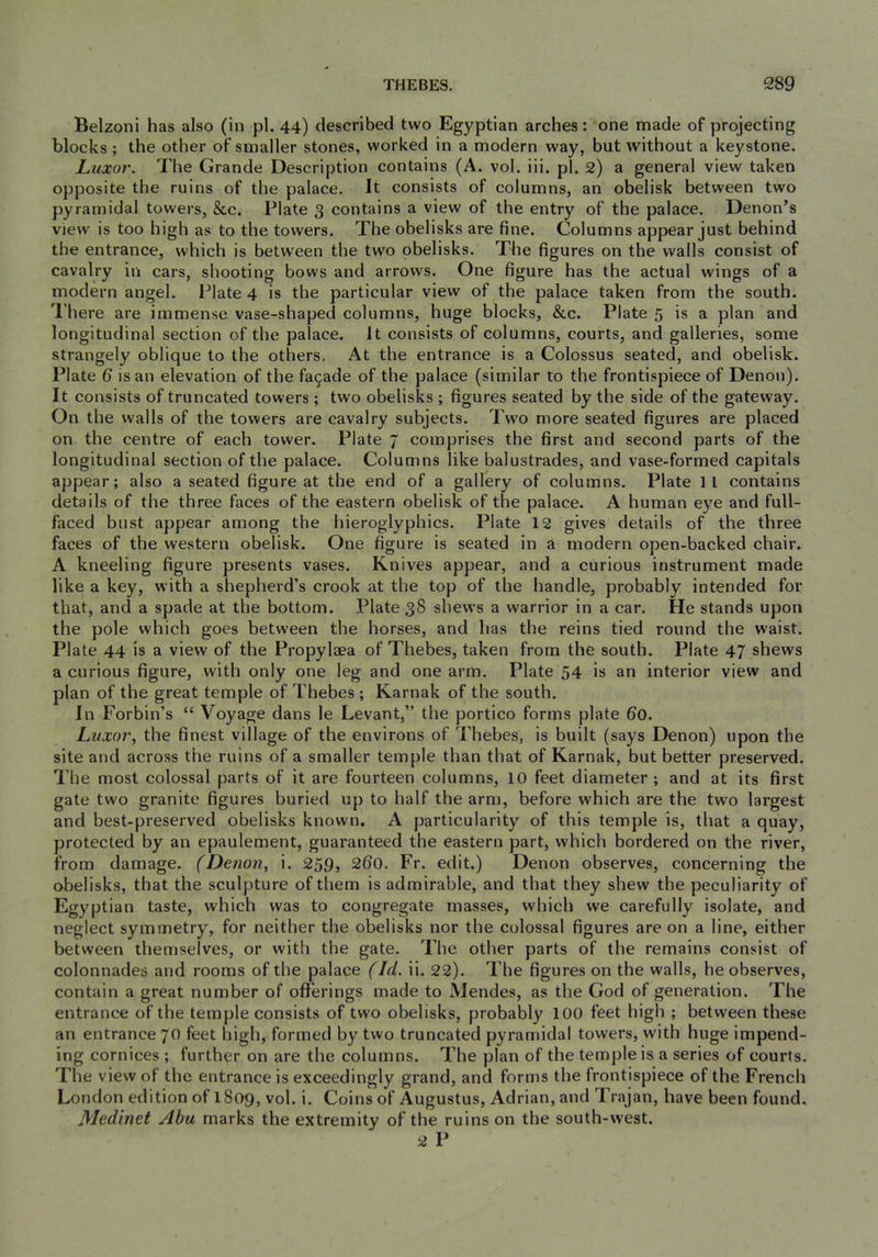 Belzoni has also (in pi. 44) described two Egyptian arches: one made of projecting blocks ; the other of smaller stones, worked in a modern way, but without a keystone. Luxor. The Grande Description contains (A. vol. iii. pi. 2) a general view taken opposite the ruins of the palace. It consists of columns, an obelisk between two pyramidal towers, &c. Plate 3 contains a view of the entry of the palace. Denon’s view is too high as to the towers. The obelisks are 6ne. Columns appear just behind the entrance, which is between the two obelisks. The figures on the walls consist of cavalry in cars, shooting bows and arrows. One figure has the actual wings of a modern angel. Plate 4 is the particular view of the palace taken from the south. I’here are immense vase-shaped columns, huge blocks, &c. Plate 5 is a plan and longitudinal section of the palace. It consists of columns, courts, and galleries, some strangely oblique to the others. At the entrance is a Colossus seated, and obelisk. Plate 6 is an elevation of the fa9ade of the palace (similar to the frontispiece of Denon). It consists of truncated towers; two obelisks ; figures seated by the side of the gateway. On the walls of the towers are cavalry subjects. Two more seated figures are placed on the centre of each tower. Plate 7 comprises the first and second parts of the longitudinal section of the palace. Columns like balustrades, and vase-formed capitals appear; also a seated figure at the end of a gallery of columns. Plate 11 contains details of the three faces of the eastern obelisk of the palace. A human eye and full- faced bust appear among the hieroglyphics. Plate 12 gives details of the three faces of the western obelisk. One figure is seated in a modern open-backed chair. A kneeling figure presents vases. Knives appear, and a curious instrument made like a key, with a shepherd’s crook at the top of the handle, probably intended for that, and a spade at the bottom. Plate 38 shews a warrior in a car. He stands upon the pole which goes between the horses, and lias the reins tied round the waist. Plate 44 is a view of the Propylaea of Thebes, taken from the south. Plate 47 shews a curious figure, with only one leg and one arm. Plate 54 is an interior view and plan of the great temple of Thebes ; Karnak of the south. In Forbin’s “ Voyage dans le Levant,” the portico forms plate 60. Luxor, the finest village of the environs of Thebes, is built (says Denon) upon the site and across the ruins of a smaller temple than that of Karnak, but better preserved. The most colossal parts of it are fourteen columns, 10 feet diameter ; and at its first gate two granite figures buried up to half the arm, before which are the two largest and best-preserved obelisks known. A particularity of this temple is, that a quay, protected by an epaulement, guaranteed the eastern part, which bordered on the river, from damage. (Denon, i. 259, 260. Fr. edit.) Denon observes, concerning the obelisks, that the sculpture of them is admirable, and that they shew the peculiarity of Egyptian taste, which was to congregate masses, which we carefully isolate, and neglect symmetry, for neither the obelisks nor the colossal figures are on a line, either between themselves, or with the gate. The other parts of the remains consist of colonnades and rooms of the palace (Id. ii. 22). The figures on the walls, he observes, contain a great number of offerings made to Mendes, as the God of generation. The entrance of the temple consists of two obelisks, probably 100 feet high ; between these an entrance 70 feet high, formed by two truncated pyramidal towers, with huge impend- ing cornices ; further on are the columns. The plan of the temple is a series of courts. The view of the entrance is exceedingly grand, and forms the frontispiece of the French London edition of 1809, vol. i. Coins of Augustus, Adrian, and Trajan, have been found. Medinet Abu marks the extremity of the ruins on the south-west. 2 P