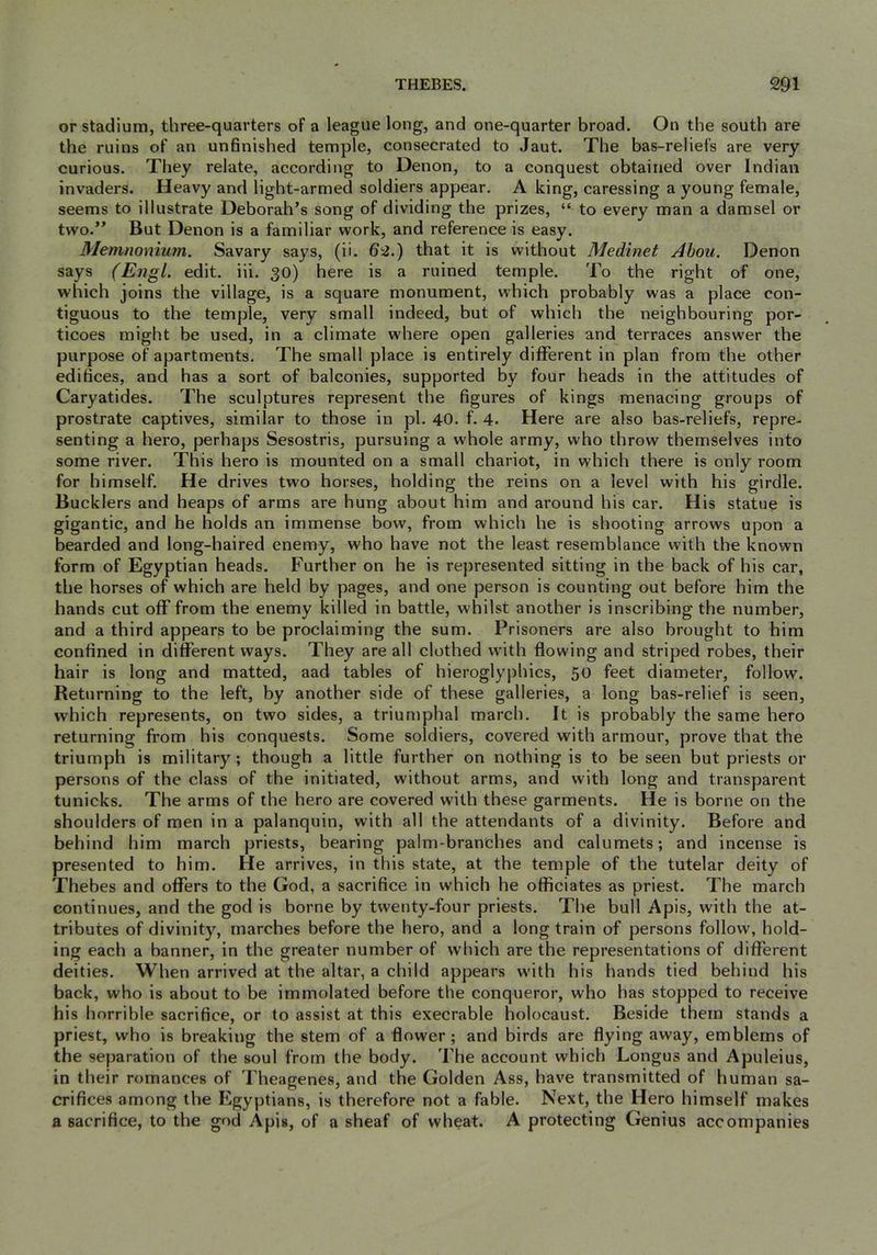 or stadium, three-quarters of a league long, and one-quarter broad. On the south are the ruins of an unfinished temple, consecrated to Jaut. The bas-reliefs are very curious. They relate, according to Denon, to a conquest obtained over Indian invaders. Heavy and light-armed soldiers appear. A king, caressing a young female, seems to illustrate Deborah’s song of dividing the prizes, “ to every man a damsel or two.” But Denon is a familiar work, and reference is easy. Memnomum. Savary says, (ii. that it is without Medinet Abou. Denon says (Engl. edit. iii. 30) here is a rained temple. To the right of one, which joins the village, is a square monument, which probably was a place con- tiguous to the temple, very small indeed, but of which the neighbouring por- ticoes might be used, in a climate where open galleries and terraces answer the purpose of apartments. The small place is entirely different in plan from the other edifices, and has a sort of balconies, supported by four heads in the attitudes of Caryatides. The sculptures represent the figures of kings menacing groups of prostrate captives, similar to those in pi. 40. f. 4. Here are also bas-reliefs, repre- senting a hero, perhaps Sesostris, pursuing a whole army, who throw themselves into some river. This hero is mounted on a small chariot, in which there is only room for himself. He drives two horses, holding the reins on a level with his girdle. Bucklers and heaps of arms are hung about him and around his car. His statue is gigantic, and he holds an immense bow, from which he is shooting arrows upon a bearded and long-haired enemy, who have not the least resemblance with the known form of Egyptian heads. Further on he is represented sitting in the back of his car, the horses of which are held by pages, and one person is counting out before him the hands cut off from the enemy killed in battle, whilst another is inscribing the number, and a third appears to be proclaiming the sum. Prisoners are also brought to him confined in different ways. They are all clothed with flowing and striped robes, their hair is long and matted, aad tables of hieroglyphics, 50 feet diameter, follow. Returning to the left, by another side of these galleries, a long bas-relief is seen, which represents, on two sides, a triumphal march. It is probably the same hero returning from his conquests. Some soldiers, covered with armour, prove that the triumph is military; though a little further on nothing is to be seen but priests or persons of the class of the initiated, without arms, and with long and transparent tunicks. The arms of the hero are covered with these garments. He is borne on the shoulders of men in a palanquin, with all the attendants of a divinity. Before and behind him march priests, bearing palm-branches and calumets; and incense is presented to him. He arrives, in this state, at the temple of the tutelar deity of Thebes and offers to the God, a sacrifice in which he officiates as priest. The march continues, and the god is borne by twenty-four priests. The bull Apis, with the at- tributes of divinity, marches before the hero, and a long train of persons follow, hold- ing each a banner, in the greater number of which are the representations of different deities. When arrived at the altar, a child appears w'ith his hands tied behind his back, who is about to be immolated before the conqueror, who has stopped to receive his horrible sacrifice, or to assist at this execrable holocaust. Beside them stands a priest, who is breaking the stem of a flower; and birds are flying away, emblems of the separation of the soul from the body. The account which Longus and Apuleius, in their romances of Theagenes, and the Golden Ass, have transmitted of human sa- crifices among the Egyptians, is therefore not a fable. Next, the Hero himself makes a sacrifice, to the god Apis, of a sheaf of wheat. A protecting Genius accompanies