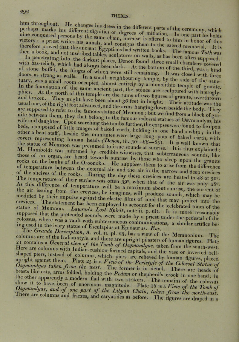 THEBES. perhaps marks his^diffe^ielTdianitfeT^^^^ nine conquered persons by the ?ame chain ° ‘ victory ; a priest writes hfs a^^inab an^^n’n'' H '' this therefore proved that (heancient Po-i/ r’ ®^cred inetnorial. It is then a book, and not inscribed tlbt^' c'.TV’ 'O.e famous Toth was In penetrating into the darkest ^ T f V' ‘’=‘* *t,i>l>°«ed. with bas-reliefs, whicli had nlu-, u j found three small chambers covered of stone buffet the hinoes u ‘he bottom of the third, was rkind doors, as strong'as walls ^In^a^n'd It was closed with three tuary, was a slu 7oom occupied almn:;^ ,““VI In the foundation of the samriMiermrt Ihe^ °f granite, phics. At the north of fh;« H stones are sculptured with hieroglv- and broken They might hav^LerabouV^!? fee°t iThemh'r TherJu’t“d“''‘'’''“r a“Ve“:l;^ov:d‘to^vlr\o:h:tpo“s’^^^^^^^ nite between them they tLt ^ block ofgra- wifeand daughter. ’ Upcfn searching fhe ton^b^f^^T statues of Osymandyas, his beds, composed of little images of b»kpH ^ ^‘^ber, the corpses were found to lie upon other a bent staff hand a whip ; in the covers representing human head^^s^^DewoITi 30^I-b6—P^ ^^^ed earth, with the statue of Memnon was nresiimprl fo i ‘ ^ a well known that M. Humboldt warnfrmS bv clVVhl ““ ■• those of an orgi are hTard ^larl T“,’,*“'^te™eous sounds, like rocks on the banks of the Oroonoko ^ ®'?®P “P° ^le granite of temperature between the external air andVho'“* u™e from the difference , of the shelves of the rocks Durino- tbp i ti narrow and deep crevices The temneratm-P nf tb • day these crevices are heated to 48 or 150° =of =tr:tr£S inguseiin tJ >'«=- colimns^a™otth^7nZn sV’l''’ ™l'’''• Memnonium. The 31 contains a ‘’S“res. Plate Here are columns with I A' ^ ^ Osymandyas, taken from the south-west St’ ‘nr”' by“hran“^fi“p,a:ed show it to have been of enormous magnitude. Plate 26* is a Fiew of the Tomh nf ThfreTrtcolumns tdT “-^l x^HtJasl Here are columns and fnezes, and caryatides as before. The figures are draped in a