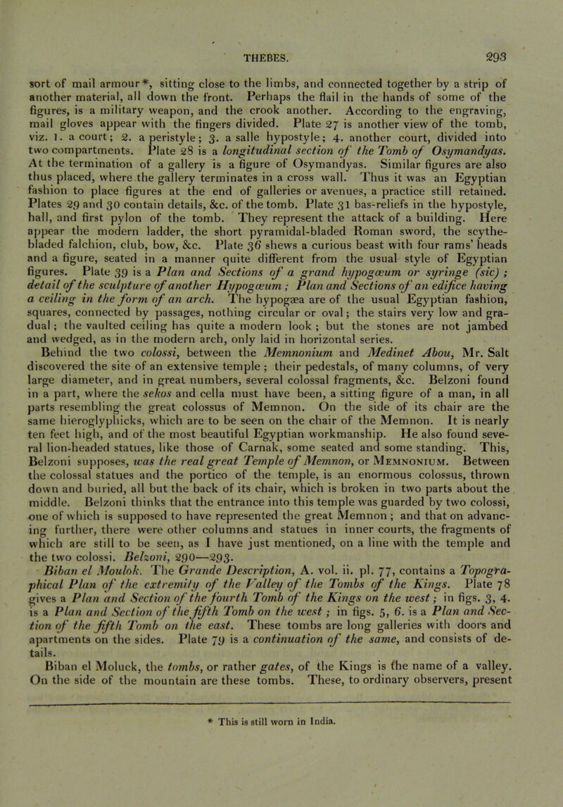 sort of mail armour*, sitting close to the limbs, and connected together by a strip of another material, all down the front. Perhaps the flail in the hands of some of the figures, is a military weapon, and the crook another. According to the engraving, mail gloves appear with the fingers divided. Plate 27 is another view of the tomb, viz. 1. a court; 2. a peristyle; 3. a salle hypostyle; 4. another court, divided into two compartments. Plate 28 is a longitudinal section of the Tomb of Osymandyas. At the termination of a gallery is a figure of Osymandyas. Similar figures are also thus placed, where the gallery terminates in a cross wall. Thus it was an Egyptian fashion to place figures at the end of galleries or avenues, a practice still retained. Plates 29 and 30 contain details, &c. of the tomb. Plate 3I bas-reliefs in the hypostyle, hall, and first pylon of the tomb. They represent the attack of a building. Here appear the modern ladder, the short pyramidal-bladed Roman sword, the scythe- bladed falchion, club, bow, &c. Plate 36 shews a curious beast with four rams’ heads and a figure, seated in a manner quite different from the usual style of Egyptian figures. Plate 39 is a Plan and Sections of a grand hypogoeum or syringe (sic) ; detail of the sculpture of another Hypogoeum ; Plan and Sections of an edifice having a ceiling in the form of an arch. The hypogaea are of the usual Egyptian fashion, squares, connected by passages, nothing circular or oval; the stairs very low and gra- dual ; the vaulted ceiling has quite a modern look ; but the stones are not jambed and wedged, as in the modern arch, only laid in horizontal series. Behind the two colossi, between the Memnonium and Medinet Ahou, Mr. Salt discovered the site of an extensive temple ; their pedestals, of many columns, of very large diameter, and in great numbers, several colossal fragments, &c. Belzoni found in a part, where the sehos and cella must have been, a sitting figure of a man, in all parts resembling the great colossus of Memnon. On the side of its chair are the same hieroglyphicks, which are to be seen on the chair of the Memnon. It is nearly ten feet high, and of the most beautiful Egyptian workmanship. He also found seve- ral lion-headed statues, like those of Carnak, some seated and some standing. This, Belzoni supposes, teas the real great Te7nple of Memnon, or Memnonium. Between the colossal statues and the portico of the temple, is an enormous colossus, thrown down and buried, all but the back of its chair, which is broken in two parts about the middle. Belzoni thinks that the entrance into this temple was guarded by two colossi, one of which is supposed to have represented the great Memnon; and that on advanc- ing further, there were other columns and statues in inner courts, the fragments of which are still to be seen, as I have just mentioned, on a line with the temple and the two colossi. Belzoni, 290—293. ' Biban el Mouloh. The Grande Description, A. vol. ii. pi. 77, contains a Topogra- phical Plan of the extremity of the Valley of the Tombs of the Kings. Plate 78 gives a Plan and Section of the fourth Tomb of the Kings on the west; in figs. 3, 4. is a Plan and Section of the fifth Tomb on the west; in figs. 5, 6. is a Plan and Sec- tion of the fifth Tomb on the east. These tombs are long galleries with doors and apartments on the sides. Plate 79 is a continuation of the same, and consists of de- tails. Biban el Moluck, the tombs, or rather gates, of the Kings is fhe name of a valley. On the side of the mountain are these tombs. These, to ordinary observers, present * This is still worn in India.