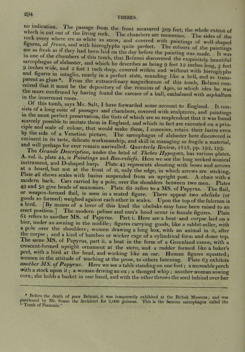 THEBES. T’ measured 309 feet, the whole extent of s cut out ot the living rock. The chambers are numerous. The sides of the roc every where are as white as snow, and covered with paintings of well-shaoed gures, a//re^co, and with hieroglyphs quite perfect. The colours of tlie paintings are as resh as if they had been laid on the day before the painting was made. It was in one o le chambers of this tomb, that Beizoni discovered the exquisitely beautiful cop lagus of alabaster, and which he describes as being 9 feet 12 inches long ^ feet 9 indies wide, and 2 feet 1 inch deep, covered within and without with SglyS parentT^^^^^ sounding like a bell, and as^tr\L- L; • Trom the extraordinary magnificence of this tomb, Beizoni con- ceived that it must be the depository of the remains of Apis, in which idea he was the more confirmed by having found the carcase of a bull, embalmed with asphaltum in the innermost room. Of this tomb, says Mr. Salt, I have forwarded some account to England. It con- sists ot a long suite of passages and chambers, covered with sculptures, and paintings n e most perfect preservation, the tints of which are so resplendent that it was found scarcely possible to imitate them in England, and which in fact are executed on a prin- ciple and scale of colour, that would make them, I conceive, retain their lustre even y le side ot a Venetian picture. The sarcophagus of alabaster here discovered is eminent in its taste, delicate workmanship, and skill in managing so fragile a material, 1 perhaps for ever remain unrivalled. Quarterly Review, 1818, pp. 192, 193. he Urande Description, under the he'&d of Thebes Hypogoea, has various plates. A. vol. 11. plate 44, is Paintings and Bas-reliefs. Here we see the long necked musical instrument, and D-shaped harp. Plate 45 represents shooting with bows and arrows PI f ^ Iront of it, only the edge, in which arrows are sticking, rlate 40 shows scales with basins suspended from an upright post. A chair with a modern back. Cars carried by a pole, over the shoulders between two men. Plates 49 and 50 give heads of mummies. Plate 60 refers to a MS. of Papyrus. The flail, or weapon-formed flail, is seen in a seated figure. There appear two ohelishs (or goods so formed) weighed against each other in scales. Upon the top of the fulcrum is a bird, [py means of a lever of this kind the obelisks may have been raised to an erect position.] The modern pelisse and nun’s hood occur in female figures. Plate 61 refers to another MS. of Papyrus. Part i. Here are a boat and corpse laid on a bier, under an awning in the middle; figures carrying goods, like a rabbit-seller, with a pole over the shoulders; women drawing a long box, with an animal in it, after t e corpse ! a kind of bamboo or wicker cage of a cylindrical form and dome top. e same MS. of Papyrus, part ii. a boat in the form of a Greenland canoe, with a crescent-formed upright ornament at the stern, and a rudder formed like a baker’s peel, with a bird at the head, and working like an oar. H uman figures squatted; women in the attitude of teaching at the prow, to others listening. Plate 63 exhibits another MS. of Papyrus. Here we see a table standing on one foot; a moveable perch vrith a stork upon it; a woman driving an ox ; a thonged whip; another woman sowing corn; she holds a basket in one hand, and with the other throws the seed behind over her * Before the death of poor Beizoni, it was temporarily exhibited at the British Museum; and was pi^chased by Mr, Soane the Architect for 2,000 guineas. This is the famous sarcophagus called the Tomb of Psammis.* **