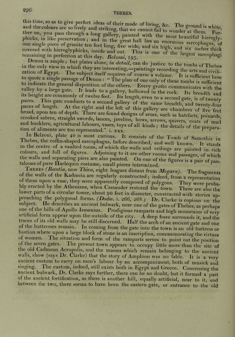 Thebes. this time, so as to give perfect ideas of their mode of living, &c The vronnil I l,-. and the colours are so lively and striking, that we cannot ffil t wonder ther on, you pass through a long gallery, painted with the most Lautifnl hieri^r' phicks, in like preservation ; and in the preat hall lip? oeautitul hierogly- one single piece of granite ten feet long, file wide and six hidITT covered with hieroglyphicks, inside and out. This is one of ^hetarp^tTa^^' remaining in perfection at this day. Belzoni, 195. ^ ‘ sarcophagi Denon is ample; but plates alone, m detail^ can do justice to the tomh<? nf Tt. u m the only view in which they are interesting,-paintings recording the Ti t f 1“ zation of Egypt. The subject itself requires of course a volume. It is sufiicLnt here to quote a single passage of Denon ; “ The plan of one only of these tombs is suffi^ft to indicate the general disposition of the others. Every grotto communicates wHh the valley by a large gate. It leads to a gallery, hollowed in the rock. Its breadth and Its height are commonly of twelve feet. Its length, even to a second gate is of twentv paces. This gate conducts to a second gallery of the same breadthf and twenty foul paces of length. At the right and the left of this gallery are chambers of five feet broad, upon ten of depth. There are found designs of arms| such as hatchets, poiL^ds crooked sabres, straight swords, lances, javelins, bows, arrows, quivers coats^of mail and bucklers, agricultural labours, vases, toys of all kinds ; the details’of the prepTra tion of aliments are too represented, i. xxx. prepara In Belzoni, plate 40 is most curious. It consists of the Tomb of Samothis in 1 hebes, the cofhn-shaped sarcophagus, before described, and well known It stand, m thecentre of a vaulted room of which the walls and ceilings are painted in, rlh colours and full of figures. Adjommg to it are other rooms and passages, of which the walls and separating piers are also painted. On one of the figures is I pair of nan- taloons of pure Harlequin costume, small pieces intermixed. ^ Thebes fBceotia uow Thiva, eight leagues distant from 'Megara). The fragments of the walls of the Kadrneia are regularly constructed; indeed, from a representation o them upon a vase, they were apparently composed of polygons. They were proba- bly erected by the Athenians, when Cassander restored the town. There are also the lower parts of a circular tower, about 90 feet in diameter, constructed with stories an- proaching the polygonal forms. (Dodw. i. 266, 26S.) Dr. Clarke is copious on the subject. He describes an ancient bulwark, near one of the gates of Thebes, as perhaps one of the hills of Apollo Ismenius. Prodigious ramparts and high mountains of very artificial form appear upon the outside of the city. A deep fosse surrounds it and the traces of its old walls may be still discerned. Half the arch of an ancient gate’and one of the buttresses remain. In coming from the gate into the town is an old buttress or bastion where upon a large block of stone is an inscription, commemorating the virtues of women. The situation and form of the ramparts serves to point out the position of the seven gates. 'I he present town appears to occupy little more than the site of the old Cadmean Acropolis, and the masses which remain belonging to the ancient walls, show (says Dr. Clarke) that the story of Amphion was no fable. It is a very ancient custom to carry on men’s labour by an accompaniment, both of musick and singing. The custom, indeed, still exists both in Egypt and Greece. Concerning the ancient bulwark. Dr. Clarke says further, there can be no doubt, but it formed a^part of the ancient fortification, as there is another hill, equally artificial, near to it, and between the two, there seems to have been the eastern gate, or entrance to the old