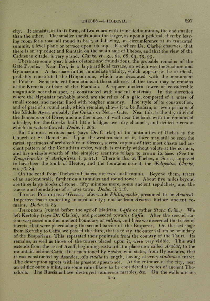 city. It consists, as to its form, of two cones with truncated summits, the one smaller than the other. The smaller stands upon the larger, as upon a pedestal, thereby leav- ing room for a road all round its base, and having, in circumference at its truncated summit, a level plane or terrace upon its top. Elsewhere Dr. Clarke observes, that there is an aqueduct and fountain on the south side ofThebes, and that the view of the Cadmajan citadel is very grand. Clarke, vii. 39, 64, 68, 6g, 75, 95. There are some great blocks of stone and foundations, the probable remains of the Gate Proctis. Near Peri, is a large artificial terrace, on which was the Stadium and Gymnasium. A flat space in the immediate vicinity, which appears to be artificial, probably constituted the Hippodrome, which was decorated with the monument of Pindar. Some ancient foundations at the south-east of the town may be remains of the Krenaia, or Gate of the Fountain. A square modern tower of considerable magnitude near this spot, is constructed with ancient materials. In the direction where the Hypsistar probably stood, are the relics of a gate, composed of a mass of small stones, and mortar lined with rougher masonry. The style of its construction, and of part of a round arch, which remains, shows it to be Roman, or even perhaps of the Middle Ages, probably the Onkais or Nectis Gate. Near this, is the dry ditch of the Ismenos or of Dirce, and another mass of w'all near the bank with the remains of a bridge, for the Greeks built little bridges over dry channels, and deified rivers in which no waters flowed. Dodw. i. 266. But the most curious part (says Dr. Clarke) of the antiquities of Thebes is the Church of St. Demetrius. Upon the western side of it, there may still be seen the rarest specimens of architecture in Greece, several capitals of that most chaste and an- cient pattern of the Corinthian order, which is entirely without volute at the corners, and has a single wreath of the simplest acanthus foliage to crown its base. (See the Encyclopedia of Antiquities, i. p. 21.) There is also at Thebes, a Soros, supposed to have been the tomb of Hector, and the fountains near it, the AEdipodia. Clarke, vii. 76, 89. On the road from Thebes to Chalcis, are two small tumuli. Beyond them, traces of an ancient wall ; further on a tumulus and round tower. About five miles beyond are three large blocks of stone ; fifty minutes more, some ancient sepulchres, and the traces and foundations of a large town. Dodw. ii. 148. Theb^e Phthiotic^ (^Greece, afterwards presumed to heArrniro). Imperfect traces indicating an ancient city ; not far from Armiro further ancient re- mains. Dodw. ii. 85. Theodosia (ruined before the age of Hadrian, Ccijfa or rather Stara Crim.) We left Kertchy (says Dr. Clarke), and proceeded towards Caffa. After the second sta- tion we passed another ancient boundary or vallum, and here we discerned the traces of turrets, that were placed along the second barrier of the Bosporus. On the last stage from Kertchy to Caffa, we passed the third, that is to say, the outer vallum or boundary of the Bosporians. This separated their peninsula from the country of the Tauri. Its remains, as well as those of the towers placed upon it, were very visible. This wall extends from the sea of AzofF, beginning eastward at a place now called Arahat, to the mountain behind Caflfa. It is mentioned by Strabo, wdio states, from Hypsicrates, that it was constructed by Asander, 360 stadia in length, having at every stadium a turret. The description agrees with its present appearance. At the entrance of the city, near an edifice once a mint, are some ruins likely to be considered as relics of ancient The- odosia. I'he Russians have destroyed numerous marbles, &c. On the w'alls are in-^