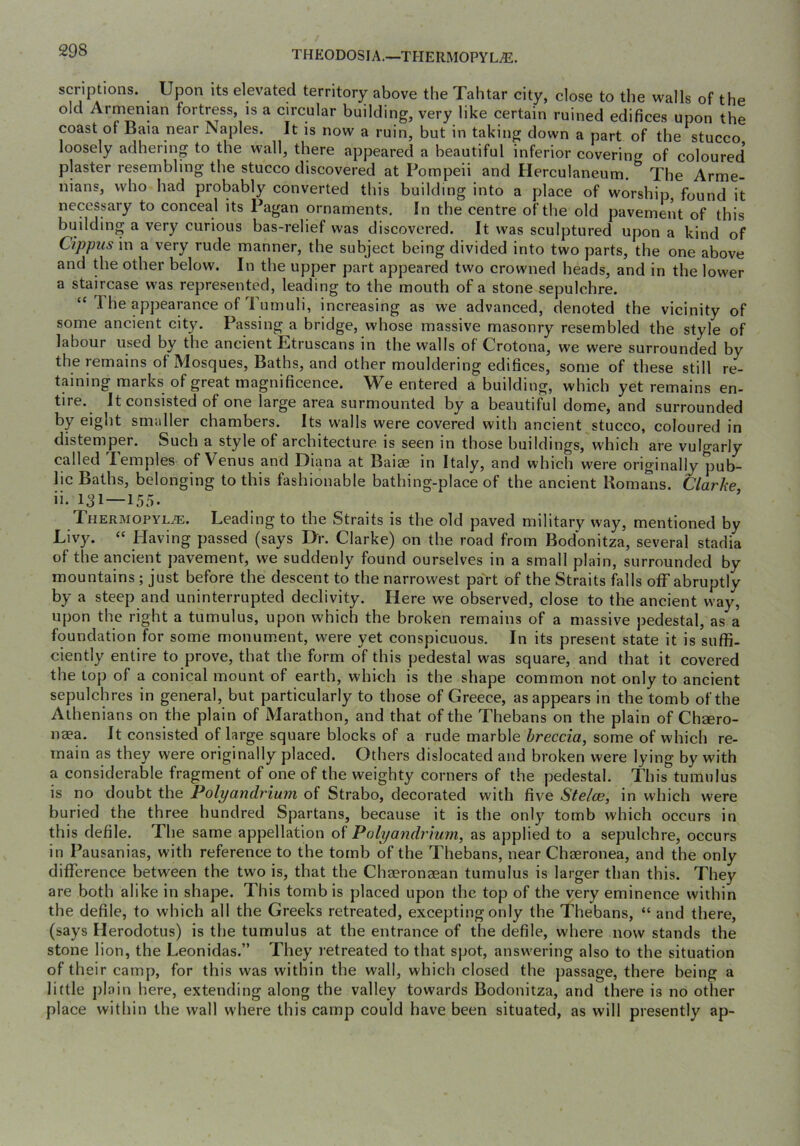 THEODOSIA.—THERMOPYL^. scriptions. Upon its elevated territory above the Tahtar city, close to the walls of the old Armenian fortress, is a circular building, very like certain ruined edifices upon the coast of Baia near Naples. It is now a ruin, but in taking down a part of the stucco loosely adhering to the wall, there appeared a beautiful inferior covering of coloured plaster resembling the stucco discovered at Pompeii and Herculaneum. The Arme- nians, who had probably converted this building into a place of worship, found it necessary to conceal its Pagan ornaments. In the centre of the old pavement of this building a very curious bas-relief was discovered. It was sculptured upon a kind of Cippus in a very rude manner, the subject being divided into two parts, the one above and the other below. In the upper part appeared two crowned heads, and in the lower a staircase was represented, leading to the mouth of a stone sepulchre. “ The appearance of Tumuli, increasing as we advanced, denoted the vicinity of some ancient city. Passing a bridge, whose massive masonry resembled the style of labour used by the ancient Etruscans in the walls of Crotona, we were surrounded by the remains of Mosques, Baths, and other mouldering edifices, some of these still re- taining marks of great magnificence. We entered a building, which yet remains en- tire. It consisted of one large area surmounted by a beautiful dome, and surrounded by eight smaller chambers. Its walls were covered with ancient stucco, coloured in distemper. Such a style of architecture is seen in those buildings, which are vulgarly called Temples of Venus and Diana at Baiae in Italy, and which were originally pub- lic Baths, belonging to this fashionable bathing-place of the ancient Romans. Clarhe ii. 131—155. Thermopyl^. Leading to the Straits is the old paved military way, mentioned by Livy. “ Having passed (says Dr. Clarke) on the road from Bodonitza, several stadia of the ancient pavement, we suddenly found ourselves in a small plain, surrounded by mountains ; just before the descent to the narrowest pa'rt of the Straits falls off abruptly by a steep and uninterrupted declivity. Here we observed, close to the ancient way, upon the right a tumulus, upon which the broken remains of a massive pedestal, as a foundation for some monum.ent, were yet conspicuous. In its present state it is suffi- ciently entire to prove, that the form of this pedestal was square, and that it covered the top of a conical mount of earth, which is the shape common not only to ancient sepulchres in general, but particularly to those of Greece, as appears in the tomb of the Athenians on the plain of Marathon, and that of the Thebans on the plain of Chsero- naea. It consisted of large square blocks of a rude marble breccia, some of which re- main as they were originally placed. Others dislocated and broken were lying by with a considerable fragment of one of the weighty corners of the pedestal. This tumulus is no doubt the Polyandrium of Strabo, decorated with five Stelce, in which were buried the three hundred Spartans, because it is the only tomb which occurs in this defile. The same appellation of Polyandrium, as applied to a sepulchre, occurs in Pausanias, with reference to the tomb of the Thebans, near Chseronea, and the only difference between the two is, that the Chaeronaean tumulus is larger than this. They are both alike in shape. This tomb is placed upon the top of the very eminence within the defile, to which all the Greeks retreated, excepting only the Thebans, “ and there, (says Herodotus) is the tumulus at the entrance of the defile, where now stands the stone lion, the Leonidas.” They I’etreated to that spot, answering also to the situation of their camp, for this was within the wall, which closed the passage, there being a little plain here, extending along the valley towards Bodonitza, and there is no other place within the wall where this camp could have been situated, as will presently ap-