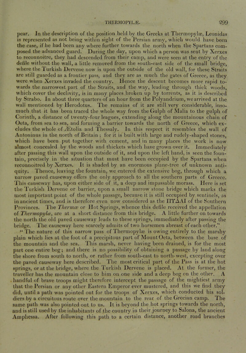 pear. In the description of the position held by the Greeks at Tliermopylae, Leonidas is represented as not being within sight of the Persian army, which would have been the case, if he had been any where further towards the north when the Spartans com- posed the advanced guard. During the day, upon which a person was sent by Xerxes to reconnoitre, they had descended from their camp, and were seen at the entry of the defile without the wall, a little removed from the south-east side of the small bridge, where the Turkish Dervene now is upon the outside of the old wall, for these Straits are still guarded as a frontier pass, and they are as much the gates of Greece, as they were when Xerxes invaded the country. Hence the descent becomes more rapid to- wards the narrowest part of the Straits, and the way, leading through thick woods, which cover the declivity, is in many places broken up by torrents, as it is described by Strabo. In about three quarters of an hour from the Polyandrium, we arrived at the wall mentioned by Herodotus. The remains of it are still very considerable, inso- much that it has been traced the whole way from theGulph of Malia to the gulph of Corinth, a distance of twenty-four leagues, extending along the mountainous chain of Oeta, from sea to sea, and forming a barrier towards the north of Greece, which ex- cludes the whole of ^tolia and Thessaly. In this respect it resembles the wall of Antoninus in the north of Britain ; for it is built with large and rudely-shaped stones, which have been put together with cement, and in many places the work is now almost concealed by the woods and thickets which have grown over it. Immediately after passing this wall upon the outside of it, and upon the left hand, is seen the foun- tain, precisely in the situation that must have been occu])ied by the Spartans when reconnoitred by Xerxes. It is shaded by an enormous plane-tree of unknown anti- quity. Thence, leaving the fountain, we entered the extensive bog, through which a narrow paved causeway offers the only approach to all the southern parts of Greece. This causeway has, upon either side of it, a deep and impassable morass. Plere is set the T.’urkish Dervene or barrier, upon a small narrow stone bridge which marks the most important point of the whole passage, because it is still occupied by sentinels, as in ancient times, and is therefore even now considered as the HTAAI of the Southern Provinces. The Thermce or Hot Springs, whence this defile received the appellation of ThermopylcB, are at a short distance from this bridge. A little further on towards the north the old paved causeway leads to these springs, immediately after passing the bridge. The causeway here scarcely admits of two horsemen abreast of each other.” “ The nature of this narrow pass of Thermopylae is owing entirely to the marshy plain which lies at the foot of a precipitous part of Mount Oeta, between the base of the mountain and the sea. This marsh, never having been drained, is for the most part one entire bog; and there is no possibility of obtaining a passage by land along the shore from south to north, or rather from south-east to north-west, excepting over the paved causeway here described. The most critical part of the Pass is at the hot springs, or at the bridge, where the Turkish Dervene is placed. At the former, the traveller has the mountain close to him on one side and a deep bog on the other. A handful of brave troops might therefore intercept the passage of the mightiest army that the Persian or any other Eastern Emperor ever mustered, and this we find they did, until a jjath was pointed out for the troops of Xerxes, which conducted his sol- diers by a circuitous route over the mountain to the rear of the Grecian camp. The same path was also pointed out to us. It is beyond the hot springs towards the north, and is still used by the inhabitants of the country in their journey to Salona, the ancient Amphessa. After following this path to a certain distance, another road branches