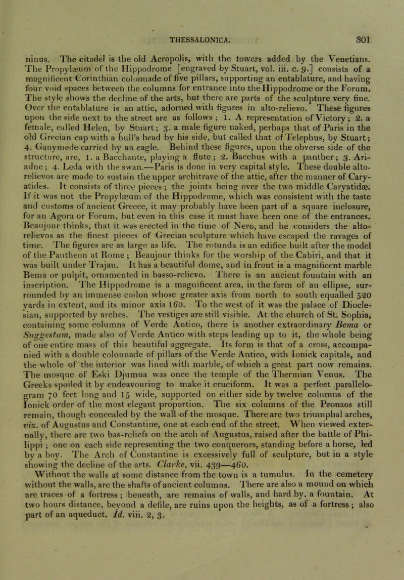 THESSALONICA. SOI ninus. The citadel is the old Acropolis, with the towers added by the Venetians. The Propylaeum of the Hippodrome [engraved by Stuart, vol. iii. c. 9.] consists of a rnagnificent Corinthian colonnade of five pillars, supporting an entablature, and having four void spaces between the columns for entrance into the Hippodrome or the Forum. The style shows the decline of the arts, but there are parts of the sculpture very fine. Over the entablature is an attic, adorned with figures in alto-relievo. These figures upon the side next to the street are as follows ; 1. A representation of Victory; 2. a female, called Helen, by Stuart; 3. a male figure naked, perhaps that of Paris in the old Grecian cap with a fcull’s head by his side, but called that of Telephus, by Stuart; 4. Ganymede carried by an eagle. Behind these figures, upon the obverse side of the structure, are, 1. a Bacchante, playing a flute; 52. Bacchus with a panther; 3. Ari- adne ; 4. Leda with the swan.— Paris is done in very capital style. These double alto- relievos are made to sustain the upper architrave of the attic, after the manner of Cary- atides. It eonsists of three pieces ; the joints being over the two middle Caryatidae. If it was not the Propylaeum of the Hippodrome, which was consistent with the taste and customs of ancient Greece, it may probably have been part of a square inclosure, for an Agora or Forum, but even in this case it must have been one of the entrances. Beaujour thinks, that it was erected in the time of Nero, and he considers the alto- relievos as the finest pieces of Grecian sculpture which have escaped the ravages of time. The figures are as large as life. The rotunda is an edifiee built after the model of the Pantheon at Rome ; Beaujour thinks for the worship of the Cabiri, and that it was built under Trajan. It has a beautiful dome, and in front is a magnificent marble Bema or pulpit, ornamented in basso-relievo. There is an ancient fountain with an inscription. The Hippodrome is a magnificent area, in the form of an ellipse, sur- rounded by an immense coilon whose greater axis from north to south equalled 520 yards in extent, and its minor axis 160. To the west of it was the palace of Diocle- sian, supported by arches. The vestiges are still visible. At the church of St. Sophia, containing some columns of Verde Antico, there is another extraordinary Bema or Suggestum, made also of Verde Antico with steps leading up to it, the whole being of one entire mass of this beautiful aggregate. Its form is that of a cross, accompa- nied with a double colonnade of pillars of the Verde Antico, with lonick capitals, and the whole of'the interior was lined with marble, of which a great part now remains. The mosque of Eski Djumna was once the temple of the Thermian Venus. The Greeks spoiled it by endeavouring to make it cruciform. It was a perfect parallelo- gram 70 feet long and 15 wide, supported bn either side by tw'elve columns of the lonick order of the most elegant proportion. The six columns of the Pronaos still remain, though concealed by the wall of the mosque. There are two triumphal arches, viz. of Augustus and Constantine, one at each end of the street. When viewed exter- nally, tl>ere are two bas-reliefs on the arch of Augustus, raised after the battle of Phi- lippi ; one on each side representing the two conquerors, standing before a horse, led by a boy. The Arch of Constantine is excessively full of sculpture, but in a style showing the decline of the arts. Clarke, vii. 439—4fi0. Without the walls at some distance from the town is a tumulus. In the cemetery without the walls, are the shafts of ancient columns. 7’here are also a mound on which are traces of a fortress ; beneath, are remains of walls, and hard by, a fountain. At two hours distance, beyond a defile, are ruins upon the heights, as of a fortress; also part of an aqueduct. Id. viii. 2, 3.