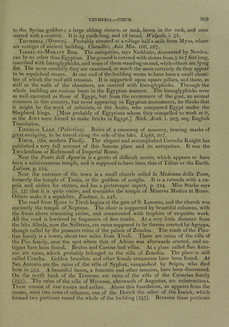 to the Syrian goddess ; a large oblong cistern, or tank, hewn in the rock, and once coated with a cement- It is 23 yards long, and Id broad. Walpole^ i. 38. Thymbria (Greece). Probably situated at a village half a mile from Myus, where are vestiges of ancient building. Chandler, Asia Min. Idd, Ib’y. Tibbel-el-Mokatt Beh. The antiquities, says Niehbuhr, discovered by Norden, can be no other than Egyptian. The ground is covered with stones from 5 to 7 feet long, inscribed with hieroglyphicks, and some of them standing on end, while others are lying flat. 'Ihe more carefully they are examined, so much the more certainly do they appear to be sepulchral stones. At one end of the building seems to have been a small cham- ber of which the roof still remains. It is supported upon square pillars, and these, as well as the walls of the chambers, are covered with hieroglyphicks. Through the whole building are various busts in the Egyptian manner. The hieroglyphicks were as well executed as those of Egypt, but from the occurrence of the goat, an animal common in this country, but never appearing in Egyptian monuments, he thinks that it might be the work of colonists, or the Arabs, who conquered Egypt under the Shepherd kings. [Most probably of Egyptians whom they compelled to work at it, as the Jews were forced to make bricks in Egypt.] Nieh. Arab. i. 203, seq. English Translation. Tiberias Lake (Palestine). Ruins of a causeway of masonry, bearing marks of great antiquity, to be traced along the side of the lake. Light, 207. Tibur, (the modern Tivoli). The elegant and accomplished Cornelia Knight has published a very full account of this famous place and its antiquities. It was the Twickenham or Richmond of Imperial Rome. Near the Ponte dell Aquoria is a grotto of difficult access, which appears to have been a subterraneous temple, and is supposed to have been that of Tellus or the Earth. Latiiim, p. 224. Near the entrance of the town is a small church called la Madonna della Tosse, formerly the temple of Tussis, or the goddess of coughs. It is a rotunda with a cu- pola and niches for statues, and has a picturesque aspect, p. 224- Miss Starke says (ii. 53) that it is quite entire, and resembles tbe temple of Minerva Medica at Rome. Others make it a sepulchre. Eustace, ii. 248. The road from Rome to Tivoli begins at the gate of S. Lorenzo, and the church was anciently the temple of Neptune. The choir is supported by beautiful columns, with the frieze above remaining entire, and ornamented with trophies of exquisite work. All the road is bordered by fragments of fine tombs. At a very little distance from the lake Albula, now the Solfatara, are ruins supposed to be therms erected by Agrippa, though called by the peasants ruins of the palace of Zenobia. The tomb of the Plau- tian family is a tower, about two miles from Tivoli. There are ruins of the villa of the Piso family, near the spot where that of Adrian was afterwards erected, and an- tiques have been found. Brutus and Cassius had villas. At a place called San Anto- nio are ruins, which probably belonged to the villa of Zenobia. The place is still called Concha. Golden bracelets and other female ornaments have been found. At San Antonio are the ruins of the villa of Syphax, vanquished by Scipio, who died here in 552. A beautiful bason, a fountain and other remains, have been discovered. On the north bank of the Teverone are ruins of the villa of the Caesarian family (233). I'hc ruins of the villa of Mycenas, afterwards of Augustus, are substructions. These consist of vast rooqis and arches. Above this foundation, as appears from the rooms, were two rows of columns, one of the Dorick the other of the lonick, which formed two porticoes round the whole of the building (235)- Between these porticoes