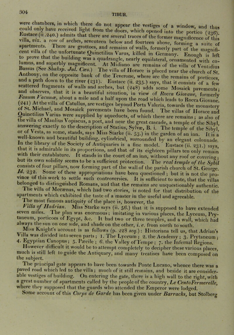 TIBUR. were chambers, in which there do not appear the vestiges of a window and fhn. con d only have received light from the doors, which opened into the portico (2^6) villa ” '‘f magnificence of this ; ’.a row of arches, seventeen below and fourteen above, formintr a suite of apartments. 1 here are grottoes, and remains of walls, formerly part of die magnifi- cent villa of the unfortunate Quinctilius Varus, killed in Germany. Enouirh is left to piove that the building was a quadrangle, nearly equilateral, ornamented with co- urans, and superbly mapificent. At Midiano are remains of the villa of Ventidius Bassus (See S/iaksp. Jul. Cobs.) The villa of Horace is placed near the church of St Anthony, on the opposite bank of the Teverone, where are the remains of porticoes' and a path down to the river (231). Eustace (ii. 235.) says, that it consists of a few scattered fragments of walls and arches, but (248) adds some Mosaick pavements- and observes, that it is a beautiful situation, in view of Rocca Giovane, formerlv ^ to Rocca Giovane rt/ u of Catullus, are vestiges beyond Porta Valeria, towards the monastery of St. Michael, and Mosaick pavements have been found. The villas of Horace and yuinctilius Varius were supplied by aqueducts, of which there are remains ; as also of the villa of Manlius Vopiscus, a poet, and near the great cascade, a temple of the Sibvl answering exactly to the description of Statius, Sylv^, B. i. The temple of the Sibyl’ or of esta, as some, stands, says Miss Starke (ii. 53.) in the garden of an inn. It is a well-known and beautiful building, cylindrical, surrounded by an elegant colonnade. In the library of the Society of Antiquaries is a fine model. Eustace (ii. 231.) says that it IS admirable in its proportions, and that of its eighteen pillars ten only remain with their entablature. It stands in the court of an inn, without any roof or coverinf^ • but Its own solidity seems to be a sufficient protection. The real temple of the Suhil consists of four pillars, now forming part of the wall of the parish church of St. George. If 232. Some of these appropriations have been questioned ; but it is not the pro- vince of this work to settle such controversies. It is sufficient to note, that the villas belonged to distinguished Romans, and that the remains are unquestionably authentic. The villa of Mecaenas, which had two stories, is noted for that distribution of the apartments which exhibited the taste of a master in the useful and agreeable. The most famous antiquity of the place is, however, the J^illa of Hadrian. Miss Starke says (ii. ^6.) that it is supposed to have extended seven miles. The plan w'as enormous; imitating in various places, the Lyceum, Pry- taneum, porticoes of Egypt, &c. It had two or three temples, and a wall, which had always the sun on one side, and shade on the other, z. e, from north to south. Miss Knights account is as follows (p. 228 seq.)\ Historians tell us, that Adrian’s Villa was divided into seven parts ; l. The Lyceum ; 2. the Academy ; 3. Prytaneum ; Canopus; 5- Paecile ; 6. the Valley of Tempe ; 7. the Infernal Regions. However difficult it would be to attempt completely to decipher these various places, much is still left to guide the Antiquary, and many treatises have been composed on the subject. The principal gate appears to have been towards Ponte Lucano, whence there was a paved road which led to the villa ; much of it still remains, and beside it are consider- able vestiges of building. On entering the gate, there is a high wall to the right, with a great number of apartments called by the jieopleof the country, Le CentoFermerelle, where they supposed that the guards who attended the Emperor were lodged. Some account of this Corps de Garde has been given under Barracks^ but Stolberg