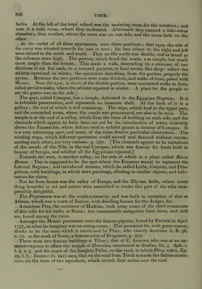 baths. At the left of the boys’ school was the anointing room for the wrestlers ; and near it a cold room, where they undressed. Afterwards they entered a luke-warm chamber ; then another, where the stove was on one side, and the warm bath on the other. At the outlet of all these apartments, were three porticoes ; that upon the side of the entry was situated towards the east or west; the two others to the right and left were turned to the north and south. That on the north was double, and as broad as the columns were high. The portico, which faced the south, was simple, but much more ample than the former. This made a walk, descending by a staircase, of two divisions of six feet each, to a covered parterre, at least twelve feet deep; where the athletse exercised in winter, the spectators beholding from the portico, properly the xystus. Between the two porticoes were some thickets, and walks of trees, paved with Mosaic. Near the xyst, in front of the double portico, were uncovered walks in lines, called peridromides, where the athletae repaired in winter. A place for the people to see the games was on the side.] The part, called Canopus, has a temple, dedicated to the Egyptian Neptune. It is in tolerable preservation, and represents an immense shell. At the back of it is a gallery ; the roof of which is still remaining. The steps, which lead to the upper part, and the concealed room, where the oracle was pronounced, are also to be seen. The temple is at the end of a valley, which from the ruins of building on each side, and the channels which appear to have been cut out for the introduction of water, evidently shows the JVaumac/iia, where Adrian used to exhibit games in honour of Canopus. It is a very interesting spot, and many of the ruins deserve particular observation. The winding steps, which different spectators could ascend and descend without incom- moding each other, are very curious, p. 230. [The channels appear to be imitations of the canals of the Nile, in the real Canopus, which was famous for feasts held in honour of Serapis, and whither all the Egyptians repaired.] Towards the west, is another valley, on the side of which is a place called Rocca Bruna. This is supposed to be the spot where the Emperor meant to represent the Infernal Regions; and introduced streams, which he called Lethe, Cocytus, and Phle- gethon, with buildings, in which were paintings, alluding to similar objects, and habi- tations for slaves. Not far from hence was the valley of Tempe, and the Elysian fields, where every- thing beautiful in art and nature were assembled to render this part of the villa inex- pressibly delightful. The Prytaneum was at the south extremity, and was built in imitation of that at Athens, which was a court of Justice, with dwelling houses for the Judges, &c. Antoninus Pius, the successor of Hadrian, took away some of the chief ornaments of this villa for his baths at Rome ; but innumerable antiquities have been, and still are, found among the ruins. Amongst the Mosaic pavements were the famous pigeons, found by Furietti in April 1737, in what he imagines was an eating-room. This pavement he, with great reason, thinks to be the same which is mentioned by Pliny, who exactly describes it, B. 3^, c. 25. as the work of Socus, a famous artist of Pergamus, p. 232. There were two famous buildings at Tibur; that of C. Aronius, who was at an im- mense expence to efface the temple of Hercules, mentioned in Statius, lib. 3. Sylv. i. 1. 3. s. 3. and the tomb of the haughty Pallas, on the road, to which Pliny refers, Ep. 29, 1. 7. Eustace (ii. 241) says, that on the road from Tivoli towards the Sabine moun- tains are the ruins of two aqueducts, which stretch their arches over the road.