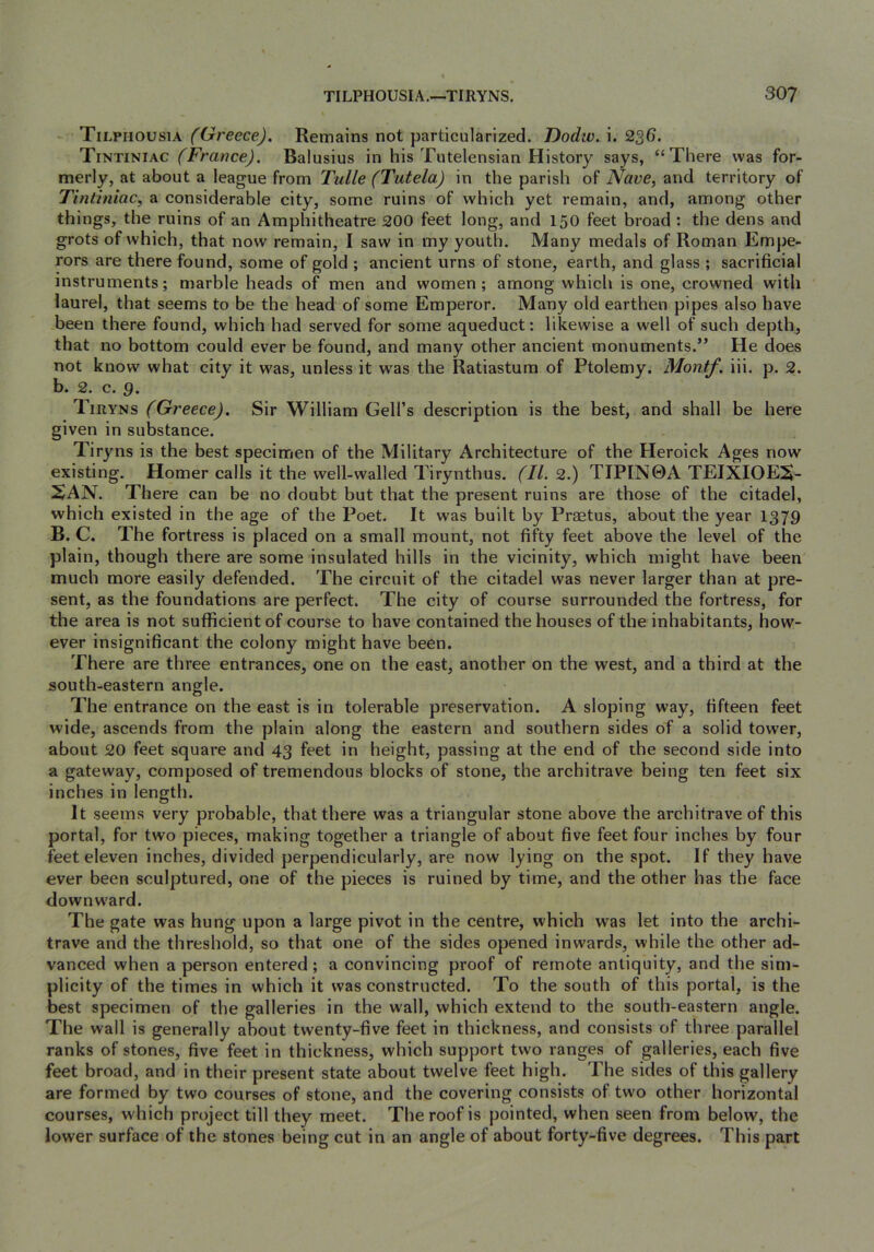 Tilphousia (Greece), Remains not particularized. Dodiv. i. 2^6. Tintiniac (France). Balusius in his Tutelensian History says, “There was for- merly, at about a league from Tulle (Tutela) in the parish of Nave, and territory of Tintiniac, a considerable city, some ruins of which yet remain, and, among other things, the ruins of an Amphitheatre 200 feet long, and 150 feet broad : the dens and grots of which, that now remain, I saw in my youth. Many medals of Roman Empe- rors are there found, some of gold ; ancient urns of stone, earth, and glass ; sacrificial instruments; marble heads of men and women; among which is one, crowned with laurel, that seems to be the head of some Emperor. Many old earthen pipes also have been there found, which had served for some aqueduct: likewise a well of such depth, that no bottom could ever be found, and many other ancient monuments.” He does not know what city it was, unless it was the Ratiastum of Ptolemy. Montf. iii. p. 2. b. 2. c. g. Tiryns (Greece). Sir William Cell’s description is the best, and shall be here given in substance. Tiryns is the best specimen of the Military Architecture of the Heroick Ages now existing. Homer calls it the well-walled Tirynthus. (II. 2.) TTPIN0A TEIXIOEiS- SAN. There can be no doubt but that the present ruins are those of the citadel, which existed in the age of the Poet. It was built by Praetus, about the year I379 B. C. The fortress is placed on a small mount, not fifty feet above the level of the plain, though there are some insulated hills in the vicinity, which might have been much more easily defended. The circuit of the citadel was never larger than at pre- sent, as the foundations are perfect. The city of course surrounded the fortress, for the area is not sufficient of course to have contained the houses of the inhabitants, how- ever insignificant the colony might have been. There are three entrances, one on the east, another on the west, and a third at the south-eastern angle. The entrance on the east is in tolerable preservation. A sloping way, fifteen feet wide, ascends from the plain along the eastern and southern sides of a solid tower, about 20 feet square and 43 feet in height, passing at the end of the second side into a gateway, composed of tremendous blocks of stone, the architrave being ten feet six inches in length. It seems very probable, that there was a triangular stone above the architrave of this portal, for two pieces, making together a triangle of about five feet four inches by four feet eleven inches, divided perpendicularly, are now lying on the spot. If they have ever been sculptured, one of the pieces is ruined by time, and the other has the face downw'ard. The gate was hung upon a large pivot in the centre, which was let into the archi- trave and the threshold, so that one of the sides opened inwards, while the other ad- vanced when a person entered; a convincing proof of remote antiquity, and the sim- plicity of the times in which it was constructed. To the south of this portal, is the best specimen of the galleries in the wall, which extend to the south-eastern angle. The wall is generally about twenty-five feet in thickness, and consists of three parallel ranks of stones, five feet in thickness, which support two ranges of galleries, each five feet broad, and in their present state about twelve feet high. The sides of this gallery are formed hy two courses of stone, and the covering consists of two other horizontal courses, which project till they meet. Thereof is pointed, when seen from below, the lower surface of the stones being cut in an angle of about forty-five degrees. This part