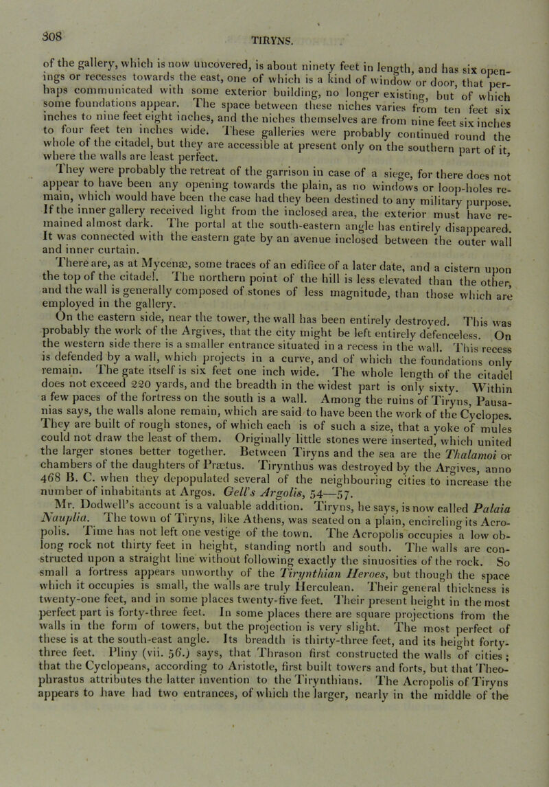 TIRYNS. of the gallery, which is now uncovered, is about ninety feet in length, and has six onen- mgs or recesses towards the east, one of which is a kind of window or door that per haps communicated with some exterior building, no longer existing but’of which some foundations appear. 1 he sjiace between these niches varies fro’m ten feet six inches to nine feet eight inches, and the niches themselves are from nine feet six inches to four feet ten inches wide. I'hese galleries were probably continued round the whole of the citadel, but they are accessible at present only on the southern part of it where the walls are least perfect. ^ ’ 1 hey were probably the retreat of the garrison in case of a siege, for there does not appear to have been any opening towards the plain, as no windows or loop-holes re- main, which would have been the case had they been destined to any military purpose If the inner gallery received light from the inclosed area, the exterior must have re- mained almost daik. TLlie portal at the south-eastern angle has entirely disappeared It was connected with the eastern gate by an avenue inclosed between the outer wall and inner curtain. There are, as at Mycen^, some traces of an edifice of a later date, and a cistern upon the top of the citadel. The northern point of the hill is less elevated than the other and the wall is generally composed of stones of less magnitude, than those which are employed in the gallery. On the eastern side, near the tower, the wall has been entirely destroyed. This was probably the work of the Argives, that the city might be left entirely defenceless. On the western side there is a smaller entrance situated in a recess in the wall. This recess is defended by a wall, which projects in a curve, and of which the foundations only remain. The gate itself is six feet one inch wide. The whole length of the citadel does not exceed 220 yards, and the breadth in the widest part is only sixty. Within a few paces of the fortress on the south is a wall. Among the ruins of Tiryns, Pausa- nias says, the walls alone remain, which are said to have been the work of the Cyclopes. They are built of rough stones, of which each is of such a size, that a yoke of mules could not draw the least of them. Originally little stones were inserted, which united the larger stones better together. Between Tiryns and the sea are the Thalamoi or chambers of the daughters of Prastus. Tirynthus was destroyed by the Archives, anno 4dS B. C. when they depopulated several of the neighbouring cities to increa’se the number of inhabitants at Argos. GeWs Argolis, 54—57. Mr. Dodwell’s account is a valuable addition. Tiryns, he says, is now called Palaia Aauplia. The tow n of Tiryns, like Athens, was seated on a plain, encircling its Acro- polis. Time has not left one vestige of the town. The Acropolis occupies a low ob- long rock not thirty feet in height, standing north and south. The walls are con- structed upon a straight line without following exactly the sinuosities of the rock. So small a fortress appears unworthy of the Tiryyithian Heroes, but though the space which it occupies is small, the walls are truly Herculean. Their general thickness is twenty-one feet, and in some places twenty-five feet. Their present height in the most perfect part is forty-three feet. In some places there are square projections from the walls in the form of towers, but the projection is very slight. The most perfect of these is at the south-east angle. Its breadth is thirty-three feet, and its height forty- three feet. Pliny (vii. 56.) says, that Thrason first constructed the walls of cities; that the Cyclopeans, according to Aristotle, first built towers and forts, but that Theo- phrastus attributes the latter invention to the Tirynthians. The Acropolis of Tiryns appears to have had two entrances, of which the larger, nearly in the middle of the