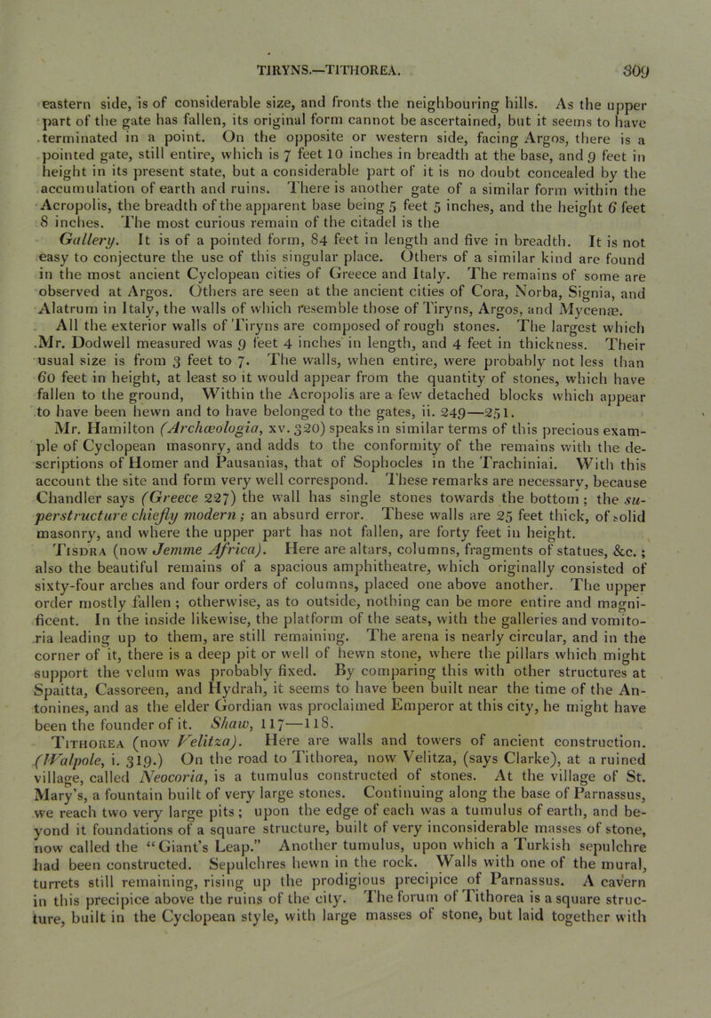 TJRYNS.—TITHOREA. S09 eastern side, is of considerable size, and fronts the neighbouring hills. As the upper ‘part of the gate has fallen, its original form cannot be ascertained, but it seems to have .terminated in a point. On the opposite or western side, facing Argos, there is a pointed gate, still entire, which is 7 feet 10 inches in breadth at the base, and g feet in height in its present state, but a considerable part of it is no doubt concealed by the accumulation of earth and ruins. There is another gate of a similar form within the Acropolis, the breadth of the apparent base being 5 feet 5 inches, and the height 6 feet 8 inches. The most curious remain of the citadel is the Gallery. It is of a pointed form, 84 feet in length and five in breadth. It is not easy to conjecture the use of this singular place. Others of a similar kind are found in the most ancient Cyclopean cities of Greece and Italy. The remains of some are observed at Argos. Others are seen at the ancient cities of Cora, Norba, Signia, and Alatrum in Italy, the walls of which resemble those of Tiryns, Argos, and Mycenfe. All the exterior walls of Tiryns are composed of rough stones. The largest which .Mr. Dodwell measured was g feet 4 inches in length, and 4 feet in thickness. Their usual size is from 3 feet to 7. The walls, when entire, were probably not less than 60 feet in height, at least so it would appear from the quantity of stones, which have fallen to the ground. Within the Acropolis are a few detached blocks which appear to have been hewn and to have belonged to the gates, ii. 249—251. Mr. Hamilton (Archceologia, xv. 320) speaks in similar terms of this precious exam- ple of Cyclopean masonry, and adds to the conformity of the remains with the de- scriptions of Homer and Pausanias, that of Sophocles in the Trachiniai. With this account the site and form very well correspond. These remarks are necessarv, because Chandler says (Greece 227) the wall has single stones towards the bottom; the .vm- perstructure chiejly modern; an absurd error. These walls are 25 feet thick, of solid masonry, and where the upper part has not fallen, are forty feet in height. Tisdra (now Jemme Africa). Here are altars, columns, fragments of statues, &c.; also the beautiful remains of a spacious amphitheatre, which originally consisted of sixty-four arches and four orders of columns, placed one above another. The upper order mostly fallen ; otherwise, as to outside, nothing can be more entire and magni- .ficent. In the inside likewise, the platform of the seats, with the galleries and vomito- ,ria leading up to them, are still remaining. The arena is nearly circular, and in the corner of it, there is a deep pit or well of hewn stone, where the pillars which might support the velum was probably fixed. By comparing this with other structures at Spaitta, Cassoreen, and Hydrah, it seems to have been built near the time of the An- tonines, and as the elder Gordian was proclaimed Emperor at this city, he might have been the founder of it. Shaw, II7—118. Tithorea (now Velitza). Here are walls and towers of ancient construction. (JValpole, i. 319.) On the road to Tithorea, now Velitza, (says Clarke), at a ruined village, called Neocoria, is a tumulus constructed of stones. At the village of St. Mary’s, a fountain built of very large stones. Continuing along the base of Parnassus, we reach two very large pits ; upon the edge of each was a tumulus of earth, and be- yond it foundations of a square structure, built of very inconsiderable masses of stone, now called the “ Giant’s Leap.” Another tumulus, upon which a Turkish sepulchre had been constructed. Sepulchres hewn in the rock. Walls with one of the mural, turrets still remaining, rising up the prodigious precipice of Parnassus. A cavern in this precipice above the ruins of the city. The forum ot Tithorea is a square struc- ture, built in the Cyclopean style, with large masses of stone, but laid together with