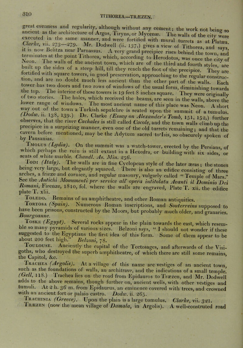 TITHOREA.—TRiEZEN. great evenness and regularity, although without any cement; the work not beine so ancient as the architecture ot Argos, Tiryns, or Mycenae. The walls of the city were ^ecuted m the same manner, and were fortified with mural turrets as at PlatmV Clarke, v.k ^-279 Mr. Dodwell (ii. 137.) gives a view of Tithorra, and say^ It IS now Behtza near 1 arnassus. A very grand precipice rises behind the town and ^rminates at the point Tithorea, which, according to Herodotus, was once the city of ^eon. I he walls of the ancient town, which are of the third and fourth styles ^re built up the sides of a steep hill, till they reach the foot of the precipice. They are fortified with square towers, in good preservation, approaching to the regular construc- tion, and are no doubt much less ancient than the other part of the walls. Each tower has tvvo doors and two rows of windows of the usual form, diminishing’towards the top. The in terior of these towers is 19 feet 8 inches square. They were originally of two stories. Ihe holes, which received the beams, are seen in the walls, above the lower range of windows. The most ancient name of this place was Neon. A short way out ol the town a Turkish sepulchre is seated upon the summit of a tumulus. (Dodw. !>• 138, 139.) Dr. Clarke (Essay on Alexander s Tomb, 151, 152,) further observes, that the river Cachales is still called Caco/e, and the town walls climb up the precipice in a surprizing manner, even one of the old turrets remaining; and that the by'pausa mentioned, may be the Adytum sacred to'Isis, so obscurely spoken of Tmolus (Lydia). On the summit was a watch-tower, erected by the Persians of which perhaps the ruin is still extant in a Hexedra, or building with six sides * or seats of white marble. Chandl. As. Min. 256. ’ loDi (Italy). The walls are in fine Cyclopean style of the later aeras ; the stones being very large, but elegantly squared. There is also an edifice consisting of three arches, a frieze and cornice, and regular masonry, vulgarly called “Temple of Mars ” ^e \X\e Antichi Monumenti per service all' opera intitolata Avanti il Dominio Dei Jxomani, Firenze, 1810, fol. where the walls are engraved, Plate T. xii. the edifice plate T. xlii. Toledo. Remains of an amphitheatre, and other Roman antiquities. TortosA (Spain). Numerous Roman inscriptions, and supposed to l^ve been prisons, constructed by the Moors, but probably much older, and granaries Bourgoanne. ° Toske (Egypt). Several rocks appear in the plain towards the east, which resem- ble so many pyramids of various sizes. Belzoni says, “ I should not wonder if these suggested to the Egyptians the first idea of this form. Some of them appear to be about 200 feet high.” Belzoni, 78. Toulouse. Anciently the capital of the Tectosages, and afterwards of the Visi- goths, vvho destroyed the superb amphitheatre, of which there are still some remains, the Capitol, &c. Trachea (Argolis). At a village of this name are vestiges of an ancient town, such as the foundations of walls, an architrave, and the indications of a small temple. (Gell, 118.) Trachea lies on the road from Epidauros to Traezen, and Mr. Dodwell adds to the above remains, though further on, ancient wells, with other vestiges and tumuli. At 2 h. 36 m. from Epidaurus, an eminence covered with trees, and crowned with an ancient fort or palaio castro. Dodiv. ii. 265. Prachinia (Greece). Upon the plain is a large tumulus. Clarke, vii. 321. IrjEzen (now the mean village of Damala, in Argolis). A well-construted road