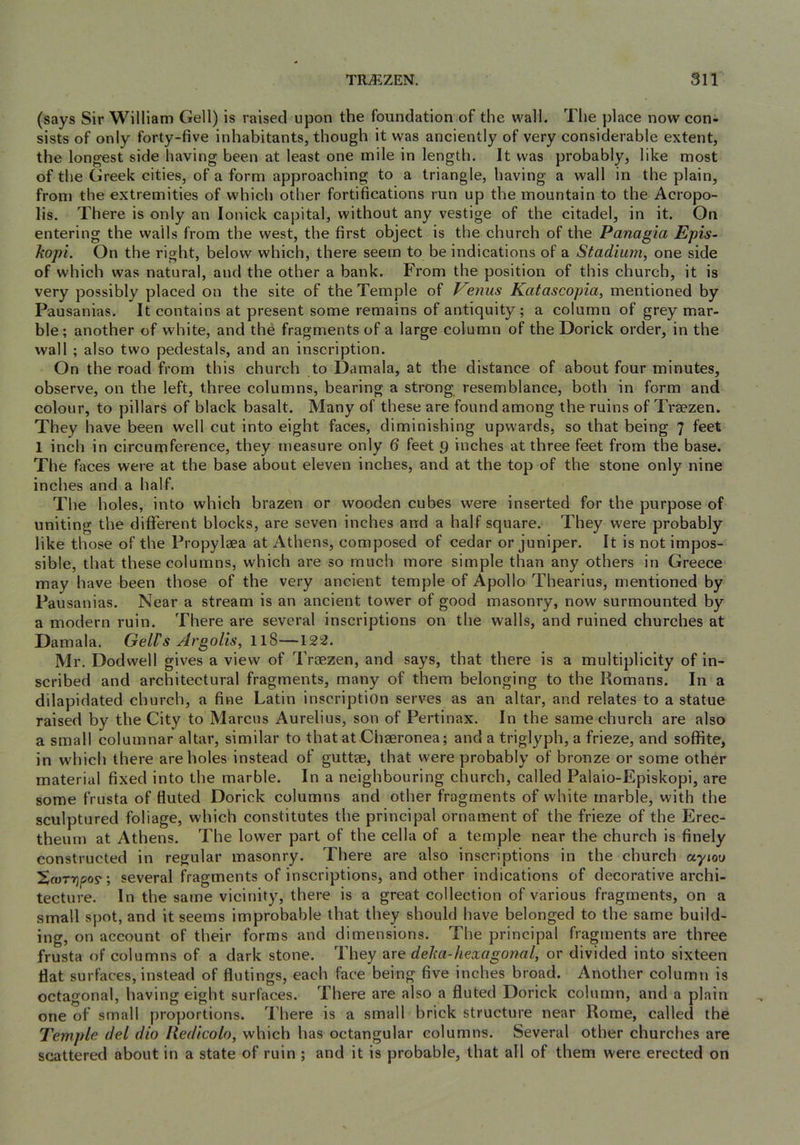 (says Sir William Cell) is raised upon the foundation of the wall. The place now con- sists of only forty-five inhabitants, though it was anciently of very considerable extent, the longest side having been at least one mile in length. It was probably, like most of the Greek cities, of a form approaching to a triangle, having a wall in the plain, from the extremities of which other fortifications run up the mountain to the Acropo- lis. There is only an lonick capital, without any vestige of the citadel, in it. On entering the walls from the west, the first object is the church of the Panagia Epis~ kopi. On the right, below which, there seem to be indications of a Stadium, one side of which was natural, and the other a bank. From the position of this church, it is very possibly placed on the site of the Temple of mus Katascopia, mentioned by Pau sanias. It contains at present some remains of antiquity; a column of grey mar- ble; another of white, and the fragments of a large column of the Dorick order, in the wall ; also two pedestals, and an inscription. On the road from this church to Damala, at the distance of about four minutes, observe, on the left, three columns, bearing a strong resemblance, both in form and colour, to pillars of black basalt. Many of these are found among the ruins of Traezen. They have been well cut into eight faces, diminishing upwards, so that being 7 feet 1 inch in circumference, they measure only 6 feet 9 inches at three feet from the base. The faces were at the base about eleven inches, and at the top of the stone only nine inches and a half. The holes, into which brazen or wooden cubes were inserted for the purpose of uniting the different blocks, are seven inches and a half square. They were probably like those of the Propylaea at Athens, composed of cedar or juniper. It is not impos- sible, that these columns, which are so much more simple than any others in Greece may have been those of the very ancient temple of Apollo Thearius, mentioned by Pau sanias. Near a stream is an ancient tower of good masonry, now surmounted by a modern ruin. There are several inscriptions on the walls, and ruined churches at Damala. Gell's Argolis, II8—122. Mr. Dodwell gives a view of Trsezen, and says, that there is a multiplicity of in- scribed and architectural fragments, many of them belonging to the Romans. In a dilapidated church, a fine Latin inscription serves as an altar, and relates to a statue raised by the City to Marcus Aurelius, son of Pertinax. In the same church are also a small columnar altar, similar to that at Chaeronea; and a triglyph, a frieze, and soffite, in which there are holes instead of guttae, that were probably of bronze or some other material fixed into the marble. In a neighbouring church, called Palaio-Episkopi, are some frusta of fluted Dorick columns and other fragments of white marble, with the sculptured foliage, which constitutes the principal ornament of the frieze of the Erec- theurn at Athens. The lower part of the cella of a temple near the church is finely constructed in regular masonry. There are also inscriptions in the church ayjou So)Tr}cov; several fragments of inscriptions, and other indications of decorative archi- tecture. In the same vicinity, there is a great collection of various fragments, on a small spot, and it seems improbable that they should have belonged to the same build- ing, on account of their forms and dimensions. The principal fragments are three frusta of columns of a dark stone. They are deka-hexagonal, or divided into sixteen flat surfaces, instead of flutings, each face being five inches broad. Another column is octagonal, having eight surfaces. There are also a fluted Dorick column, and a plain one of small proportions. There is a small brick structure near Rome, called the Templp- del dio liedicolo, which has octangular columns. Several other churches are scattered about in a state of ruin ; and it is probable, that all of them were erected on