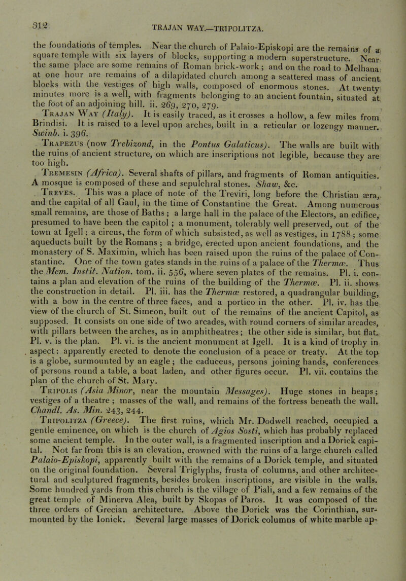 31^2 TRAJAN WAY.—TRIPOLITZA. the foundations of temples. Near the church of Palaio-Episkopi are the remains of a. square temple with six layers of blocks, supporting a modern superstructure. Near the same place are some remains of Roman brick-work; and on the road to Melhana at one hour are remains of a dilapidated church among a scattered mass of ancient, blocks with the vestiges of high walls, composed of enormous stones. At twenty minutes more is a well, with fragments belonging to an ancient fountain, situated at the foot of an adjoining hill. ii. 269, 270, 2J9. 1 RAJAN Way (Italy). It is easily traced, as it crosses a hollow, a few miles from Brindisi. It is raised to a level upon arches, built in a reticular or lozengy manner. Swinb. i. 39(). Trapezus (now Trehizond, in the Pontus Galaticus). 'Phe walls are built with the ruins of ancient structure, on which are inscriptions not legible, because they are too high. Tremesin (Africa). Several shafts of pillars, and fragments of Roman antiquities. A mosque is composed of these and sepulchral stones. Shaw, &c. ^ Treves. This was a place of note of the Treviri, long before the Christian sera,, and the capital of all Gaul, in the time of Constantine the Great. Among numerous small remains, are those of Baths ; a large hall in the palace of the Electors, an edifice, presumed to have been the capitol ; a monument, tolerably well preserved, out of the town at Igell; a circus, the form of which subsisted, as well as vestiges, in I7S8 ; some aqueducts built by the Romans ; a bridge, erected upon ancient foundations, and the monastery of S. Maximin, which has been raised upon the ruins of the palace of Con- stantine. One of the town gates stands in the ruins of a palace of the Thermae. Thus the Mem. Instit. Nation, tom. ii. 55^j where seven plates of the remains. PI. i. con- tains a plan and elevation of the ruins of the building of the Thermae. PI. ii. shows the construction in detail. PI. iii. has the Thermae restored, a quadrangular building, with a bow in the centre of three faces, and a portico in the other. PI. iv. has the view of the church of St. Simeon, built out of the remains of the ancient Capitol, as supposed. It consists on one side of two arcades, with round corners of similar arcades, with pillars between the arches, as in amphitheatres; the other side is similar, but flat. PI. V. is the plan. PI. vi. is the ancient monument at Igell. It is a kind of trophy in aspect: apparently erected to denote the conclusion of a peace or treaty. At the top is a globe, surmounted by an eagle; the caduceus, persons joining hands, conferences of persons round a table, a boat laden, and other figures occur. PI. vii. contains the plan of the church of St. Mary. Trifoi.\s (Asia Minor, near the mountain Messages). Huge stones in heaps; vestiges of a theatre ; masses of the wall, and remains of the fortress beneath the wall. Chandl. As. Min. 243, 244. Tripoeitza (Greece), The first ruins, which Mr. Dodwell reached, occupied a gentle eminence, on which is the church of Agios Sosti, which has probably replaced some ancient temple. In the outer wall, is a fragmented inscription and a Dorick capi- tal. Not far from this is an elevation, crowned with the ruins of a large church called Palaio-Epishopi, apparently built with the remains of a Dorick temple, and situated on the original foundation. Several Triglyphs, frusta of columns, and other architec- tural and sculptured fragments, besides broken inscriptions, are visible in the walls. Some hundred yards from this church is the village of Piali, and a few remains of the great temple of Minerva Alea, built by Skopas of Paros. It was composed of the three orders of Grecian architecture. Above the Dorick was the Corinthian, sur- mounted by the lonick. Several large masses of Dorick columns of white marble ap-