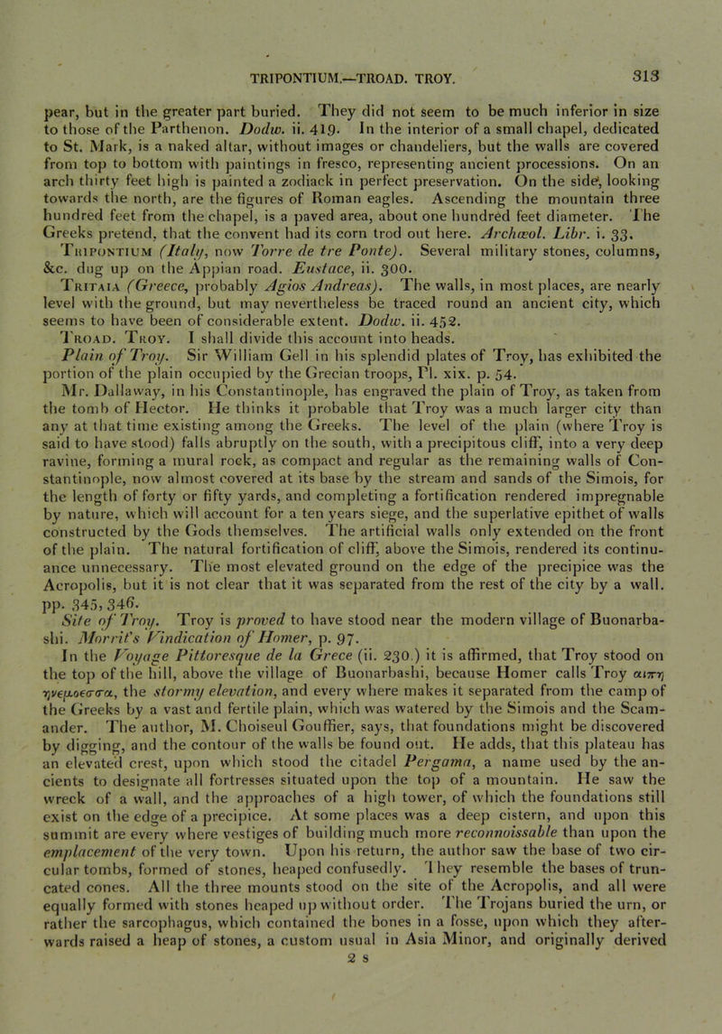 pear, but in the greater part buried. They did not seem to be much inferior in size to those of tlie Parthenon. Dodiv. ii. 419- In the interior of a small chapel, dedicated to St. Mark, is a naked altar, without images or chandeliers, but the walls are covered from top to bottom with paintings in fresco, representing ancient processions. On an arch thirty feet high is painted a zodiack in perfect preservation. On the side, looking towards the north, are the figures of Roman eagles. Ascending the mountain three hundred feet from the chapel, is a paved area, about one hundred feet diameter. '1 he Greeks pretend, that the convent had its corn trod out here. Archceol. Libr. i. 33. Thipontium (Itali/, now Torre de tre Ponte). Several military stones, columns, &c. dug up on the Appian road. Eustace, ii. 300. Tritaia (Greece, probably Agios Andreas). The walls, in most places, are nearly level with the ground, but may nevertheless be traced round an ancient city, which seems to have been of considerable extent. Dodw. ii. 452. I road. Troy. I shall divide this account into heads. Plain of Troy. Sir William Cell in his splendid plates of Troy, has exhibited the portion of the plain occupied by the Grecian troops, PI. xix. p. 54. Mr. Dallaway, in his Constantinople, has engraved the plain of Troy, as taken from the tomb of Flector. He thinks it probable that Troy was a much larger city than any at that time existing among the Greeks. The level of the plain (where Troy is said to have stood) falls abruptly on the south, with a precipitous cliff, into a very deep ravine, forming a mural rock, as compact and regular as the remaining walls of Con- stantinople, now almost covered at its base by the stream and sands of the Simois, for the length of forty or fifty yards, and completing a fortification rendered impregnable by nature, which will account for a ten years siege, and the superlative epithet of walls constructed by the Gods themselves. The artificial walls only extended on the front of the plain. The natural fortification of cliff, above the Simois, rendered its continu- ance unnecessary. The most elevated ground on the edge of the precipice was the Acropolis, but it is not clear that it was separated from the rest of the city by a wall, pp. 345, 34fj. Site of Troy, Troy is proved to have stood near the modern village of Buonarba- shi. Morrit's Findication of Homer, p. 97. In the Voyage Pittoresque de la Grece (ii. 230.) it is affirmed, that Troy stood on the top of the hill, above the village of Buonarbashi, because Homer calls Troy ajxrj Tjvejxoetro-a, the stormy elevation, and every where makes it separated from the camp of the Greeks by a vast and fertile plain, which was watered by the Simois and the Scam- ander. The author, M. Choiseul Gouffier, says, that foundations might be discovered by di gging, and the contour of the walls be found out. He adds, that this plateau has an elevated crest, upon which stood the citadel Pergama, a name used by the an- cients to designate all fortresses situated upon the top of a mountain. He saw the wreck of a wall, and the approaches of a high tower, of which the foundations still exist on the edge of a precipice. At some places was a deep cistern, and upon this summit are every where vestiges of building much more reconnoissable than upon the emplacement of the very town. Upon his return, the author saw the base of two cir- cular tombs, formed of stones, heaped confusedly. 'I hey resemble the bases of trun- cated cones. All the three mounts stood on the site of the Acropolis, and all were equally formed with stones heaped up without order. The Trojans buried the urn, or rather the sarcophagus, which contained the bones in a fosse, upon which they after- wards raised a heap of stones, a custom usual in Asia Minor, and originally derived