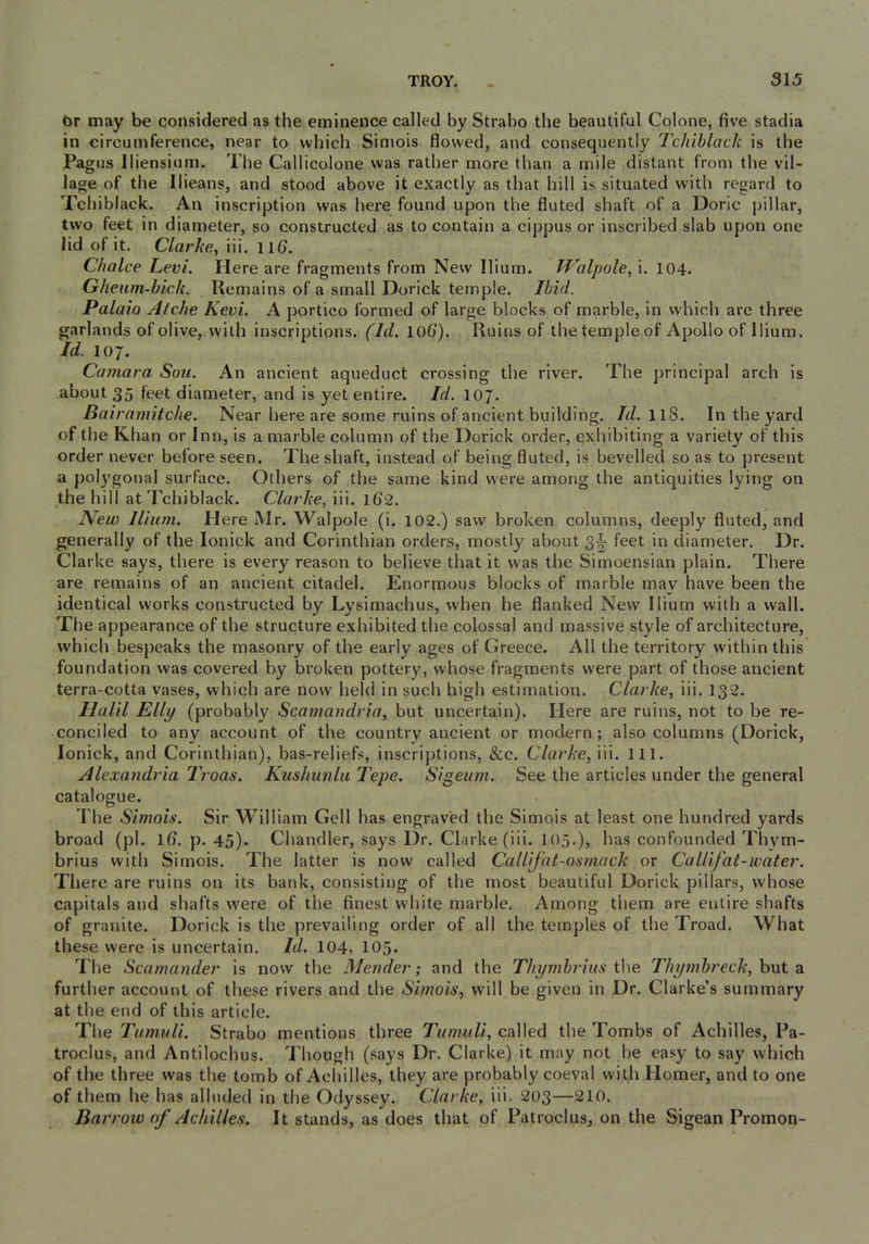Or may be considered as the eminence called by Strabo the beautiful Colone, five stadia in circumference, near to which Simois flowed, and consequently Tchiblack is the Pagus Iliensium. The Callicolone was rather more than a mile distant from the vil- lage of the Ilieans, and stood above it exactly as that hill is situated with regard to Tchiblack. An inscription was here found upon the fluted shaft of a Doric pillar, two feet in diameter, so constructed as to contain a cippus or inscribed slab upon one lid of it. C/arAe, iii. llfl. Choice Levi. Here are fragments from New Ilium. IValpole, i. 104. Gheiim-hick. Remains of a small Dorick temple. Ibid. Palaio Alche Kevi. A portico formed of large blocks of marble, in w'hich arc three garlands of olive, with inscriptions. (Id. lOfl). Ruins of the temple of Apollo of Ilium. Id. 107. Camara Sou. An ancient aqueduct crossing the river. The principal arch is about 35 feet diameter, and is yet entire. Id. 107. Bairamitche. Near here are some ruins of ancient building. /iZ. II8. In the yard of the Khan or Inn, is a marble column of the Dorick order, exhibiting a variety of this order never before seen. The shaft, instead of being fluted, is bevelled so as to present a polygonal surface. Others of the same kind were among the antiquities lying on the hill at Tchiblack. Clarke, iii. 162. New Ilium. Here Mr. Walpole (i. 102.) saw broken columns, deeply fluted, and generally of the lonick and Corinthian orders, mostly about 3^ feet in diameter. Dr. Clarke says, there is every reason to believe that it was the Simoensian plain. There are remains of an ancient citadel. Enormous blocks of marble may have been the identical works constructed by Lysimachus, when he flanked New’ Ilium with a wall. The appearance of the structure exhibited the colossal and massive style of architecture, which bespeaks the masonry of the early ages of Greece. All the territory within this foundation was covered by broken pottery, whose fragments were part of those ancient terra-cotta vases, which are now held in such high estimation. Clarke, iii. 132. Halil Elly (probably Scamandria, but uncertain). Here are ruins, not to be re- conciled to any account of the country ancient or modern ; also columns (Dorick, lonick, and Corinthian), bas-reliefs, inscriptions, &c. Clarke,\\\. 111. Alexandria Troas. Kushunlu Tepe. Sigeum. See the articles under the general catalogue. The Simois. Sir William Gell has engraved the Simois at least one hundred yards broad (pi. Ifl. p. 45). Chandler, says Dr. Clarke (iii. 105,), has confounded Thym- brius with Simois. The latter is now called Callifat-osmack or CaUifat-water. There are ruins on its bank, consisting of the most beautiful Dorick pillars, whose capitals and shafts were of the finest white marble. Among them are entire shafts of granite. Dorick is the prevailing order of all the temples of the Troad. What these were is uncertain. Id. 104, 105- The Scamander is now the Mender; and the Thymbriiis the Thymhreck, but a further account of these rivers and the Simois, will be given in Dr. Clarke’s summary at the end of this article. The Tumuli. Strabo mentions three Tumuli, called the Tombs of Achilles, Pa- troclus, and Antilochus. Though (says Dr. Clarke) it may not he easy to say which of the three was the tomb of Achilles, they are probably coeval with Homer, and to one of them he has alluded in the Odyssey. Clarke, iii. 203—210. Barrow of Achilles. It stands, as does that of Patroclus, on the Sigean Promon-