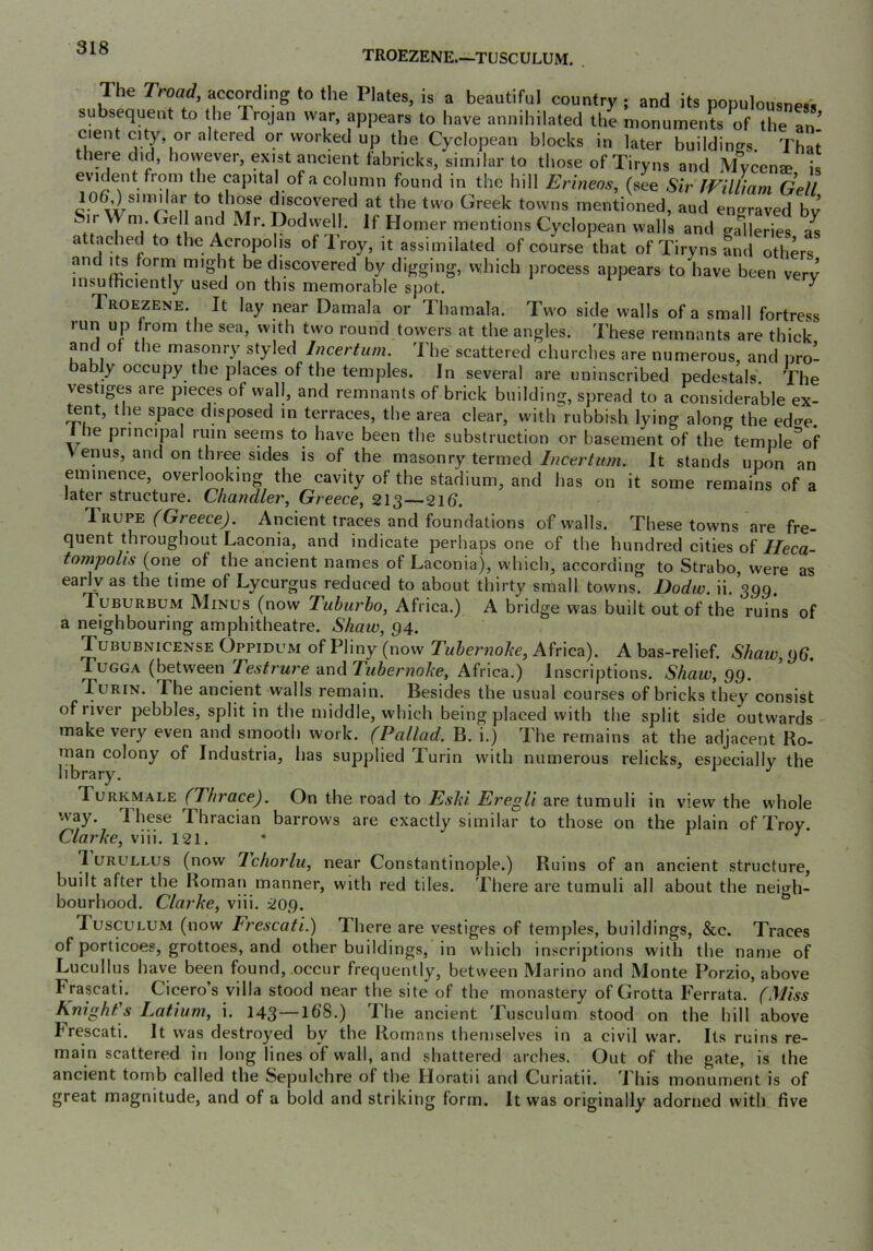 TROEZENE.—TUSCULUM. The Troad, according to the Plates, is a beautiful country ; and its populousness subsequent to the Trojan war, appears to have annihilated the monuments of the an' cient city or altered or worked up the Cyclopean blocks in later buildings. That there did, however, exist ancient fabricks, similar to those of Tiryns and M%en® is evident from the capital of a column found in the hill Erineos, (see Sir IVilUam Gell lO^similar to those ^scovered at the two Greek towns mentioned, and engraved by Sir Wni. Gell and Mr. Dodwell. If Homer mentions Cyclopean walls and galleries a^ attaehed to the Acropolis of Troy, it assimilated of course that of Tiryns Ld others and Its form might be discovered by digging, which process appears to have been very insuinciently used on this memorable spot. ^ Troezene. It lay near Damala or Thamala. Two side walls of a small fortress lun up from the sea, with two round towers at the angles. These remnants are thick and of the masonr)^ styled Incertum. The scattered churches are numerous, and nrol bably occupy the places of the temples. In several are uninscribed pedestals. The vestiges are pieces of wall, and remnants of brick building, spread to a eonsiderable ex- tent, the space disposed in terraces, the area clear, with^rubbish lying along the edae. i he pnncqjal rum seems to have been the substruction or basement of the temple^f Venus, and on three sides is of the masonry termed It stands upon an eminence, overlooking the cavity of the stadium, and has on it some remains of a later structure. Chandler, Greece, 213 — 21b. l-RUPE (Greece). Ancient traces and foundations of walls. These towns are fre- quent throughout Laconia, and indicate perhaps one of the hundred cities of//eca- tompolis (one of the ancient names of Laconia), which, according to Strabo, were as early as the time of Lycurgus reduced to about thirty small towns. Dodw. ii. 399. Tuburbum Minus (now Tuburho, Africa.) A bridge was built out of the ruins of a neighbouring amphitheatre. Shaw, 94. Tububnicense Oppidum of Pliny (now Tuhernohe, Africa). A bas-relief. Shaw, g6. Tugga (between Teslrure and Tubernohe, Africa.) Inscriptions. Shaw, QQ. Turin. The ancient walls remain. Besides the usual courses of bricks they consist of river pebbles, split in the middle, which being placed with the split side outwards- make very even and smooth work. (Pallad, B. i.) The remains at the adjacent Ro- man colony of Industria, has supplied Turin with numerous relicks, especially the library. ^ ^ Turkmale (Thrace). On the road to Eshi Eregli are tumuli in view the whole way. These Thracian barrows are exactly similar to those on the plain of Troy Clarhe, viii. 121. * r j 1 URULLUS (now Ichorlii, near Constantinople.) Ruins of an ancient structure, built after the Roman manner, with red tiles. There are tumuli all about the nei^h- bourhood. Clarke, viii. 209. ^ Tusculum (now Frescati.) There are vestiges of temples, buildings, &c. Traces of porticoes, grottoes, and other buildings, in which inscriptions with the name of Lucullus have been found,.occur frequently, between Marino and Monte Porzio, above Frascati. Cicero’s villa stood near the site of the monastery of Grotta Ferrata. (Miss Knight's Latium, i. 143—16’8.) The ancient Tusculum stood on the hill above Frescati. It was destroyed by the Romans themselves in a civil war. Its ruins re- main scattered in long lines of wall, and shattered arches. Out of the gate, is the ancient tomb called the Sepulchre of the Horatii and Curiatii. This monument is of great magnitude, and of a bold and striking form. It was originally adorned with five