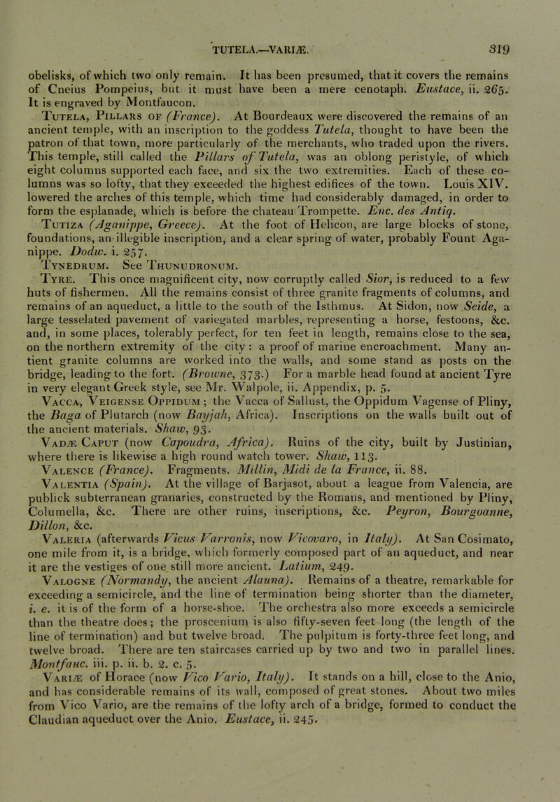TUTELA.—VAllI^. 3159 obelisks, of which two only remain. It has been presumed, that it covers the remains of Cneius Pompeius, but it must have been a mere cenotaph. Eustace, ii. 265. It is engraved by Montfaucon. Tutela, Pillars of (France). At Bourdeaux were discovered the remains of an ancient temple, with an inscription to the goddess Tutela, thought to have been the patron of that town, more particularly of the merchants, who traded upon the rivers. This temple, still called the Pillars oj'Tutela, was an oblong peristyle, of which eight columns supported each face, and six the two extremities. Each of these co- lumns was so lofty, that they exceeded the highest edifices of the town. Louis XIV. lowered the arches of this temple, which time had considerably damaged, in order to form the esplanade, which is before the chateau Trompette. Enc. des Antiq. Tutiza (Aganippe, Greece). At the foot of Helicon, are large blocks of stone, foundations, an-illegible inscription, and a clear spring of water, probably Fount Aga- nippe. Dodw. i. 257. Tynedrum. See Thunudronum. Tyre. This once magnificent city, now corruptly called Sior, is reduced to a few huts of fishermen. All the remains consist of three granite fragments of columns, and remains of an aqueduct, a little to the south of the Isthmus. At Sidon, now Seide, a large tesselated pavement of variegated marbles, representing a horse, festoons, &c. and, in some places, tolerably perfect, for ten feet in length, remains close to the sea, on the northern extremity of the city: a proof of marine encroachment. Many an- tient granite columns are worked into the walls, and some stand as posts on the bridge, leading to the fort. (Browne, 373.) For a marble head found at ancient Tyre in very elegant Greek style, see Mr. Walpole, ii. Appendix, p. 5. Vacca, Veigense Oppidum ; the Vacca of Sallust, the Oppidum Vagense of Pliny, the Baga of Plutarch (now Bayjah, Africa). Inscriptions on the walls built out of the ancient materials. Shaw, 93. VADiE Caput (now Capoudra, Africa). Ruins of the city, built by Justinian, where there is likewise a high round watch tower. Shaw, II3. Valence (France). Fragments. Millin, Midi de la France, ii. 88. Valentia (Spain). At the village of Barjasot, about a league from Valencia, are publick subterranean granaries, constructed by the Romans, and mentioned by Pliny, Columella, &c. There are other ruins, inscriptions, &c. Peyron, Bourgoanne, Dillon, &c. Valeria (afterwards Vicus Varronis, now Vicovaro, in Italy). At SanCosimato, one mile from it, is a bridge, which formerly composed part of an aqueduct, and near it are the vestiges of one still more ancient. Latium, 249- Valogne (Normandy, the ancient Alauna). Remains of a theatre, remarkable for exceeding a semicircle, and the line of termination being shorter than the diameter, i. e. it is of the form of a horse-shoe. The orchestra also more exceeds a semicircle than the theatre does; the proscenium is also fifty-seven feet long (the length of the line of termination) and but twelve broad. The pulpitum is forty-three feet long, and twelve broad. There are ten staircases carried up by two and two in parallel lines. Montfaiic. iii. p. ii. b. 2. c. 5. Vari/e of Horace (now FIco Vario, Italy). It stands on a hill, close to the Anio, and has considerable remains of its wall, composed of great stones. About two miles from Vico Vario, are the remains of the lofty arch of a bridge, formed to conduct the Claudian aqueduct over the Anio. Eustace, ii. 245•