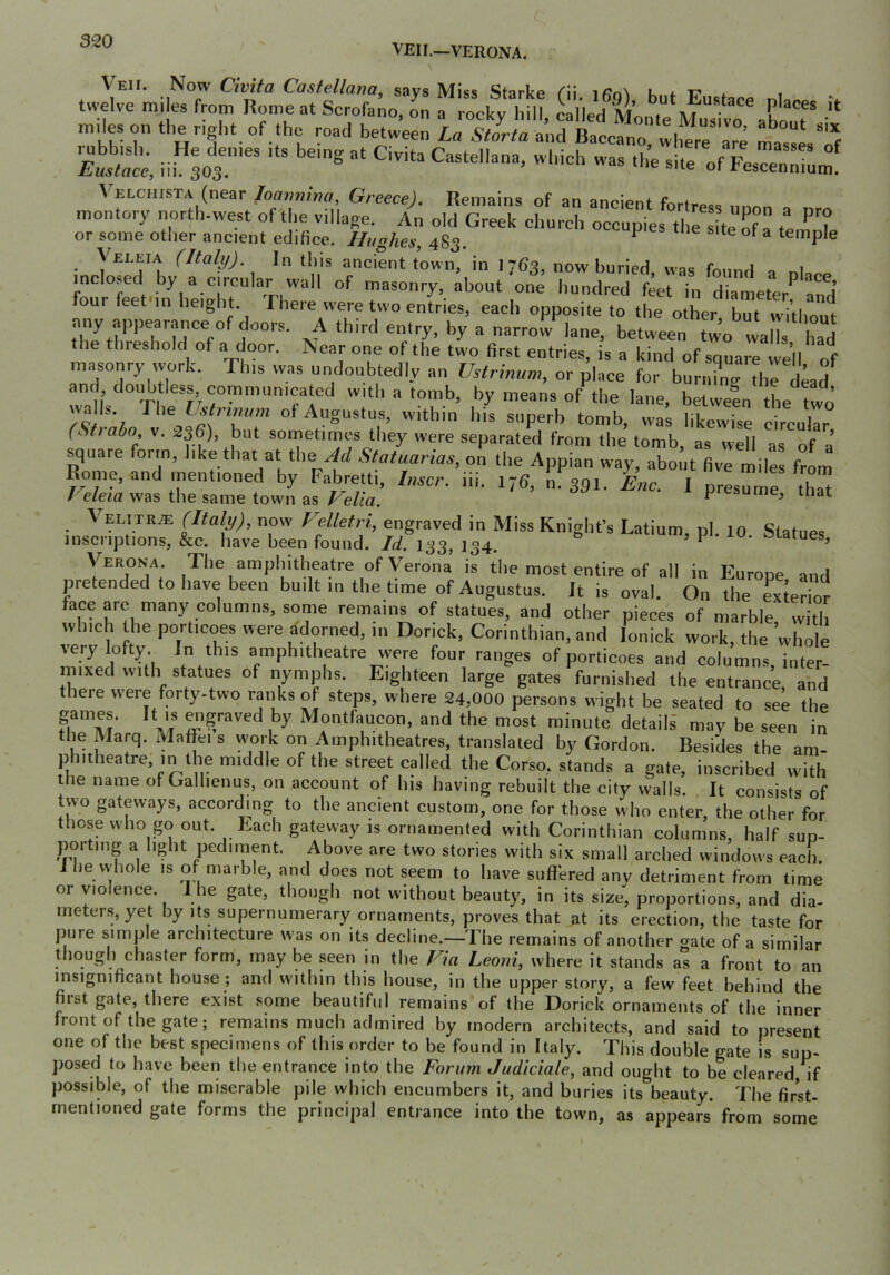 VEII.—VERONA. Veii. Now Civita Castellaim, savs Miss Starke k. t? . twelve miles from Rome at Scrofano, on a rocky hill, Lied Monte MuTivTahoT “ m.les on the r.ght of the mad between La Stirta a^d 8300^0 L”re are mas^e, f S'nt, ii;ot'’'“ ““ »f FesTenmL Veixiiista (near Jonnnma Greece). Remains of an ancient fortress unon a montory north-west of the village. An old Greek church occupies 11,^8^0 0?! ^7 or some other ancient edifice. Hughes, 483. ^ ^ ^ temple Veleia (Italy). In this ancient town, in 1 763, now buried was foimrl a 1 mclosed by a circular w'all of masonry, about one hundred feet in diameter^ and four feet in height. I here were two entries, each opposite to the other but iviHi f any apirearance of doors. A third entry, by a narro^lane, between tw7 walT ha“d the threshold of a door. Near one of the two first entries, is a kind of square veil of masonry work. This was undoubtedly an Ihtrinum, or place for bur„?ng thrLd and doubtless communicated with a tomb, by means of the lane, between the two walls. W\ey.^rinum of Augustus, within his superb tomb, was likewise circular (Shabo V. 336), but sornetimcs they were separated from the tomb, as well as of a’ square form, like that at the Statuarias, on the Appian way, about five mile frl Rome, and mentioned by Fabretti, Imcr. iii. 176, I,. 391, Unc. 1 presumr tlm / deia was the same town as J^elia. ^ t>ume, mat Velitr^ (Italy), now Velletri, engraved in Miss Knight’s Latium, pi. lo Statues inscriptions, &c. have been found. 133, 134. ciiarues, VTJ: The amphitheatre of Verona is the most entire of all in Europe and pretended to have been built in the time of Augustus. It is oval. On the exterior face arc many columns, some remains of statues, and other pieces of marble with which the porticoes were Adorned, in Dorick, Corinthian, and lonick work, the whole very lofty. In this amphitheatre were four ranges of porticoes and columns inter- mixed with statues of nymphs. Eighteen large gates furnished the entrance and there were forty-two ranks of steps, where 24,000 persons wight be seated to see the games. It is graved by Montfaucon, and the most minute details may be seen in the Marq. MaflTei s w-ork on Amphitheatres, translated by Gordon. Besides the am- phitheatre, in the middle of the street called the Corso, stands a gate, inscribed with the name of Galhenus, on account of his having rebuilt the city walls. It consists of two gateways, according to the ancient custom, one for those who enter, the other for those who go out. Each gateway is ornamented with Corinthian columns, half sup- porting a light pediment. Above are two stories with six small arched windows each. J he whole is of marble, and does not seem to have suffered any detriment from time or violence. 1 he gate, though not without beauty, in its size, proportions, and dia- meters, yet by Its supernumerary ornaments, proves that at its erection, the taste for pure simple architecture w as on its decline.—The remains of another ^ate of a similar though chaster form, may be seen in the Fla Leoni, where it stands as a front to an insignificant house; and within this house, in the upper story, a few feet behind the first gate, there exist some beautiful remains of the Dorick ornaments of the inner front of the gate; remains much admired by modern architects, and said to present one of the best specimens of this order to be found in Italy. This double gate is sup- posed to have been the entrance into the Forum Judiciale, and ought to be cleared, if possible, of the miserable pile which encumbers it, and buries its beauty. The first- mentioned gate forms the principal entrance into the town, as appears from some