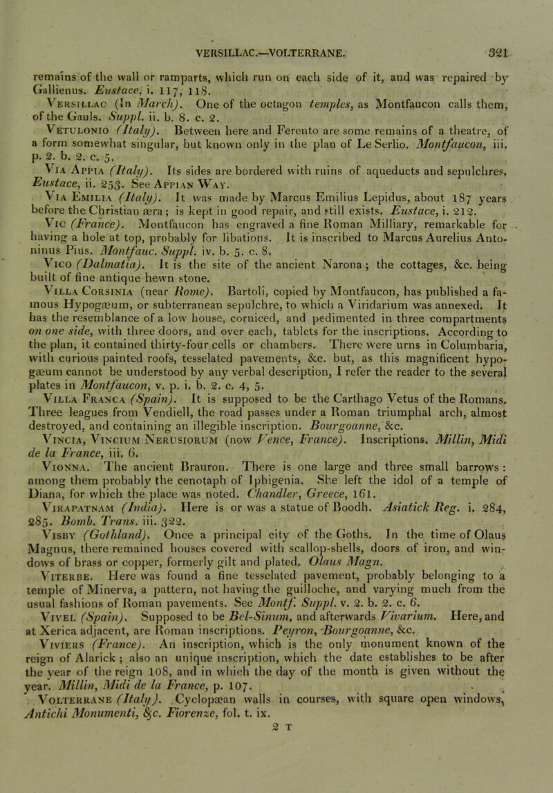 remains of the wall or ramparts, which run on each side of it, and was repaired by Gallienus. Eustace, i. 117, 118. V’^ERSiLLAC {In March). One of the octagon temples, as Montfaucon calls them, of the Gauls. Suppl. ii. b. 8. c. 2. Vetulonio (Italy). Between here and Ferento are some remains of a theatre, of a form somewhat singular, but known only in the plan of Le Serlio. Montfaucon, iii, p. 2. b. 2. c. 5. Via Appia (Italy). Its sides are bordered with ruins of aqueducts and sepulchres, Eustace, ii. 253. See Appian Way. Via Emilia (Italy). It was made by Marcus Emilius Lepidus, about 187 years before the Christian sera ; is kept in good repair, and still exists. Eustace, i. 212. V^ic (France). Montfaucon has engraved a fine Roman Milliary, remarkable for . having a hole at top, probably for libations. It is inscribed to Marcus Aurelius Anto- ninus Pius. Montfauc. Suppl. iv. b. 5. c. 8. YICO (Dalmatia). It is the site of the ancient Narona; the cottages, &c. being built of fine antique hewn stone. Villa Corsinia (near Rome). Bartoli, copied by Montfaucon, has published a fa- mous Hypogaeum, or subterranean sepulchre, to which a Viridarium was annexed. It has the resemblance of a low house, corniced, and pedimented in three compartments on one side, with three doors, and over each, tablets for the inscriptions. According to the plan, it contained thirty-four cells or chambers. There were urns in Columbaria, wdth curious painted roofs, tesselated pavements, &c. but, as this magnificent hypo- gaeum cannot be understood by any verbal description, I refer the reader to the several plates in Montfaucon, v. p. i. b. 2. c. 4, 5. Villa Franca (Spain). It is supposed to be the Carthago Vetus of the Romans. Three leagues from Vendiell, the road passes under a Roman triumphal arch, almost destroyed, and containing an illegible inscription. Bourgoanne, &c. ViNCiA, ViNCiUM Nerusiorum (now Fence, France). Inscriptions. Millin, Midi de la France, iii. 6. Vionna. The ancient Brauron. There is one large and three small barrow's : among them probably the cenotaph of Iphigenia. She left the idol of a temple of Diana, for which the place was noted. Chandler, Greece, ifil. Virapatnam (India). Here is or w'as a statue of Boodh. Asiatick Reg. i. 284, 285. Bomb. Trans, iii. 322. VisuY (Gothland). Once a principal city of the Goths. In the time of Olaus Magnus, there remained houses covered with scallop-shells, doors of iron, and win- dows of brass or copper, formerly gilt and plated. Olaus Magn. ViTERBE. tiere was found a fine tesselated pavement, probably belonging to a temple of Minerva, a pattern, not having the guilloche, and varying much from the usual fashions of Roman pavements. See Moyitf. Suppl. v. 2. b. 2. c. 6. VivEL (Spain). Supposed to be Bel-Sinum, and afterwards Vivarium. Here, and at Xerica adjacent, are Roman inscriptions. Peyron,~Bourgoa.nne, &c. ViviERS (France). An inscription, which is the only monument known of the reign of Alarick ; also an unique inscription, which the date establishes to be after the year of the reign 108, and in which the day of the month is given without the year. Millin, Midi de la France, p. 107. . ^ (Italy). .Cyclopaean walls in courses, with square open windows^ Antichi Monumenti, 8^c. Fiorenze, fol. t. ix. 2 T