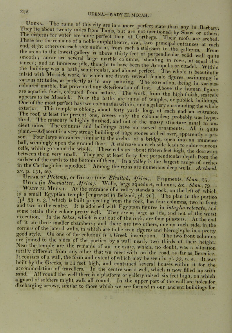 5^2‘2 UDENA.^WADY EL MECAH. *'''® ‘^'•y “'■« in “ more perfect slate than anv in n,.K. I hey lie about twenty miles from Tunis, but are not mentioned by SiL or^oUiers' The cisterns for water are more perfect than at Carthage. Their roofs are arched' I here are the remains of a noble amphitlieatre, oval, two principal entrances at each end, eight others on each side uniform, from each a staircase to the fralleries From the arena to the lowest gallery is above thirty feet of perpendicular sdld 4n IZ smooth, anear are several large marble columns, standing in rows, at equal^dis- ances; and an immense pile, thought to have been the Acropolis or citadel. Within the building was a bath, semicircular, ami almost perfect. The whole is beautifnllv inlaid with Mosaick work, in which are drawn several female fiaures, swimmiim in various attitudes, as perfectly as in any painting, 'i’he execution, being in various, coloured marble has jjrevented any deterioration of tint. Above the human fiaures are aquatick fovvis, coloured from nature. The work, from the high finish, sca'rceTv appears to be Mosaick. Near the baths are ruins of temples, or publick buildings^ )ne ofthe most perfect has two colonnades within, and a gallery surrounding the whole Th^r^f y*;’bout forty yards long, at each end an entrance. Fhc roof at least the present one, covers only the colonnades; probably was hvps- thra . I he rnasonry is highly finished, and not of the massy stricture usual in an. cient ruins. The columns and buildings have no carved ornaments. All is quite plain.—Adjacent IS a very strong building of huge stones arched over, apparently a pri- son Fourdarge entrances, similar to the arches of a bridge, open into an immense hall, seemingly upon the ground floor. A staircase on each side leatls to subterraneous cells, which go round the whole. These cells are about fifteen feet hiidi. the doorwavs between them very small. They are at least forty feet perpendicular depth from the surface of the earth to the bottom of them. In a valley is the largest ranU of arches in the Carthaginian aqueduct. Among the ruins are numerous deep wells Archceol 3wV, p. iji, Upfar of Ptolemy, or Gitlui (now Elcallah, Africa). Fragments, 2i. Utica (in Booshatter, Africa). Walls, large aqueduct, columns, &c. Shaw, 70. Wady EL Mecah. At the entrance of a valley stands a rock, on the left of which IS a small Egyptian temple [engraved in Belzoni, pi. 20]. The jilan in the jiortico [pi. 33. n. 3.J which is built projecting from the rock, has four columns, two in front and two in the centre. It is adorned with Egyptain figures in infagHo relevato, and some retain their colour pretty well. They are as large as life, and not of the worst execution. In the Selws, which is cut out of the rock, are four pilasters. At the end of It are three smaller chambers ; and there are two others, one on each side, in the corners of the lateral walls, in w hich are to be seen figures and hiero«lvphs in a pretty good style. On one of the columns is a Greek inscription. The two front columns aie joined to the sides of the portico by a wall nearly two thirds of their height. Near the temjile are the remains of an inclosure, which, no doubt, was a situation totally different from any other that we meet with on the road, as far as Berenice. It consists of a wall, the form and extent of which may be seen in pi. 33, n. It was built by the Greeks, is 12 feet high, and contained several houses within it for the accommodation of travellers. In the centre was a well, which is now filled up with s.ind. All round the well there is a platform or gallery raised six feet high, on which a guard of soldiers might walk all round. In the upper part of the wall are holes for disciiarging arrows, similar to those which we see formed in our ancient buildin<rs for
