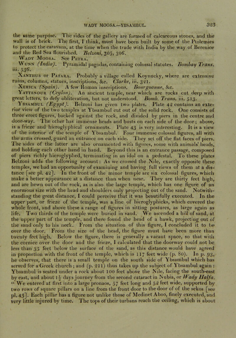 the same purpose. The sides of the gallery are formed of calcareous stones, and the wall is of brick. I’he first, I think, must have been built by some of the Ptolemies to protect the caravans, at the time when the trade with India by the way of Berenice and the Red Sea flourished. Belzoni, 305, 30b. Wadv Moosa. See Petra. WuNN (India). Pyramidal pagodas, containing colossal statutes. Bombay Trans. iii. 536. Xanthus or Patara. Probably a village called Koynucky, where are extensive ruins, columns, statues, inscriptions, &c. Clarke, iii. 321. Xerica (Spain). A few Roman inscriptions. Bonrgoannfi, Slc. Yattenour (Ceylon). An ancient temple, near which are rocks cut deep with great letters, to defy obliteration, but not understood. Bomb. Trans, iii. 513. Ybsambul (Egypt). Belzoni has given two plates. , Plate 42 contains an exte- rior view of the two temples at Ybsambul cut out of the solid rock. One consists of three erect figures, backed against the rock, and divided by piers in the centre and door-way. The other has immense heads and busts on each side of the door; above, is a frieze and hieroglyphical ornaments. Plate 43 is very interesting. It is a view of the interior of the temple of Ybsambul. Four immense colossal figures, all with the arms crossed, guard an entrance on each side. They set oflf the flat faces of piers. The sides of the latter are also ornamented with figures, some with animals’ heads, and holding each other hand in hand. Beyond this is an entrance passage, composed of piers richly hieroglyphed, terminating in an idol on a pedestal. To these plates Belzoni adds the following account: As we crossed the Nile, exactly opposite these temples, we had an opportunity of examining and having full view s of them at a dis- tance [see pi. 42]. In the front of the minor temple are six colossal figures, which make a better appearance at a distance than w'hen near. They are thirty feet high, and are hewn out of the rock, as. is also the large temple, which has one figure of an enormous size with the head and shoulders only projecting out of the sand. Notwith- standing the great distance, I could perceive that it was beautifully executed. In the upper part, or frieze of the temple, was a line of hieroglyphicks, which covered the whole front, and above these a range of figures in sitting postures, as large again as life. Two thirds of the temple were buried in sand. We ascended a hill of sand, at the upper part of the temple, and there found the head of a hawk, projecting out of the sand only to his neck. From the situation of this figure, I concluded it to be over the door. From the size of the head, the figure must have been more than twenty feet high. Below the figure, there is generally a vacant s])ace, so that w'ith the cornice over the door and the frieze, 1 calculated that the doorway could not be less than 35 feet below the surface of the sand, as this distance would have agreed in proportion with the front of the temple, which isT 17 feet wide (p. 80). In p. ()3, he observes, that there is a small temple on the south side of Ybsambul which has served for a Greek church ; and (p. 211) thus takes up the subject of Ybsambul again : Ybsambul is seated under a rock about 100 feet above the Nile, facing the south-east by east, and about days journey from the second cataract in Nubia, or Wady Haifa. “ We entered at first into a large pronaos, 57 feet long and 52 feet wide, supported by two rows of square pillars on a line from the front door to the door of of the sekos [see pl.43j. Each pillar has a figure not unlike those of Medinet Aboo, finely executed, and very little injured by time. I'lie tops of their turbans reach the ceiling, which is about