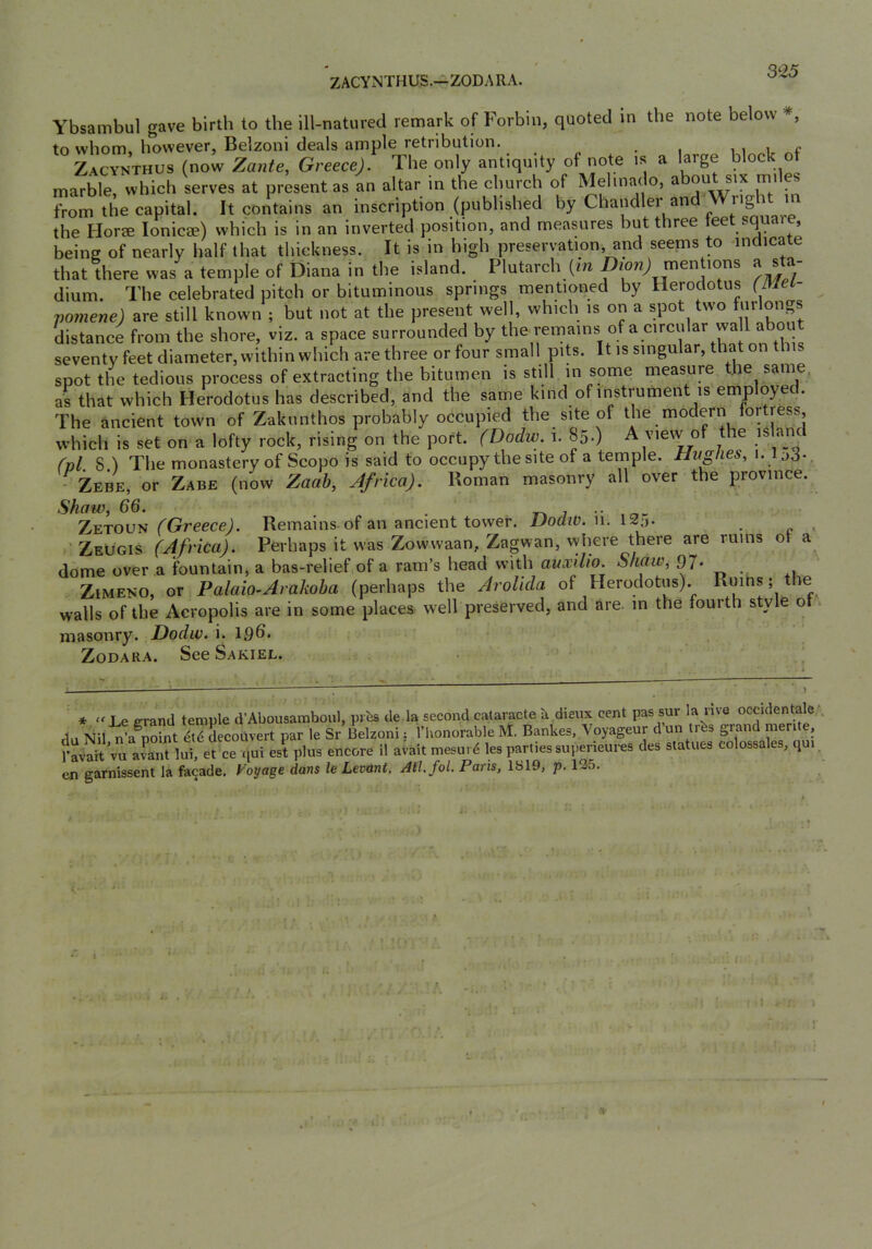 ZACYxNTHUS.—ZODARA. 3-25 Ybsambul gave birth to the ill-natured remark of Forbin, quoted in the note below to whom, however, Belzoni deals ample retribution. i i Zacynthus (now Zante, Greece). The only antiquity of note is a large block of marble, which serves at present as an altar in the church of Melinado, a ou six mi e from the capital. It contains an inscription (published by Chandler and Wright i the Hor« lonicae) which is in an inverted position, and measures but three teet square, being of nearly half that thickness. It is in high preservation, and seems to -indicate that there was a temple of Diana in the island. Plutarch (m inen ions ^ ® dium. The celebrated pitch or bituminous springs mentioned by Herodotus (Mei- vomene) are still known ; but not at the present well, which is on a spot two f|jr‘ongs distance from the shore, viz. a space surrounded by ® .‘j- seventy feet diameter, within which are three or four small pits. It is singular, that on thu spot the tedious process of extracting the bitumen is still in some measure the same, as that which Herodotus has described, and the same kind of instiumen is emp oyec . The ancient town of Zakunthos probably occupied the site of which is set on a lofty rock, rising on the port. (Dodw. i. 85.) A view of the island (vl. 8.) The monastery of Scopo is said to occupy the site of a temple. Hughes, 1. lo3-. - Zebe, or Zabe (now Zaah, Africa). Roman masonry all over the province. Shaw, 66. . T-kj -.o- ZetoUN (^Greece]. Remains of an ancient tower. IJoatv. n. 12:). ' Zeugis (Africa). Perhaps it was Zowwaan, Zagwan, vyhere there are rums ot a dome over a fountain, a bas-relief of a ram’s head with auxilio. Shaw, 97. ' ZiMENO, or Palaio-Arakoba (perhaps the AroUda of Herodotus). Ruihs; le walls of the Acropolis are in some places well preserved, and are. in the fourth styl o masonry. Dodw. i. 19d» ZoDARA. See Sakiel. . occidentale^. 1 merite, SVulJ'atiutor S'-rncTre n ^ en garnissent la facade. Voyage dans le Levant. Ail.fol. Paris, 1S19, p. 125. * “Le errand temple d’Abousamboul, prbs de la second cataracte b dieux cent pas sur la nve occic du Nil, n’a^point 4l6 decouvert par le Sr Belzoni: I’honorable M. Bankes, Voyageur d un trbs grand i .. . ’ ^ ,.r,r.r.ya ii airalf Ips nartics suDerieui'cs des statues colossal
