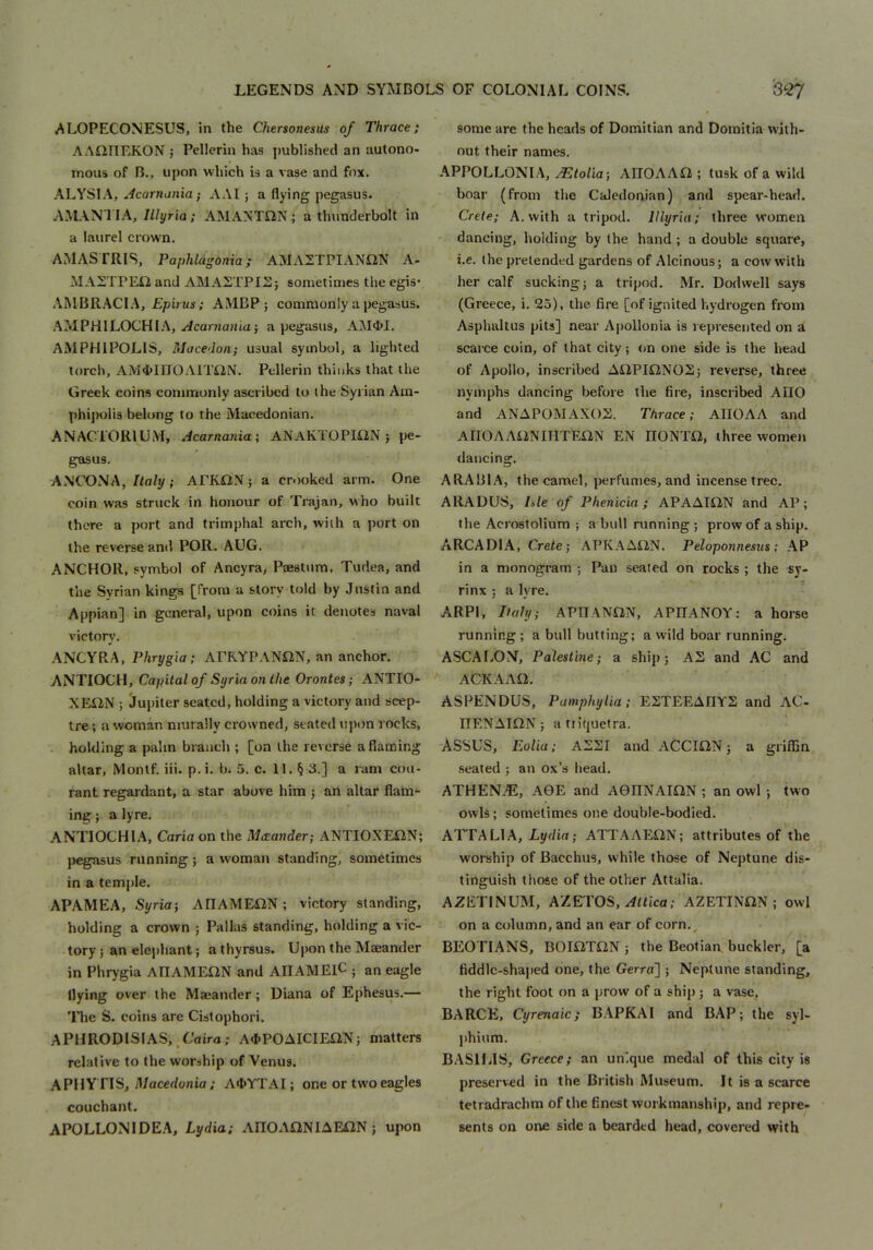 ALOPECONESUS, in the Chersonesus of Thrace; AAiinr.KON ; Pcllerin has published an autono- mous of n., upon which is a vase and fox. ALYSIA, ..icarnii?zia; AAI ; a flying pegasus. AMANl lA,///yria; AMANTIIN; a thunderbolt in a laurel crown. AMASTRIS, Paphlagonia; AMA2TPIAN«N A- AIAZTPEli and AMASTPISj sometimes the egis* AMBRACI.A, Epirus; AMBP; commonly a pegasus. AM PHI LOCH I.‘\, y/carzjoHia j a pegasus, AM4>I. AMPHIPOLIS, Macedon; usual symbol, a lighted torch, AM«I>IIIOAITiiN. Pcllerin thinks that the Greek coins commonly ascribed to the Syrian Am- phipolis belong to the Macedonian, ANACrORlUiVI, Acarnania-, ANAKTOPIflN j pe- gasus. ANCONA,/ta/y; APKON} a crooked arm. One coin was struck in honour of Trajan, who built there a port and trimphal arch, with a port on the reverse and POR. ADG. ANCHOR, symbol of Ancyra, PjEstum, Tudea, and the Syrian kings [from a story told by Justin and Appian] in general, upon coins it denotes naval victory. ANCYRA, Phrygia; APRYPANON, an anchor. ANTIOCH, Capital of Syria on the Orontes; ANTIO- XE12N ; Jupiter seated, holding a victory and scep- tre ; a woman murally crowned, stated upon rocks, . holding a palm branch ; [on the reverse a flaming altar, Montf. iii. p.i. b. 5. c. 11. § 3.] a ram cou- rant regardant, a star above him ; an altar flam- ing ; a lyre. .ANTIOCHIA, Caria on the Mceander; ANTIOXEiiN; pegasus running; a woman standing, sometimes in a tem])le. APAMEA, Syria-, AIlAMEilN; victory standing, holding a crown j Pallas standing, holding a vic- tory 5 an elephant; a thyrsus. Upon the Maeander in Phrygia AIlAMEflN and AHAMElC . an eagle flying over the Majander; Diana of Ephesus.— The S, coins are Cistophori. APHRODISIAS,.Cairo; A«)POAICIEaN; matters relative to the worship of Venus. APHYTIS, J/acedonia; A4»YTAI; one or two eagles couchant. APOLLONIDE.A, Lydia; AITOAONIAEflN ; upon some are the heads of Domitian and Domitia with- out their names. APPOLLONIA, AEtolia-, AIIOAAtl; tusk of a wild boar (from the Caledonian) and spear-head. Crete; A. with a tripod. Illyria; three women dancing, holding by the hand ; a double square, i.e. the pretended gardens of Alcinous; a cow with her calf sucking; a tripod. Mr. Dodwell says (Greece, i. 25), the fire [of ignited hydrogen fixnn Asphaltus pits] near Ajzollonia is represented on a scarce coin, of that city; on one side is the head of Apollo, inscribed A£lPIftN02; reverse, three nymphs dancing before the fire, inscribed ADO and ANAPOMAXOX. Thrace; AHOAA and AnOAAi2NIHTEQ,N EN IIONTO, three women dancing. ARABIA, the camel, perfumes, and incense tree. ARADUS, Ible of Phenicia; APAAKIN and AP; the Acrostolium ; a bull running ; prow of a ship. ARCADIA, Crete; APK.AAQN. Peloponnesus: AP in a monogram ; Pan seated on rocks ; the sy- rinx ; a lyre. ARPI, Italy; APHANflN, APRANOY: a horse running ; a bull butting; a wild boar running. ASCALON, Palestine; a ship; AS and AC and ACKAAO, ASPENDUS, PamphyUa; ESTEEAOYS and AC- ITENAION; atiiquetra. ASSUS, Eolia; ASSI and ACCIilN; a griffin seated ; an ox’s head. ATHENiE, AGE and AGIINAIilN ; an owl ; two owls; sometimes one double-bodied. ATTA LI A, Lydia; ATTAAEilN; attributes of the worship of Bacchus, while those of Neptune dis- tinguish those of the other Attalia. AZETINUM, AZETOS, ^Hica; AZETINilN ; owl on a column, and an ear of corn, BEOTIANS, BOmTliN ; the Beotian buckler, [a fiddic-shajied one, the Gcrra] ; Neptune standing, the right foot on a prow of a ship; a vase, BARCEl, Cyrenaic; B.APKAI and BAP; the syl- l)hium. BASILIS, Greece; an unique medal of this city is preserved in the British Museum. It is a scarce tetradrachm of the finest workmanship, and repre- sents on one side a bearded head, covered with