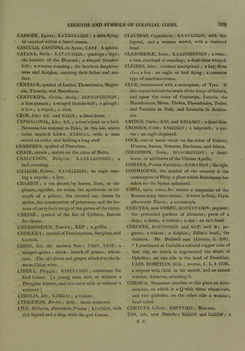 CASSOPE, Epirus; KASSflllAIilN ; a dove flying, or couched within a laurel crown. CASTULO, CASTONA, in Spain; CAST. A sphinx. CATANA, SiciZy ; KATANAISiN ; quadriga; biga; the bonnets of the Dioscuri; a winged thunder- bolt ; a woman standing; the brothers Amphino- mus and Anapius, carrying their father and mo- ther. CENTAUR, symbol of Lesbos, Thessalonica, Magne- sia, Thessaly, and Macedonia. CENTURIPA, Cicilia, Sicily; SENTOPiniNftN; a lion passant; a winged thunderbolt; a plough ; a lyre ; a tripod ; a club, CEOS, Isle; KE. and KEiiN ; a deini-horse. CEPHALONIA, Isle; KE.; a ram’s head or a bird. Newman has restored to Pales, in this isle, scarce coins marked KE^A. KE4>HAA. with a man seated on rocks, and holding a long stalF, CERBERUS, symbol ofPisaurium. CHAIR, curule occurs on the coins of Malta. CHALCEDON, Bithynia; KAAKAAONIiiN; a I bull standing. CHALCIS, Ewfcffia j XAAKIAEON; an eagle tear- ing a serpent 5 a lyre. CHARIOT; a car drawn by horses, lions, or ele- phants, signifies, on coins, the apotheosis or tri- umph of a prince; the covered car, drawn by mules, the consecration of princesses, and the ho- nour of carry their image at the games of the circus. CHEESE ; symbol of the Isle of Cythnus, famous for cheese. CHERSONESUS, Taurica ; XEP.; a griffin. CHIM.(ERA; symbol of Panticapaeum, Seriphus,and Corinth. CHIOS, Isle, the modern Scio ; XlilN. XIOS; a winged sphinx; diotse : bunch of grapes; wheat- ears. The old diotae and grapes alluded to the fa- mous Chian wine. CIBYRA, Phrygia; KIBYPATiiN; sometimes the God Lunus. [A young man with or without a Phrygian bonnet, and vice versd with or without a crescent.] CIMOLIS, Isle; KIMS2AI; a trident. CITH/ERON, Rao/ia ; KI0.; three crescents. CIUS, Bithynia, afterwards Prusias; KIANCtN, with this legend and a ship, with the god Lunus. CLAUDIAS, Cappadocia: KAAYAIEON, with this legend, and a woman seated, with a turreted head. CLAZOMEN.®, Ionia; KAAZOMENISIN ; a swan ; a ram,couchant or standing; a demi-boar winged. CLEIDES, Isles; (^without inscription) ; a key, from K\eis a key ; an eagle or bird flying ; a common type of maritime towns. CLUB, surmounted with a monogram, of Tyre. It also occurs behind the heads of the kings of Galatia, and upon the coins of Centuripa, Luceria, the Macedonians, Menae, Thebes, Thessalonica, Tuder, and Valentia in Italy, and Leucadia in Acarna- nia. CNIDUS, Caria; KNI. and KNIAIilN ; a demi-lion, CNOSSUS, Crete; KNilSIiiN ; a labyrinth; a qui- ver ; an eagle displayed. COCK, one or more occur on the coins of Culeno, Himera, Suessa, Teanum, Dardanus, and Ithaca. COLOPHON, Ionia; KOAO«>aNmN; a demi- horse, or attributes of the Clarian Ajjollo. COMANA, Pontus Galaticus; KOMANiiN; the egis, COMMAGENE, the symbol of the country is the commagene of Pliny, a plant which Dalechamp has taken for the Syrian spikenard. COPIA, upon coins, &c. means a magazine of the Roman army there situate. A town in Italy, Copia afterwards Thuria; a cornucopia. CORCYRA, now CORFU, KOPKYPAIiiN; pegasus; the pretended gardens of Alcinous; prow of a ship; a diota ; a trident; a star; an ox’s head. CORINTH, KOPINOION and KOP. and ^ ; pe- gasus ; a trident; a dolphin; Pallas’s head; the chimera. Mr. Dodwell says (Greece, ii. 208), “ I purchased at Corinth a colonial copper coin of that city, on which is repiesented the death of Opheltes; on one side is the head of Domitian, CAES. DOMITIAN AUG.; reverse, C. L. I. COR. a serpent with child in his mouth, and an armed warrior, Adrastus, attacking it. CORSICA. Neumann ascribes to this place an auto- nomous, on which is a Q with three wheat-ears, and two globules, on the other side a woman’s head veiled. CORYCUS, Ciiicia; KClPYKmT; Mercury. COS, Isle, now Stancho; KS2I0N andKiilGlN; a 2 U