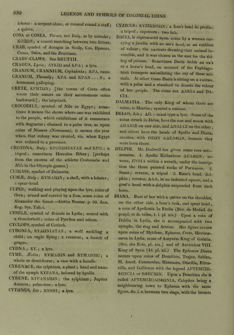 lobster: a serpent alone, or twisted round a staflF; a quiver, COSA or COSEA, Thrace, not Italy, as by mistake; KOZiiN 5 a consul marching between two lictors. CIL\B, symbol of Acragas in Sicily, Cos, Hymera, Cuma, Telos, and the Bruttians. CRABS’-CLAWS. See BRUTTII. CRAGUS, Lycia; AYKID and KPA; a lyre. CRANIUM, CRANNIUM, Cephalenia; KPA. rams. CRANUM, Thessaly; KPA and KPAN...N; a horseman galloping. CRETE, KPHTiON; [the towns of Crete often wrote their names on their autonomous coins backwards] ; the labyrinth. CROCODILE, symbol of Nile or Egy])t j some- times it means the shows where one was exhibited to the people, which exhibitions of it commence with Augustus ; chained to a palm tree, as upon coins of Nismes (Nemausus), it means the year when that colony was created, viz. when Egypt was reduced to a province. CROTOxNA, Italy; KPOTiiNIATAS and KPO.; a tripod; sometimes Hercules Bibax; [perhaps from the success of the athletee Crotoniatis and Milo in the Olympic games.] CUIRASS, symbol of Dalmatia. CUM/E, Italy; KYMAmN; a shell, with a lobster; a spear-head. CUPID; walking and playing upon the lyre, coins of Orra j armed and carried by a lion, some coins of Alexander the Great.—Gotha Numar. p. 99. Ann. Reg. Syr. Tab. i. CYBELE, symbol of Brieula in Lydia; armed with a thunderbolt; coins of Pyrrhus and others, CYCLOPS, symbol of Corinth. CYDONIA, KYAflNIATAN; a wolf suckling a child; an eagle flying; a crescent; a bunch of grapes. CYDNA ; KY.; a lyre, CYME, ^olia; KYMAmN and KYMAIOIC; a whole or demi-horse; a vase with a handle. CYRENACE, the sylphium, a plant; head and name of the nymph KYPANA, beloved by Apollo. GYRENE, KYPANAmN; the sylphium; Jupiter Ammon; palm-tree; a lyre. CYTHNUS, Ji/e; KY0NI; a lyre. CYZrCUS; KYZIKHNilN ; a lion's head in profile; a tripod ; capricorn ; two fish. DACIA, is represented upon coins by a woman car- rying a javelin with an ass’s head, as an emblem of valour; the ancients deeming that animal in- vincible, and it was chosen in the east for the rid- ing of [u inces. Sometimes Dacia holds an ox’s or a horse’s head, on account of the Paphlago- nian trumpets assimilating the cry of these ani- mals. At other times Dacia is sitting on a cuirass, with a palm and a standard to denote the valour of her people. The coins are AAKIA and DA- CIA. DALMATIA. The only King of whom there are coins, is Mostiss ; symbol a cuirass. DELOS, Isle; AH.; usual type a lyre. Some of the coins struck in Delos, have the sun and moon with AHAIOS on one side, and AHAIA2 on the other; and others have the heads of Apollo and Diana, accolees, with 0E£2N AAEA<E>H,N, because they were boim there. DELPHI. Mr, Dodwell has given some rare auto- nomous. 1. Apollo Kitharistos AEA4>ON; re- verse, HY0IA within a wreath, under the insci’ip- tion the three pointed rocks of l^arnassus. 2. Same; reverse, a tripod 3. Ram’s head, dol- phin ; I everse, AAA, in an indented square, and a goat’s head with a dolphin suspended from each horn. DIANA. Bust of her with a quiver on the shoulder, - on the other side, a boar’s tusk, and spear head; a coin of Apollonia in Etolia (Rec. de Medail. du peupl. et de villes, t. i. pi. xiv.) Upon a coin of Daldia in Lydia, she is accompanied with two nymphs, the stag and Acteon. Her figure occurs upon coins of Mytilene, Ephesus, Crete, Hierocae- sarea in Lydia, some of Amyntas King of Galatia. (Rec. des Rois, pi. xix.) and of Antiochus VIII. King of Syria (Id, pi. xii.) The Ephesian Diana occurs u])on coins of Domitian, Trajan, Sabina, M. Aurel. Commodus, Mammma, Otacilia, Etrus- cilla, and Gallienus with the legend APTEMI2E- <[>IIECIA or E4>ECIilN, Upon a Domitian she is called APTEMI20A04>nNIA, Colophon being a neighbouring town to Ephesus with the same figure, &c. i. e. between two stags, with the breasts