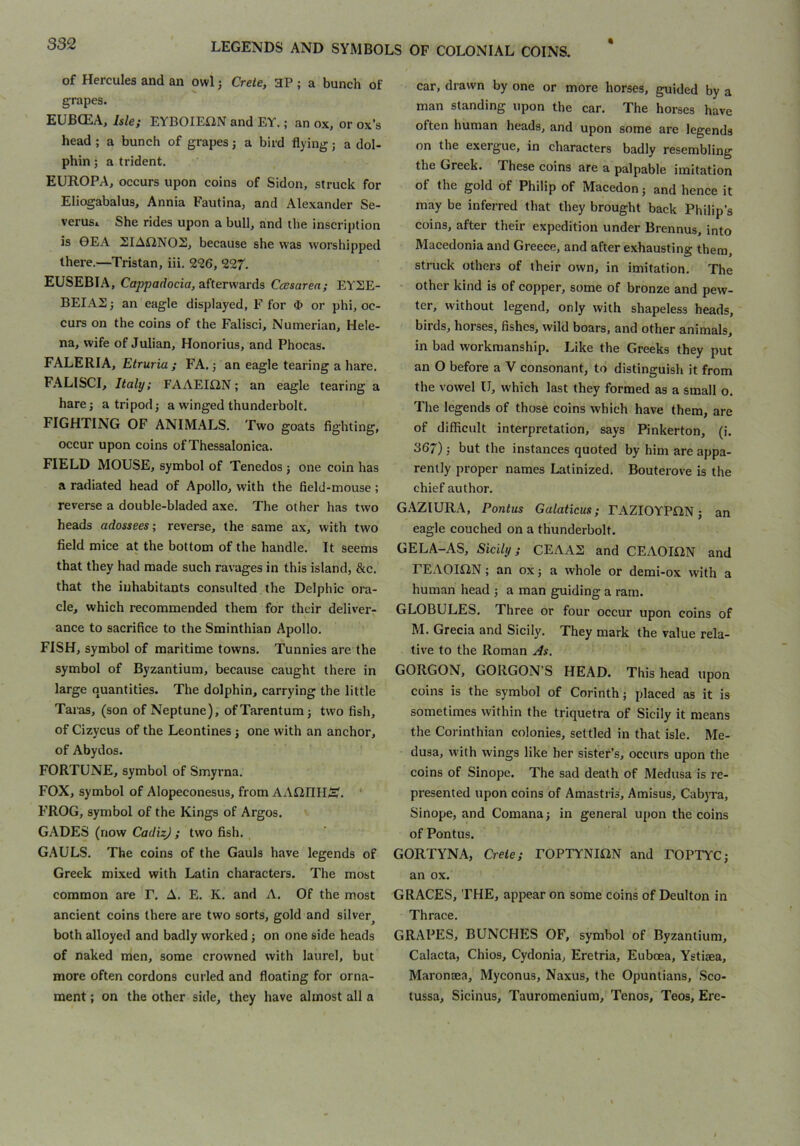 of Hercules and an owl j Crete, 3P ; a bunch of grapes. EUBCEA, Isle; EYBOIEfiN and EY.; an ox, or ox’s head ; a bunch of grapes j a bird flying; a dol- phin ; a trident. EURO PA, occurs upon coins of Sidon, struck for Eliogabalus, Annia Fautina, and Alexander Se- verusi She rides upon a bull, and the inscription is 0EA 2IAf2NOS, because she was worshipped there.—Tristan, iii. 2<26, 227. EUSEBIA, Cappadocia, afterwards Ccesarea; EYSE- BEIAS j an eagle displayed, F for $ or phi, oc- curs on the coins of the Falisci, Numerian, Hele- na, wife of Julian, Honorius, and Phocas. FALERIA, Etruria ; FA. j an eagle tearing a hare. FALISCI, Italy; FAAEIiiN; an eagle tearing a hare j a tripod -, a winged thunderbolt. FIGHTING OF ANIMALS. Two goats fighting, occur upon coins of Thessalonica. FIELD MOUSE, symbol of Tenedos j one coin has a radiated head of Apollo, with the field-mouse ; reverse a double-bladed axe. The other has two heads adossees; reverse, the same ax, with two field mice at the bottom of the handle. It seems that they had made such ravages in this island, &c. that the inhabitants consulted the Delphic ora- cle, which recommended them for their deliver- ance to sacrifice to the Sminthian Apollo. FISH, symbol of maritime towns. Tunnies are the symbol of Byzantium, because caught there in large quantities. The dolphin, carrying the little Taras, (son of Neptune), ofTarentumj two fish, of Cizycus of the Leontines j one with an anchor, of Abydos. FORTUNE, symbol of Smyrna. FOX, symbol of Alopeconesus, from AAOIIHS. ' FROG, symbol of the Kings of Argos. GADES (now CadizJ ; two fish. . GAULS. The coins of the Gauls have legends of Greek mixed with Latin characters. The most common are F. A. E. K. and A. Of the most ancient coins there are two sorts, gold and silver^ both alloyed and badly worked; on one side heads of naked men, some crowned with laurel, but more often cordons curled and floating for orna- ment ; on the other side, they have almost all a car, drawn by one or more horses, guided by a man standing upon the car. The horses have often human heads, and upon some are legends on the exergue, in characters badly resembling the Greek. These eoins are a palpable imitation of the gold of Philip of Macedon j and hence it may be inferred that they brought back Philip’s coins, after their expedition under Brennus, into Macedonia and Greece, and after exhausting them, struck others of their own, in imitation. The other kind is of copper, some of bronze and pew- ter, without legend, only with shapeless heads, birds, horses, fishes, wild boars, and other animals, in bad workmanship. Like the Greeks they put an O before a V consonant, to distinguish it from the vowel U, which last they formed as a small o. The legends of those coins which have them, are of difficult interpretation, says Pinkerton, (i. 367) 5 but the instances quoted by him are appa- rently proper names Latinized. Bouterove is the chief author. G.-^ZIURA, Pontus Galaticus; ^AZI0YP^1N j an eagle couched on a thunderbolt. GELA-AS, Sicily; CEAAS and CEAOmN and FEAOIflN; an ox J a whole or demi-ox with a human head ; a man guiding a ram. GLOBULES. Three or four occur upon coins of M. Grecia and Sicily. They mark the value rela- tive to the Roman As, GORGON, GORGON’S HEAD. This head upon coins is the symbol of Corinth; placed as it is sometimes within the triquetra of Sicily it means the Corinthian colonies, settled in that isle. Me- dusa, w'ith wings like her sister’s, occurs upon the coins of Sinope. The sad death of Medusa is re- presented upon coins of Amastris, Amisus, Cabyra, Sinope, and Comana; in general upon the coins of Pontus. GORTYNA, Crete; rOPTYNIflN and FOPTYC; an ox. GRACES, THE, appear on some coins of Deulton in Thrace. GRAPES, BUNCHES OF, symbol of Byzantium, Calacta, Chios, Cydonia, Eretria, Euboea, Ystijea, Maronaea, Myconus, Naxus, the Opuntians, Sco- tussa, Sicinus, Tauromenium, Tenos, Teos, Ere-